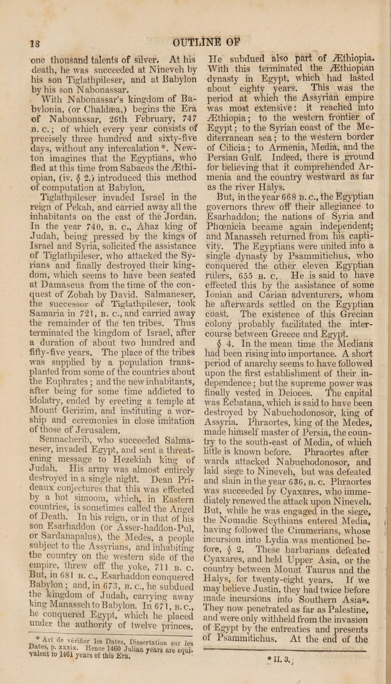 one thousand talents of silver. At his death, he was succeeded at Nineveh by his son Tiglathpileser, and at Babylon by his son Nabonassar. With Nabonassar’s kingdom of Ba¬ bylonia, (or Chaldsea,) begins the Era of Nabonassar, 26th February, 747 b. c.; of which every year consists of precisely three hundred and sixty-five days, without any intercalation*. New¬ ton imagines that the Egyptians, who fled at this time from Sabacos the Ethi¬ opian, (iv. § 2.) introduced this method of computation at Babylon, Tiglathpileser invaded Israel in the reign of Pekah, and carried away all the inhabitants on the east of the Jordan, In the year 740, b. c., Ahaz king of Judah, being pressed by the kings of Israel and Syria, solicited the assistance of Tiglathpileser, who attacked the Sy^- rians and finally destroyed their king¬ dom, which seems to have been seated at Damascus from the time of the con¬ quest of Zobah by David. Salmaneser, the successor of Tiglathpileser, took Samaria in 721, b. c., and carried away the remainder of the ten tribes. Thus terminated the kingdom of Israel, after a duration of about two hundred and fifty-five years. The place of the tribes was supplied by a population trans¬ planted from some of the countries about the Euphrates ; and the new inhabitants, after being for some time addicted to idolatry, ended by erecting a temple at Mount Gerizim, and instituting a wor¬ ship and ceremonies in close imitation of those of Jerusalem. Sennacherib, who succeeded Salma¬ neser, invaded Egypt, and sent a threat¬ ening message to Hezekiah king of Judah. His army was almost entirely destroyed in a single night. Dean Pri- deaux conjectures that this was effected by a hot simoom, which, in Eastern countries, is sometimes called the Angel of Death. In his reign, or in that of his son Esarhaddon (or Asser-haddon-Pul, or Sardanapalus), the Medes, a people subject to the Assyrians, and inhabiting the country on the western side of the- empire, threw off the yoke, 711 b. c. But, in 681 b. c., Esarhaddon conquered Babylon ; and, in 673, b. c., he subdued the kingdom of Judah, carrying away king Manasseh to Babylon. In 671, b.c., he conquered Egypt, which he placed under the authority of twelve princes. * Ait de verifier les Dates, Dissertation sur les Dates, p. xxxlx. Hence 1460 Julian years are equi- valent to 1461 years of this Era. 7 q 1 He subdued also part of Ethiopia. With this terminated the Ethiopian dynasty in Egypt, which had lasted about eighty years. This was the period at which the Assyrian empire was most extensive: it reached into Ethiopia; to the western frontier of Egypt; to the Syrian coast of the Me¬ diterranean sea; to the western border of Cilicia; to Armenia, Media, and the Persian Gulf. Indeed, there is ground for believing that it comprehended Ar¬ menia and the country westward as far as the river Halys. But, in the year 668 b. c., the Egyptian governors threw off' their allegiance- to Esarhaddon; the nations of Syria and Phoenicia became again independent; and Manasseh returned from his capti¬ vity. The Egyptians were united into a single dynasty by Psammitichus, who conquered the other eleven Egyptian rulers, 655 b. c. He is said to have effected this by the assistance of some Ionian and Carian adventurers, whom he afterwards settled on the Egyptian coast. The existence of this Grecian colony probably facilitated the inter¬ course between Greece and Egypt. § 4. In the mean time the Medians had been rising into importance. A short period of anarchy seems to have followed upon the first establishment of their in¬ dependence ; but the supreme power was finally vested in Deioces. The capital was Ecbatana, which is said to have been destroyed by Nabuchodonosor, king of Assyria. Phraortes, king of the Medes, made himself master of Persia, the coun¬ try to the south-east of Media, of which little is known before. Phraortes after wards attacked Nabuchodonosor, and laid siege to N ineveh, but was defeated and slain in the year 636, b. c. Phraortes was succeeded by Cyaxares, who imme¬ diately renewed the attack upon Nineveh. But, while he was engaged in the siege, the Nomadic Scythians entered Media, having followed the Cimmerians, whose incursion into Lydia was mentioned be¬ fore, § 2. These barbarians defeated Cyaxares, and held Upper Asia, or the country between Mount Taurus and the Halys, for twenty-eight years. If we may believe Justin, they had twice before made incursions into Southern Asia*. They now penetrated as far as Palestine, and were only withheld from the invasion °f Egypt by the entreaties and presents of Psammitichus. At the end of the * XI. 3. |