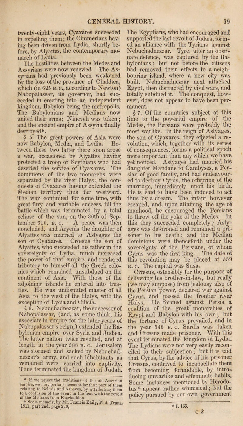 twenty-eight years, Cyaxares succeeded in expelling them; the Cimmerians hav¬ ing been driven from Lydia, shortly be¬ fore, by Alyattes, the contemporary mo¬ narch of Lydia. The hostilities between the Medes and Assyrians were now renewed. The As¬ syrians had previously been weakened by the loss of the province of Chaldsea, which (in 625 b. c., according to Newton) Nabopalassar, its governor, had suc¬ ceeded in erecting into an independent kingdom, Babylon being the metropolis. The Babylonians and Medians now united their arms; Nineveh was taken; and the ancient empire of Assyria finally destroyed*. § 5. The great powers of Asia were now Babylon, Media, and Lydia. Be¬ tween these two latter there soon arose a war, occasioned by Alyattes having protected a troop of Scythians who had deserted the service of Cyaxares. The dominions of the two monarchs were separated by the river Halys; the con¬ quests of Cyaxares having extended the Median territory thus far westward. The war continued for some time, with great fury and variable success, till the battle which was terminated by a total eclipse of the sun, on the 30th of Sep¬ tember 610, b. c. A peace was then concluded, and Aryenis the daughter of Alyattes was married to Astyages the son of Cyaxares. Croesus the son of Alyattes, who succeeded his father in the sovereignty of Lydia, much increased the power of that empire, and rendered tributary to himself all the Greek colo¬ nies which remained unsubdued on the continent of Asia. With those of the adjoining islands he entered into trea¬ ties. He was undisputed master of all Asia to the west of the Halys, with the exception of Lycia and Cilicia. § 6. Nebuchadnezzar, the successor of Nabopalassar, (and, as some think, his associate in empire for the later years of Nabopalassar’s reign,) extended the Ba¬ bylonian empire over Syria and Judaea. The latter nation twice revolted, and at length in .the year 588 b. c. Jerusalem was stormed and sacked by Nebuchad¬ nezzar’s army, and such inhabitants as remained were carried into captivity. Thus terminated the kingdom of Judah. * If we reject the traditions of the old Assyrian empire, we may perhaps account for that part of them relating to Belesis and Arbaces, by attributing them to a confusion of the event in the text with the revolt of the Medians from Esarhaddon. | See a memoir, by Mr. Francis Baily, jPb.il, Trans. 1811, part 2nd, page 220. The Egyptians, who had encouraged and supported the last revolt of Judaea, form¬ ed an alliance with the Tyrians against Nebuchadnezzar. Tyre, after an obsti¬ nate defence, was captured by the Ba¬ bylonians ; but not before the citizens had removed their effects to a neigh¬ bouring island, where a new city was built. Nebuchadnezzar next attacked Egypt, then distracted by civil wars, and totally subdued it. The conquest, how¬ ever, does not appear to have been per¬ manent. § 7. Of the countries subject at this time to the powerful empire of the Medes, the Persians were probably the most warlike. In the reign of Astyages, the son of Cyaxares, they effected a re¬ volution, which, together with its series of consequences, forms a political epoch more important than any which we have yet noticed. Astyages had married his daughter Mandane to Cambyses, a Per¬ sian of good family, and had endeavour¬ ed to destroy Cyrus, the offspring of the marriage, immediately upon his birth. Lie is said to have been induced to act thus by a dream. The infant however escaped, and, upon attaining the age of manhood, he encouraged the Persians to throw off the yoke of the Medes. In this they succeeded completely; Asty¬ ages was dethroned and remained a pri¬ soner to his death; and the Median dominions were thenceforth under the sovereignty of the Persians, of whom Cyrus was the first king. The date of this revolution may be placed at 559 b. c. The capital was Susa. Croesus, ostensibly for the purpose ©f delivering his brother-in-law, but really (we may suppose) from jealousy also of the Persian power, declared war against Cyrus, and passed the frontier river Halys. He formed against Persia a coalition of the great monarchies of Egypt and Babylon with his own; but the fortune of Cyrus prevailed, and in the year 546 b. c. Sardis was taken and Croesus made prisoner. With this event terminated the kingdom of Lydia. The Lydians were not very easily recon¬ ciled to their subjection; but it is said that Cyrus, by the advice of his prisoner Croesus, contrived to incapacitate them from becoming formidable, by intro¬ ducing unwarlike and effeminate habits. Some instances mentioned by Llerodo- tus * appear rather whimsical; but the policy pursued by our own government ~~ * 1.155. c 2