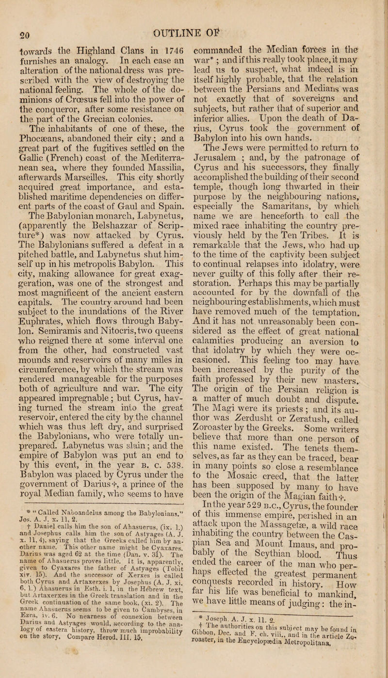 towards the Highland Clans in 1746 furnishes an analogy. In each case an alteration of the national dress was pre¬ scribed with the view of destroying the national feeling. The whole of the do¬ minions of Croesus fell into the power of the conqueror, after some resistance on the part of the Grecian colonies. The inhabitants of one of these, the Phocseans, abandoned their city ; and a great part of the fugitives settled on the Gallic (French) coast of the Mediterra¬ nean sea, where they founded Massilia, afterwards Marseilles. This city shortly acquired great importance, and esta¬ blished maritime dependencies on differ¬ ent parts of the coast of Gaul and Spain. The Babylonian monarch, Labynetus, (apparently the Belshazzar of Scrip¬ ture*) was now attacked by Cyrus. The Babylonians suffered a defeat in a pitched battle, and Labynetus shut him¬ self up in his metropolis Babylon. This city, making allowance for great exag¬ geration, was one of the strongest and most magnificent of the ancient eastern capitals. The country around had been subject to the inundations of the River Euphrates, which flows through Baby¬ lon. Semiramis and Nitocris,two queens who reigned there at some interval one from the other, had constructed vast mounds and reservoirs of many miles in circumference, by which the stream was rendered manageable for the purposes both of agriculture and war. The city appeared impregnable; but Cyrus, hav¬ ing turned the stream into the great reservoir, entered the city by the channel which was thus left dry, and surprised the Babylonians, who were totally un¬ prepared. Labynetus was slain; and the empire of Babylon was put an end to by this event, in the year b. c. 538. Babylon was placed by Cyrus under the government of Dariusf, a prince of the royal Median family, who seems to have * “ Called Naboandelus among the Babylonians.” Jos. A. J. x. 11, 2. t Daniel calls him the son of Ahasuerus, (ix. 1.) and Josephus calls him the son of Ast.yages (A. j. x. 11, 4), saying that the Greeks called him by an* other name. This other name might be Cyaxares. Darius was aged 62 at the time (Dan. v. 31). The name of Ahasuerus proves little. It is, apparently, given to Cyaxares the father of Astyages (Tobit xiv. 15). And the successor of Xerxes is called both Cyrus and Artaxerxes by Josephus (A. J. xi. 6, 1.) Ahasuerus in Esth. i. 1, in the Hdbrew text* but Artaxerxes in the Greek translation and in the Greek continuation of the same book, (xi. 2). The name Ahasuerus seems to be given to Cambyses, in Ezra, iv. 6. No nearness of connexion between Darius and Astyages would, according to the ana¬ logy of eastern history, throw much improbability on the story. Compare Herod. III. 15. commanded the Median forces ill the war* ; and if this really took place, it may lead us to suspect, what indeed is in itself highly probable, that the relation between the Persians and Medians was not exactly that of sovereigns and subjects, but rather that of superior and inferior allies. Upon the death of Da¬ rius, Cyrus took the government of Babylon into his own hands. The Jews were permitted to return to Jerusalem ; and, by the patronage of Cyrus and his successors, they finally accomplished the building of their second temple, though long thwarted in their purpose by the neighbouring nations, especially the Samaritans, by which name we are henceforth to call the mixed race inhabiting the country pre¬ viously held by the Ten Tribes. It is remarkable that the Jews, who had up to the time of the captivity been subject to continual relapses into idolatry, were never guilty of this folly after their re¬ storation. Perhaps this may be partially accounted for by the downfall of the neighbouring establishments, which must have removed much of the temptation. And it has not unreasonably been con¬ sidered as the effect of great national calamities producing an aversion to that idolatry by which they were oc¬ casioned. This feeling too may have been increased by the purity of the faith professed by their new masters. The origin of the Persian religion is a matter of much doubt and dispute. The Magi were its priests ; and its au¬ thor was Zerdusht or Zeratush, called Zoroaster by the Greeks. Some writers believe that more than one person of this name existed. The tenets them¬ selves, as far as they can be traced, bear in many points so close a resemblance to the Mosaic creed, that the latter has been supposed by many to have been the origin of the Magian faith f. In the year 529 b.c., Cyrus, the founder of this immense empire, perished in an attack upon the Massagetse, a wild race inhabiting the country between the Cas¬ pian Sea and Mount Imaus, and pro¬ bably of the Scythian blood. Thus ended the career of the man who per¬ haps effected the greatest permanent conquests recorded in history. How fai his life was beneficial to mankind, \\ c have little means of judging; the in- * Joseph. A. J. x. 11. 2. f The authors on this subject may be found it Gibbon, Dec. and F. ch. viii., and in the article Zn roaster, in the Encyclopaedia Metropolitans.