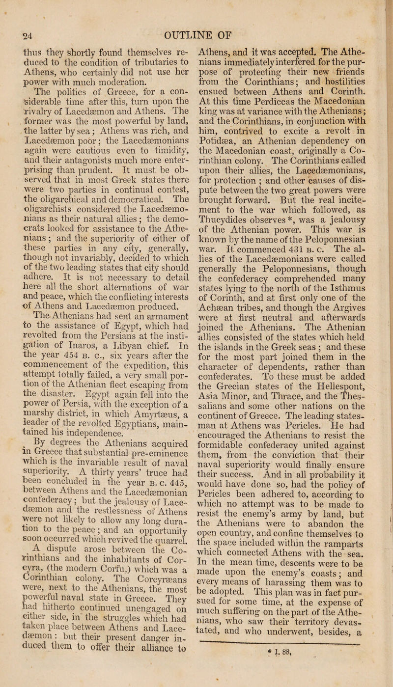 thus they shortly found themselves re¬ duced to the condition of tributaries to Athens, who certainly did not use her power with much moderation. The politics of Greece, for a con¬ siderable time after this, turn upon the rivalry of Lacedsemon and Athens. The former was the most powerful by land, the latter by sea; Athens was rich, and Lacedsemon poor; the Lacedaemonians again were cautious even to timidity, and their antagonists much more enter¬ prising than prudent. It must be ob¬ served that in most Greek states there were two parties in continual contest, the oligarchical and democratical. The oligarchists considered the Lacedaemo¬ nians as their natural allies ; the demo¬ crats looked for assistance to the Athe¬ nians ; and the superiority of either of these parties in any city, generally, though not invariably, decided to which of the two leading states that city should adhere. It is not necessary to detail here all the short alternations of war and peace, which the conflicting interests of Athens and Lacedaemon produced. The Athenians had sent an armament to the assistance of Egypt, which had revolted from the Persians at the insti¬ gation of Inaros, a Libyan chief. In the year 454 b. c., six years after the commencement of the expedition, this attempt totally failed, a very small por¬ tion ot the Athenian fleet escaping from the disaster. Egypt again fell into the power of Persia, with the exception of a marshy district, in which Amyrtaeus, a leader of the revolted Egyptians, main¬ tained his independence. By degrees the Athenians acquired in Greece that substantial pre-eminence which is the invariable result of naval superiority. A thirty years’ truce had been concluded in the year b. c. 445, between Athens and the Lacedaemonian confederacy; but the jealousy of Lace¬ daemon and the restlessness of Athens were not likely to allow any long dura¬ tion to the peace ; and an opportunity soon occurred which revived the quarrel. , A dispute arose between the Co¬ rinthians and the inhabitants of Cor- cyra, (the modern Corfu,) which was a Corinthian colony. The Corcyraeans were, next to the Athenians, the most powerful naval state in Greece. They had hitherto continued unengaged on either side, in the struggles which had taken place between Athens and Lace¬ daemon : but their present danger in¬ duced them to offer their alliance to Athens, and it was accepted. The Athe¬ nians immediately interfered for the pur¬ pose of protecting their new friends from the Corinthians; and hostilities ensued between Athens and Corinth. At this time Perdiccas the Macedonian king was at variance with the Athenians; and the Corinthians, in conjunction with him, contrived to excite a revolt in Potidaea, an Athenian dependency on the Macedonian coast, originally a Co- rinthian colony. The Corinthians called upon their allies, the Lacedaemonians, for protection ; and other causes of dis¬ pute between the two great powers were brought forward. But the real incite¬ ment to the war which followed, as Thucydides observes*, was a jealousy of the Athenian power. This war is known by the name of the Peloponnesian war. It commenced 431 b. c. The al¬ lies of the Lacedaemonians were called generally the Peloponnesians, though the confederacy comprehended many states lying to the north of the Isthmus of Corinth, and at first only one of the Achaean tribes, and though the Argives were at first neutral and afterwards joined the Athenians. The Athenian allies consisted of the states which held the islands in the Greek seas ; and these for the most part joined them in the character of dependents, rather than confederates. To these must be added the Grecian states of the Hellespont, Asia Minor, and Thrace, and the Thes¬ salians and some other nations on the continent of Greece. The leading states¬ man at Athens was Pericles. He had encouraged the Athenians to resist the formidable confederacy united against them, from the conviction that their naval superiority would finally ensure their success. And in all probability it would have done so, had the policy of Pericles been adhered to, according to which no attempt was to be made to resist the enemy’s army by land, but the Athenians were to abandon the open country, and confine themselves to the space included within the ramparts which connected Athens with the sea. In the mean time, descents were to be made upon the enemy’s coasts; and every means of harassing them was to be adopted. This plan wras in fact pur¬ sued for some time, at the expense of much suffering on the part of the Athe¬ nians, who saw their territory devas¬ tated, and who underwent, besides, a * I. 88,