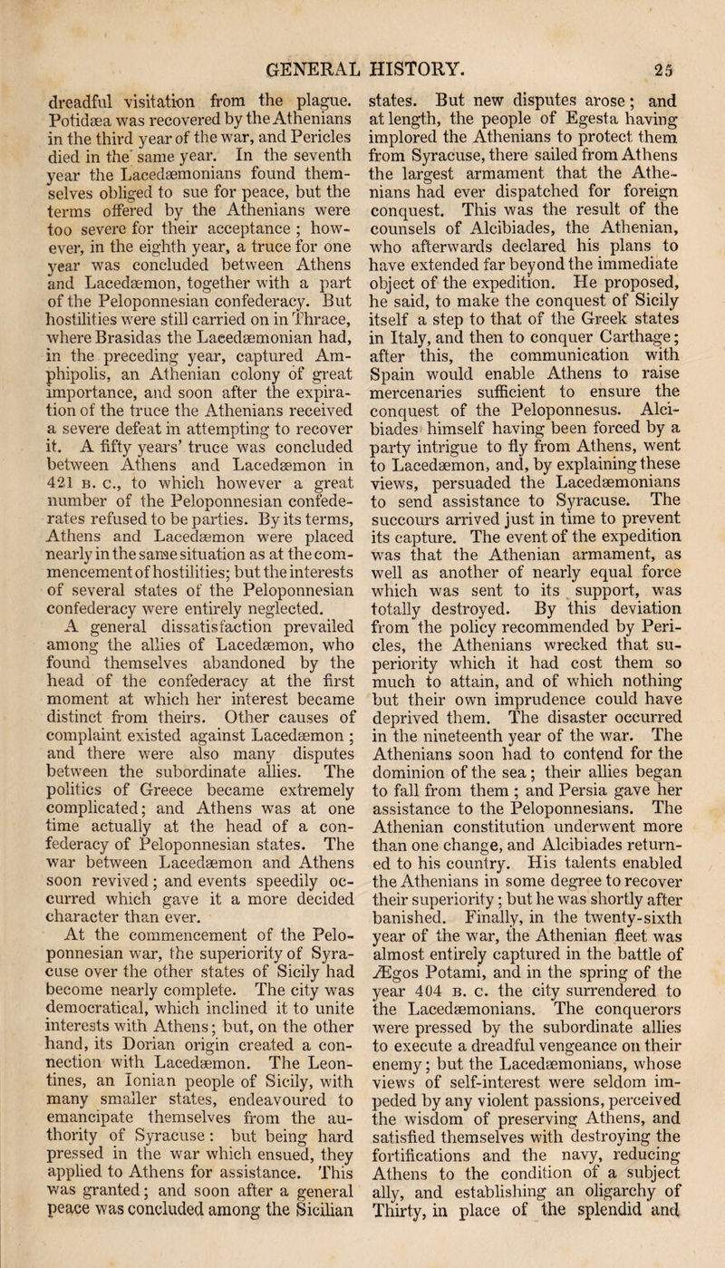 dreadful visitation from the plague. Potidsea was recovered by the Athenians in the third year of the war, and Pericles died in the; same year. In the seventh year the Lacedaemonians found them¬ selves obliged to sue for peace, but the terms offered by the Athenians were too severe for their acceptance ; how¬ ever, in the eighth year, a truce for one year was concluded between Athens and Lacedaemon, together with a part of the Peloponnesian confederacy. But hostilities were still carried on in Thrace, where Brasidas the Laeedaemonian had, in the preceding year, captured Am- phipolis, an Athenian colony of great importance, and soon after the expira¬ tion of the truce the Athenians received a severe defeat in attempting to recover it. A fifty years’ truce was concluded between Athens and Lacedaemon in 421 b. c., to which however a great number of the Peloponnesian confede¬ rates refused to be parties. By its terms, Athens and Lacedaemon were placed nearly in the same situation as at the com¬ mencement of hostilities; but the interests of several states of the Peloponnesian confederacy were entirely neglected. A general dissatisfaction prevailed among the allies of Lacedaemon, who found themselves abandoned by the head of the confederacy at the first moment at which her interest became distinct from theirs. Other causes of complaint existed against Lacedaemon ; and there were also many disputes between the subordinate allies. The politics of Greece became extremely complicated; and Athens was at one time actually at the head of a con¬ federacy of Peloponnesian states. The war between Lacedaemon and Athens soon revived; and events speedily oc¬ curred which gave it a more decided character than ever. At the commencement of the Pelo¬ ponnesian war, the superiority of Syra¬ cuse over the other states of Sicily had become nearly complete. The city was democratical, which inclined it to unite interests with Athens; but, on the other hand, its Dorian origin created a con¬ nection with Lacedaemon. The Leon- tines, an Ionian people of Sicily, with many smaller states, endeavoured to emancipate themselves from the au¬ thority of Syracuse : but being hard pressed in the war which ensued, they applied to Athens for assistance. This was granted; and soon after a general peace was concluded among the Sicilian states. But new disputes arose; and at length, the people of Egesta having implored the Athenians to protect them from Syracuse, there sailed from Athens the largest armament that the Athe¬ nians had ever dispatched for foreign conquest. This was the result of the counsels of Alcibiades, the Athenian, who afterwards declared his plans to have extended far beyond the immediate object of the expedition. He proposed, he said, to make the conquest of Sicily itself a step to that of the Greek states in Italy, and then to conquer Carthage; after this, the communication with Spain would enable Athens to raise mercenaries sufficient to ensure the conquest of the Peloponnesus. Alci¬ biades himself having been forced by a party intrigue to fly from Athens, went to Lacedaemon, and, by explaining these views, persuaded the Lacedaemonians to send assistance to Syracuse. The succours arrived just in time to prevent its capture. The event of the expedition was that the Athenian armament, as well as another of nearly equal force which was sent to its support, was totally destroyed. By this deviation from the policy recommended by Peri¬ cles, the Athenians wrecked that su¬ periority which it had cost them so much to attain, and of which nothing but their own imprudence could have deprived them. The disaster occurred in the nineteenth year of the war. The Athenians soon had to contend for the dominion of the sea; their allies began to fall from them ; and Persia gave her assistance to the Peloponnesians. The Athenian constitution underwent more than one change, and Alcibiades return¬ ed to his country. His talents enabled the Athenians in some degree to recover their superiority; but he was shortly after banished. Finally, in the twenty-sixth year of the war, the Athenian fleet was almost entirely captured in the battle of TEgos Potami, and in the spring of the year 404 b. c. the city surrendered to the Lacedaemonians. The conquerors were pressed by the subordinate allies to execute a dreadful vengeance on their enemy; but the Lacedaemonians, whose views of self-interest were seldom im¬ peded by any violent passions, perceived the wisdom of preserving Athens, and satisfied themselves with destroying the fortifications and the navy, reducing Athens to the condition of a subject ally, and establishing an oligarchy of Thirty, in place of the splendid and