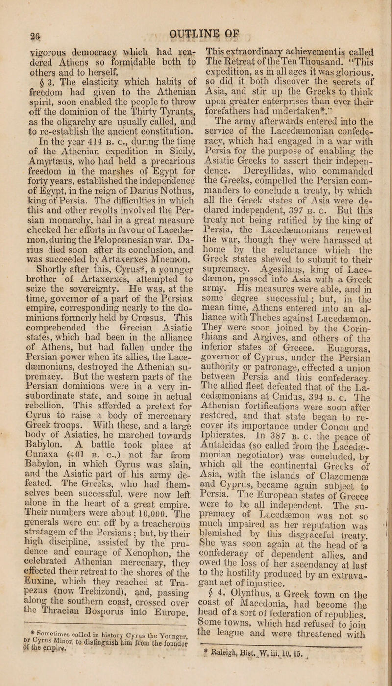 vigorous democracy which had ren¬ dered Athens so formidable both to others and to herself. § 3. The elasticity which habits of freedom had given to the Athenian spirit, soon enabled the people to throw off the dominion of the Thirty Tyrants, as the oligarchy are usually called, and to re-establish the ancient constitution. In the year 414 b. c., during the time of the Athenian expedition in Sicily, Amyrtseus, who had held a precarious freedom in the marshes of Egypt for forty years, established the independence of Egypt, in the reign of Darius Nothus, king of Persia. The difficulties in which this and other revolts involved the Per¬ sian monarchy, had in a great measure checked her efforts in favour of Lacedae¬ mon, during the Peloponnesian war. Da¬ rius died soon after its conclusion, and was succeeded byArtaxerxes Mnemon. Shortly after this, Cyrus*, a younger brother of Artaxerxes, attempted to seize the sovereignty. He was, at the time, governor of a part of the Persian empire, corresponding nearly to the do¬ minions formerly held by Croesus. This comprehended the Grecian Asiatic states, which had been in the alliance of Athens, but had fallen under the Persian power when its allies, the Lace¬ demonians, destroyed the Athenian su¬ premacy. But the western parts of the Persian dominions were in a very in¬ subordinate state, and some in actual rebellion. This afforded a pretext for Cyrus to raise a body of mercenary Greek troops. With these, and a large body of Asiatics, he marched towards Babylon. A battle took place at Cunaxa (401 b, c.,) not far from Babylon, in which Cyrus was slain, and the Asiatic part of his army de¬ feated. The Greeks, who had them¬ selves been successful, were now left alone in the heart of a great empire. Their numbers were about 10,000. The generals were cut off by a treacherous stratagem of the Persians ; but, by their high discipline, assisted by the pru¬ dence and courage of Xenophon, the celebrated Athenian mercenary, they effected their retreat to the shores of the Euxine, which they reached at Tra- pezus (now Trebizond), and, passing along the southern coast, crossed over the Thracian Bosporus into Europe. * Sometimes called in history Cyrus the Younger, or Cyrus Minor, to distinguish him from the founder ot the empire. This extraordinary achievementis called The Retreat of the Ten Thousand. “This expedition, as in all ages it was glorious, so did it both discover the secrets of Asia, and stir up the Greeks to think upon greater enterprises than ever their forefathers had undertaken*.” The army afterwards entered into the service of the Lacedaemonian confede¬ racy, which had engaged in a war with Persia for the purpose of enabling the Asiatic Greeks to assert their indepen¬ dence. Dercyllidas, who commanded the Greeks, compelled the Persian com¬ manders to conclude a treaty, by which all the Greek states of Asia were de¬ clared independent, 397 b. c. But this treaty not being ratified by the king of Persia, the Lacedaemonians renewed the war, though they were harassed at home by the reluctance which the Greek states shewed to submit to their supremacy. Agesilaus, king of Lace¬ daemon, passed into Asia with a Greek army. His measures were able, and in some degree successful; but, in the mean time, Athens entered into an al¬ liance with Thebes against Lacedaemon. They were soon joined by the Corin¬ thians and Argives, and others of the inferior states of Greece. Euagoras, governor of Cyprus, under the Persian authority or patronage, effected a union between Persia and this confederacy. The allied fleet defeated that of the La¬ cedaemonians at Cnidus, 394 b. c. The Athenian fortifications were soon after restored, and that state began to re¬ cover its importance under Conon and Iphicrates. In 387 b. c. the peace of Antalcidas (so called from the Lacedae¬ monian negotiator) was concluded, by which all the continental Greeks of Asia, with the islands of Clazomenm and Cyprus, became again subject to Persia. The European states of Greece were to be all independent. The su¬ premacy of Lacedaemon was not so much impaired as her reputation was blemished by this disgraceful treaty. She was soon again at the head of a confederacy of dependent allies, and owed the loss of her ascendancy at last to the hostility produced by an extrava¬ gant act of injustice. $ 4. Olynthus, a Greek town on the coast of Macedonia, had become the head of a sort of federation of republics. Some towns, which had refused to join the league and were threatened with Raleigh, Hist. W, iii. 10,15.