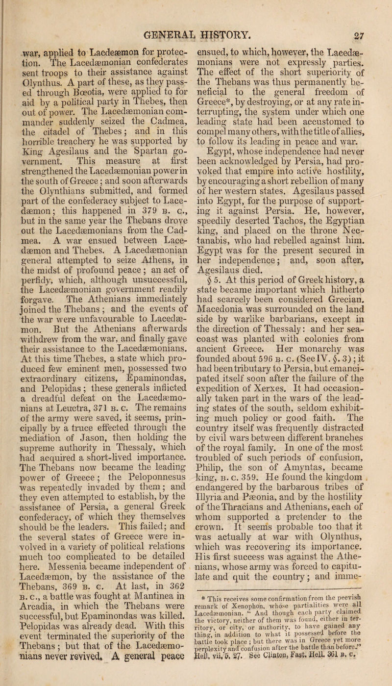 war, applied to Lacdeaemon for protec¬ tion. The Lacedaemonian confederates sent troops to their assistance against Olynthus. A part of these, as they pass¬ ed through Boeotia, were applied to for aid by a political party in Thebes, then out of power. The Lacedaemonian com¬ mander suddenly seized the Cadmea, the citadel of Thebes; and in this horrible treachery he was supported by King Agesilaus and the Spartan go¬ vernment. This measure at first strengthened the Lacedaemonian power in the south of Greece; and soon afterwards the Olynthians submitted, and formed part of the confederacy subject to Lace¬ daemon; this happened in 379 b. c., but in the same year the Thebans drove out the Lacedaemonians from the Cad¬ mea. A war ensued between Lace¬ daemon and Thebes. A Lacedaemonian general attempted to seize Athens, in the midst of profound peace ; an act of perfidy, which, although unsuccessful, the Lacedaemonian government readily forgave. The Athenians immediately joined the Thebans ; and the events of the war were unfavourable to Lacedae¬ mon. But the Athenians afterwards withdrew from the war, and finally gave their assistance to the Lacedaemonians. At this time Thebes, a state which pro¬ duced few eminent men, possessed two extraordinary citizens, Epaminondas, and Pelopidas ; these generals inflicted a dreadful defeat on the Lacedaemo¬ nians at Leuetra, 371 b. c. The remains of the army were saved, it seems, prin¬ cipally by a truce effected through the mediation of Jason, then holding the supreme authority in Thessaly, which had acquired a short-lived importance. The Thebans now became the leading power of Greece ; the Peloponnesus was repeatedly invaded by them; and they even attempted to establish, by the assistance of Persia, a general Greek confederacy, of which they themselves should be the leaders. This failed; and the several states of Greece wrere in¬ volved in a variety of political relations much too complicated to be detailed here. Messenia became independent of Lacedaemon, by the assistance of the Thebans, 369 b. c. At last, in 362 b. c., a battle was fought at Mantinea in Arcadia, in which the Thebans were successful, but Epaminondas was killed. Pelopidas was already dead. With this event terminated the superiority of the Thebans; but that of the Lacedaemo¬ ensued, to which, however, the Lacedae¬ monians were not expressly parties. The effect of the short superiority of the Thebans was thus permanently be¬ neficial to the general freedom of Greece*, by destroying, or at any rate in¬ terrupting, the system under which one leading state had been accustomed to compel many others, with the title of allies, to follow its leading in peace and war. Egypt, whose independence had never been acknowledged by Persia, had pro¬ voked that empire into active hostility, by encouraging a short rebellion of many of her western states. Agesilaus passed into Egypt, for the purpose of support¬ ing it against Persia. He, however, speedily deserted Tachos, the Egyptian king, and placed on the throne Nec- tanabis, who had rebelled against him. Egypt was for the present secured in her independence; and, soon after, Agesilaus died. § 5. At this period of Greek history, a state became important which hitherto had scarcely been considered Grecian. Macedonia was surrounded on the land side by warlike barbarians, except in the direction of Thessaly: and her sea- coast was planted with colonies from ancient Greece. Her monarchy was founded about 596 b. c. (SeeIV. §. 3); it had been tributary to Persia, but emanci¬ pated itself soon after the failure of the expedition of Xerxes. It had occasion¬ ally taken part in the wars of the lead¬ ing states of the south, seldom exhibit¬ ing much policy or good faith. The country itself was frequently distracted by civil wars between different branches of the royal family. In one of the most troubled of such periods of confusion, Philip, the son of Amyntas, became king, b. c. 359. Pie found the kingdom endangered by the barbarous tribes of Illyria and Pseonia, and by the hostility of the Thracians and Athenians, each of whom supported a pretender to the crown. It seems probable too that it was actually at war with Olynthus, which was recovering its importance. His first success was against the Athe¬ nians, whose army was forced to capitu¬ late and quit the country; and imme- * This receives some confirmation from the peevish remark of Xenophon, whose partialities were all Lacedaemonian. “ And though each party claimed the victory, neither of them was found, either in ter¬ ritory, or city, or authority, to have gained any thing, in addition to what it possessed before the battle took place ; but there was in Greece yet more perplexity and confusion after the battle than before.
