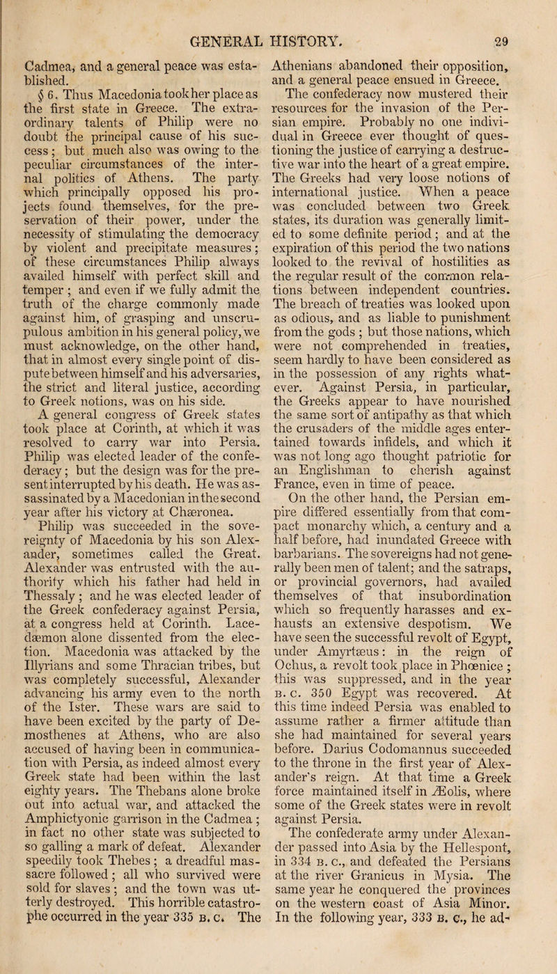 Caclmea, and a general peace was esta¬ blished. § 6. Thus Macedonia took her place as the first state in Greece. The extra¬ ordinary talents of Philip were no doubt the principal cause of his suc¬ cess ; but much also was owing to the peculiar circumstances of the inter¬ nal politics of Athens. The party which principally opposed his pro¬ jects found themselves, for the pre¬ servation of their power, under the necessity of stimulating the democracy by violent and precipitate measures; of these circumstances Philip always availed himself with perfect skill and temper ; and even if we fully admit the truth of the charge commonly made against him, of grasping and unscru¬ pulous ambition in his general policy, we must acknowledge, on the other hand, that in almost every single point of dis¬ pute between himself and his adversaries, the strict and literal justice, according to Greek notions, was on his side. A general congress of Greek states took place at Corinth, at which it was resolved to carry war into Persia. Philip was elected leader of the confe¬ deracy ; but the design was for the pre¬ sent interrupted by his death. He was as¬ sassinated by a M acedonian in the second year after his victory at Chseronea. Philip was succeeded in the sove¬ reignty of Macedonia by his son Alex¬ ander, sometimes called the Great. Alexander was entrusted with the au¬ thority which his father had held in Thessaly ; and he was elected leader of the Greek confederacy against Persia, at a congress held at Corinth. Lace¬ daemon alone dissented from the elec¬ tion. Macedonia was attacked by the Illyrians and some Thracian tribes, but was completely successful, Alexander advancing his army even to the north of the Ister. These wars are said to have been excited by the party of De¬ mosthenes at Athens, who are also accused of having been in communica¬ tion with Persia, as indeed almost every Greek state heal been within the last eighty years. The Thebans alone broke out into actual war, and attacked the Amphictyonic garrison in the Cadmea ; in fact no other state was subjected to so galling a mark of defeat. Alexander speedily took Thebes ; a dreadful mas¬ sacre followed ; all who survived were sold for slaves ; and the town was ut¬ terly destroyed. This horrible catastro¬ phe occurred in the year 335 b. c* The Athenians abandoned their opposition, and a general peace ensued in Greece. The confederacy now mustered their resources for the invasion of the Per¬ sian empire. Probably no one indivi¬ dual in Greece ever thought of ques¬ tioning the justice of carrying a destruc¬ tive war into the heart of a great empire. The Greeks had very loose notions of international justice. When a peace was concluded between two Greek states, its duration was generally limit¬ ed to some definite period; and at the expiration of this period the two nations looked to the revival of hostilities as the regular result of the common rela¬ tions between independent countries. The breach of treaties was looked upon as odious, and as liable to punishment from the gods ; but those nations, which were not comprehended in treaties, seem hardly to have been considered as in the possession of any rights what¬ ever. Against Persia, in particular, the Greeks appear to have nourished the same sort of antipathy as that which the crusaders of the middle ages enter¬ tained towards infidels, and which it was not long ago thought patriotic for an Englishman to cherish against France, even in time of peace. On the other hand, the Persian em¬ pire differed essentially from that com¬ pact monarchy which, a century and a half before, had inundated Greece with barbarians. The sovereigns had not gene¬ rally been men of talent ; and the satraps, or provincial governors, had availed themselves of that insubordination which so frequently harasses and ex¬ hausts an extensive despotism. We have seen the successful revolt of Egypt, under Amyrtseus: in the reign of Ochus, a revolt took place in Phoenice ; this was suppressed, and in the year b. c. 350 Egypt was recovered. At this time indeed Persia was enabled to assume rather a firmer altitude than she had maintained for several years before. Darius Codomannus succeeded to the throne in the first year of Alex¬ ander’s reign. At that time a Greek force maintained itself in EEolis, where some of the Greek states were in revolt against Persia. The confederate army under Alexan¬ der passed into Asia by the Hellespont, in 334 b. c., and defeated the Persians at the river Granicus in Mysia. The same year he conquered the provinces on the western coast of Asia Minor. In the following year, 333 b. c., he ad'