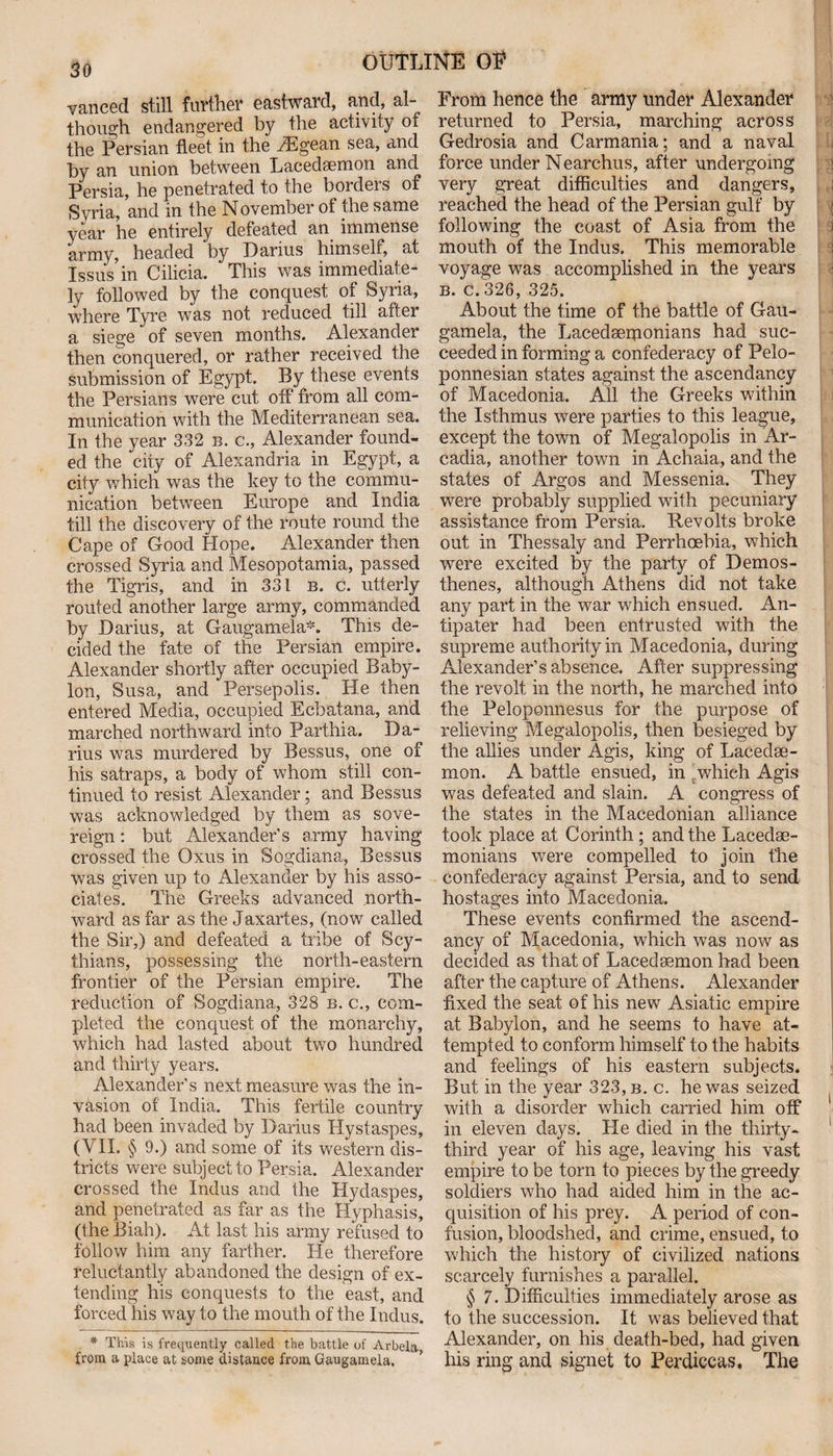 vanced still further eastward, and, al¬ though endangered by the activity of the Persian fleet in the TEgean sea, and by an union between Lacedaemon and Persia, he penetrated to the borders of Syria, and in the November of the same year he entirely defeated an immense army, headed by Darius himself, at Issus in Cilicia. This was immediate¬ ly followed by the conquest of Syria, where Tyre was not reduced till after a siege of seven months. Alexander then conquered, or rather received the submission of Egypt. By these events the Persians were cut off from all com¬ munication with the Mediterranean sea. In the year 332 b. c., Alexander found¬ ed the city of Alexandria in Egypt, a city which was the key to the commu¬ nication between Europe and India till the discovery of the route round the Cape of Good Hope. Alexander then crossed Syria and Mesopotamia, passed the Tigris, and in 331 b. c. utterly routed another large army, commanded by Darius, at Gaugamela*. This de¬ cided the fate of the Persian empire. Alexander shortly after occupied Baby¬ lon, Susa, and Persepolis. He then entered Media, occupied Ecbatana, and marched northward into Parthia. Da¬ rius was murdered by Bessus, one of his satraps, a body of whom still con¬ tinued to resist Alexander; and Bessus was acknowledged by them as sove¬ reign : but Alexander’s army having crossed the Oxus in Sogdiana, Bessus was given up to Alexander by his asso¬ ciates. The Greeks advanced north¬ ward as far as the Jaxartes, (now called the Sir,) and defeated a tribe of Scy¬ thians, possessing the north-eastern frontier of the Persian empire. The reduction of Sogdiana, 328 b. c., com¬ pleted the conquest of the monarchy, which had lasted about two hundred and thirty years. Alexander’s next measure was the in¬ vasion of India. This fertile country had been invaded by Darius Hystaspes, (VII. § 9.) and some of its western dis¬ tricts were subject to Persia. Alexander crossed the Indus and the Hydaspes, and penetrated as far as the Hyphasis, (the Biah). At last his army refused to follow him any farther. He therefore reluctantly abandoned the design of ex¬ tending his conquests to the east, and forced his way to the mouth of the Indus. * This is frequently called the battle of Arbela from a place at some distance from Gaugamela, From hence the army under Alexander returned to Persia, marching across Gedrosia and Carmania; and a naval force under Nearchus, after undergoing very great difficulties and dangers, reached the head of the Persian gulf by following the coast of Asia from the mouth of the Indus. This memorable voyage was accomplished in the years b. c. 326, 325. About the time of the battle of Gau¬ gamela, the Lacedserponians had suc¬ ceeded in forming a confederacy of Pelo¬ ponnesian states against the ascendancy of Macedonia. All the Greeks within the Isthmus were parties to this league, except the town of Megalopolis in Ar¬ cadia, another town in Achaia, and the states of Argos and Messenia. They were probably supplied with pecuniary assistance from Persia. Revolts broke out in Thessaly and Perrhoebia, which were excited by the party of Demos¬ thenes, although Athens did not take any part in the war which ensued. An¬ tipater had been entrusted with the supreme authority in Macedonia, during Alexander’s absence. After suppressing the revolt in the north, he marched into the Peloponnesus for the purpose of relieving Megalopolis, then besieged by the allies under Agis, king of Lacedae¬ mon. A battle ensued, in t which Agis was defeated and slain. A congress of the states in the Macedonian alliance took place at Corinth; and the Lacedae¬ monians were compelled to join the confederacy against Persia, and to send hostages into Macedonia. These events confirmed the ascend¬ ancy of Macedonia, which was now as decided as that of Lacedaemon had been after the capture of Athens. Alexander fixed the seat of his new Asiatic empire at Babylon, and he seems to have at¬ tempted to conform himself to the habits and feelings of his eastern subjects. But in the vear 323, b. c. he was seized with a disorder which carried him off in eleven days. He died in the thirty- third year of his age, leaving his vast empire to be torn to pieces by the greedy soldiers who had aided him in the ac¬ quisition of his prey. A period of con¬ fusion, bloodshed, and crime, ensued, to which the history of civilized nations scarcely furnishes a parallel. § 7. Difficulties immediately arose as to the succession. It was believed that Alexander, on his death-bed, had given his ring and signet to Perdiccas, The