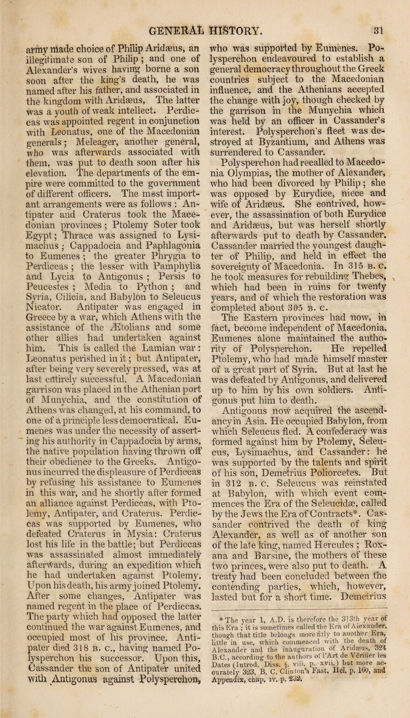 army made choice of Philip Aridaeus, an illegitimate son of Philip ; and one of Alexander’s wives having borne a son soon after the king’s death, he was named after his father, and associated in the kingdom with Aridaeus, The latter was a youth of weak intellect. Perdic- cas was appointed regent in conjunction with Leonatus, one of the Macedonian generals; Meleager, another general, who was afterwards associated with them, was put to death soon after his elevaiion. The departments of the em¬ pire were committed to the government of different officers. The m@st import¬ ant arrangements were as follows : An¬ tipater and Craterus took the Mace¬ donian provinces ; Ptolemy Soter took Egypt; Thrace was assigned to Lysi- machus ; Cappadocia and Paphlagonia to Eumenes ; the greater Phrygia to Perdiccas ; the lesser with Pamphylia and Lycia to Antigonus ; Persis to Peucestes ; Media to Python ; and Syria, Cilicia, and Babylon to Seleucus Nicator. Antipater was engaged in Greece by a war, which Athens with the assistance of the rEtolians and some other allies had undertaken against him. This is called the Lamian war : Leonatus perished in it; but Antipater, after being very severely pressed, was at last entirely successful. A Macedonian garrison was placed in the Athenian port of Munychia, and the constitution of Athens was changed, at his command, to one of a principle less democratical. Eu¬ menes was under the necessity of assert¬ ing his authority in Cappadocia by arms, the native population having thrown off their obedience to the Greeks. Antigo¬ nus incurred the displeasure of Perdiccas by refusing his assistance to Eumenes in this war, and he shortly after formed an alliance against Perdiccas, with Pto¬ lemy, Antipater, and Craterus. Perdic¬ cas was supported by Eumenes, who defeated Craterus in Mysia: Craterus lost his life in the battle; but Perdiccas was assassinated almost immediately afterwards, during an expedition which he had undertaken against Ptolemy. Upon his death, his army joined Ptolemy. After some changes, Antipater was named regent in the place of Perdiccas. The party which had opposed the latter continued the war against Eumenes, and occupied most of his province. Anti¬ pater died 318 b. c., having named Po¬ lysperchon his successor. Upon this, Cassander the son of Antipater united with ^Antigonus against Polysperchon, who was supported by Eumenes. Po¬ lysperchon endeavoured to establish a general democracy throughout the Greek countries subject to the Macedonian influence, and the Athenians accepted the change with joy, though checked by the garrison in the Munychia which was held by an officer in Cassander’s interest. Polysperchon’s fleet was de¬ stroyed at Byzantium, and Athens was surrendered to Cassander. Polysperchon had recalled to Macedo¬ nia Olympias, the mother of Alexander, who had been divorced by Philip; she was opposed by Eurydice, niece and wife of Aridseus. She contrived, how¬ ever, the assassination of both Eurydice and Aridseus, but was herself shortly afterwards put to death by Cassander. Cassander married the youngest daugh¬ ter of Philip, and held in effect the sovereignty of Macedonia. In 315 b. c. he took measures for rebuilding Thebes, which had been in ruins for twenty years, and of which the restoration was completed about 305 b. c. The Eastern provinces had now, in fact, become independent of Macedonia. Eumenes alone maintained the autho¬ rity of Polysperchon. He repelled Ptolemy, who had made himself master of a great part of Syria. But at last he was defeated by Antigonus, and delivered up to him by his own soldiers. Anti¬ gonus put him to death. Antigonus now acquired the ascend- ancyin Asia. He occupied Babylon, from which Seleucus fled. A confederacy was formed against him by Ptolemy, Seleu¬ cus, Lysimachus, and Cassander: he was supported by the talents and spirit of his son, Demetrius Polioreetes. But in 312 b. c. Seleucus was reinstated at Babylon, with which event com¬ mences the Era of the Seleucidse, called by the Jews the Era of Contracts*. Cas¬ sander contrived the death of king Alexander, as well as of another son of the late king, named Hercules ; Rox¬ ana and Barsine, the mothers of these two princes, were also put to death. A treaty had been concluded between the contending parties, which, however, lasted but for a short time. Demetrius *The year 1, A.D. is therefore the 313th year of this Era ; it is sometimes called the Era of Aiexancler, though that title belongs moi'e fitly to another Era, little in use, which commenced with the death of Alexander and the inauguration of Aridmus, 324 B.G., according to the authors of'l’Art de Vfintfer leu Dates (Introd. Diss. §. viii. P- xvn.) but more ac¬ curately 323, B. C. Clinton’s East. Hel, p. 160, and Appendix, chap. iv. p. 232.