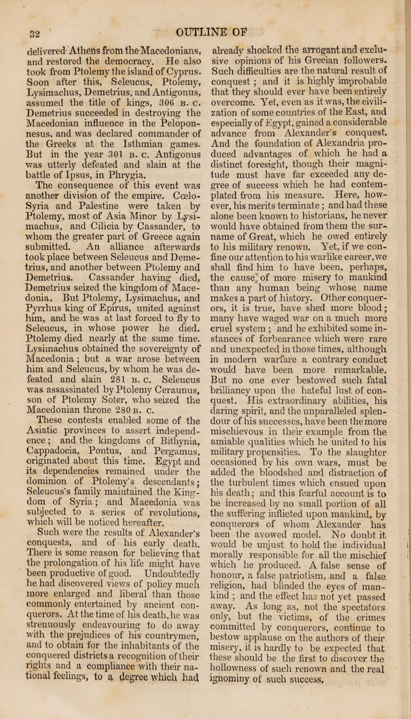 delivered Athens from the Macedonians, and restored the democracy. He also took from Ptolemy the island of Cyprus. Soon after this, Seleucus, Ptolemy, Lysimachus, Demetrius, and Antigonus, assumed the title of kings, 306 b. c. Demetrius succeeded in destroying the Macedonian influence in the Pelopon¬ nesus, and was declared commander of the Greeks at the Isthmian games. But in the year 301 b. c. Antigonus was utterly defeated and slain at the battle of Ipsus, in Phrygia. The consequence of this event was another division of the empire. Coelo- Syria and Palestine were taken by Ptolemy, most of Asia Minor by L.ysi- machus, and Cilicia by Cassander, to whom the greater part of Greece again submitted. An alliance afterwards took place between Seleucus and Deme¬ trius, and another between Ptolemy and Demetrius. Cassander having died, Demetrius seized the kingdom of Mace¬ donia. But Ptolemy, Lysimachus, and Pyrrhus king of Epirus, united against him, and he was at last forced to fly to Seleucus, in whose power he died. Ptolemy died nearly at the same time. Lysimachus obtained the sovereignty of Macedonia ; but a war arose between him and Seleucus, by whom he was de¬ feated and slain 281 b. c. Seleucus was assassinated by Ptolemy Ceraunus, son of Ptolemy Soter, who seized the Macedonian throne 280 b. c. These contests enabled some of the Asiatic provinces to assert independ¬ ence ; and the kingdoms of Bithynia, Cappadocia, Pontus, and Pergamus, originated about this time. Egypt and its dependencies remained under the dominion of Ptolemy's descendants; Seleucus’s family maintained the King¬ dom of Syria; and Macedonia was subjected to a series of revolutions, which will be noticed hereafter. Such were the results of Alexander’s conquests, and of his early death. There is some reason for believing that the prolongation of his life might have been productive of good. Undoubtedly he had discovered views of policy much more enlarged and liberal than those commonly entertained by ancient con¬ querors. At the time of his death, he was strenuously endeavouring to do away with the prejudices of his countrymen, and to obtain for the inhabitants of the conquered districts a recognition of their rights and a compliance with their na¬ tional feelings, to q, degree which had already shocked the arrogant and exclu¬ sive opinions of his Grecian followers. Such difficulties are the natural result of conquest ; and it is highly improbable that they should ever have been entirely overcome. Yet, even as it was, the civili¬ zation of some countries of the East, and especially of Egypt, gained a considerable advance from Alexander’s conquest. And the foundation of Alexandria pro¬ duced advantages of which he had a distinct foresight, though their magni¬ tude must have far exceeded any de¬ gree of success which he had contem¬ plated from his measure. Here, how¬ ever, his merits terminate ; and had these alone been known to historians, he never would have obtained from them the sur¬ name of Great, which he owed entirely to his military renown. Yet, if we con¬ fine our attention to his warlike career, we shall find him to have been, perhaps, the caused of more misery to mankind than any human being whose name makes a part of history. Other conquer¬ ors, it is true, have shed more blood; many have waged war on a much more cruel system ; and he exhibited some in¬ stances of forbearance which were rare and unexpected in those times, although in modern warfare a contrary conduct would have been more remarkable. But no one ever bestowed such fatal brilliancy upon the hateful lust of con¬ quest. His extraordinary abilities, his daring spirit, and the unparalleled splen¬ dour of his successes, have been the more mischievous in their example from the amiable qualities which he united to his military propensities. To the slaughter occasioned by his own wars, must be added the bloodshed and distraction of the turbulent times which ensued upon his death; and this fearful account is to be increased by no small portion of all the suffering inflicted upon mankind, by conquerors of whom Alexander has been the avowed model. No doubt it. would be unjust to hold the individual morally responsible for all the mischief which he produced. A false sense of honour, a false patriotism, and a false religion, had blinded the eyes of man¬ kind ; and the effect has not yet passed away. As long as, not the spectators only, but the victims, of the crimes committed by conquerors, continue to bestow applause on the authors of their misery, it is hardly to be expected that these should be the first to discover the hollowness of such renown and the real ignominy of such success.