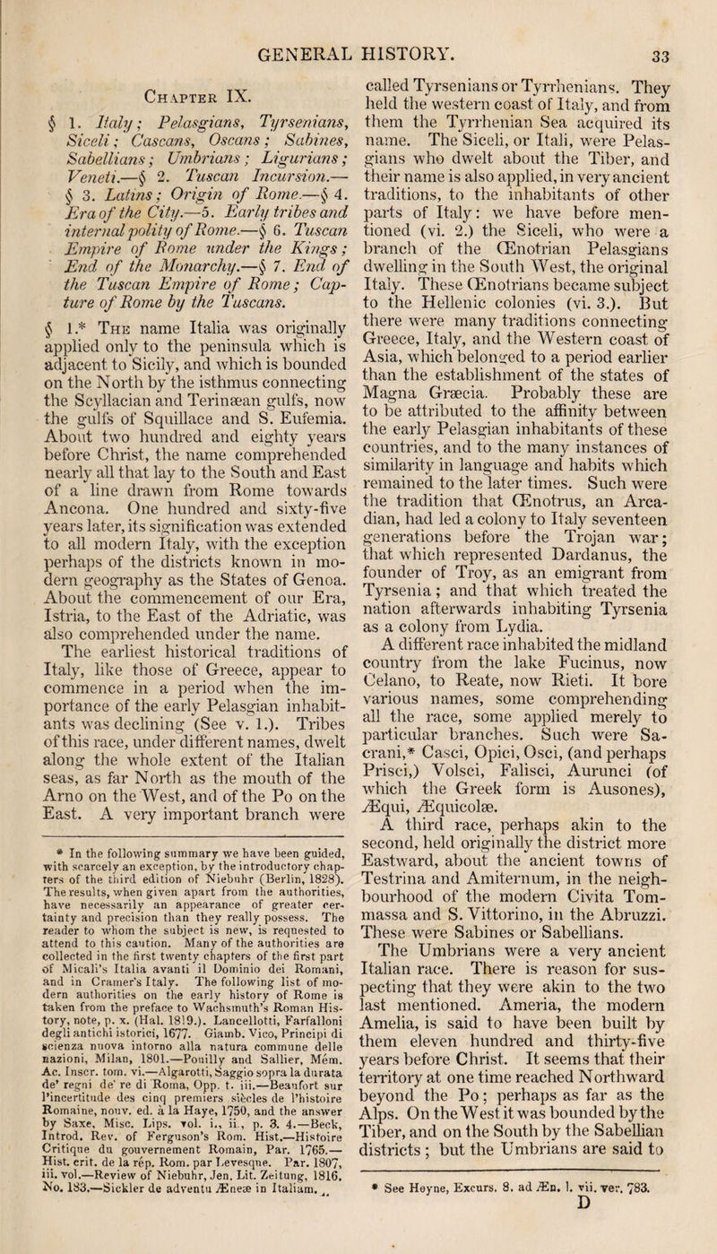 Chapter IX. § 1. Italy; Pelasgians, Tyrsenians, Siceli; Cascans, Oscans; Sabines, Sabellians; Umbrians; Ligurians; Veneti.—§ 2. Tuscan Incursion.—• § 3. Latins; Origin of Rome.—§ 4. Era of the City.—5. Early tribes and internal 'polity of Rome.—§ 6. Tuscan Empire of Rome under the Kings; End of the Monarchy.—§ 7, End, of the Tuscan Empire of Rome; Cap¬ ture of Rome by the Tuscans. § 1 * The name Italia was originally applied only to the peninsula which is adjacent to Sicily, and which is bounded on the North by the isthmus connecting the Scyllacian and Terinsean gulfs, now the gulfs of Squillace and S. Eufemia. About two hundred and eighty years before Christ, the name comprehended nearly all that lay to the South and East of a line drawn from Rome towards Ancona. One hundred and sixty-five years later, its signification was extended to all modern Italy, with the exception perhaps of the districts known in mo¬ dern geography as the States of Genoa. About the commencement of our Era, I stria, to the East of the Adriatic, was also comprehended under the name. The earliest historical traditions of Italy, like those of Greece, appear to commence in a period when the im¬ portance of the early Pelasgian inhabit¬ ants was declining (See v. 1.). Tribes of this race, under different names, dwelt along the whole extent of the Italian seas, as far North as the mouth of the Arno on the West, and of the Po on the East. A very important branch were * In the following summary we have been guided, with scarcely an exception, by the introductory chap¬ ters of the third edition of Niebuhr (Berlin, 1828). The results, when given apart from the authorities, have necessarily an appearance of greater cer¬ tainty and precision than they really possess. The reader to whom the subject is new, is requested to attend to this caution. Many of the authorities are collected in the first twenty chapters of the first part of Micali’s Italia avanti il Dominio dei Romani, and in Cramer’s Italy. The following list of mo¬ dern authorities on the early history of Rome is taken from the preface to Wachsmuth’s Roman His¬ tory, note, p. x. (Hal. 1819.). Lancellotti, Farfalloni degli antichi istorici, 1677- Giarnb. Vico, Principi di seienza nuova intorno alia natura commune delle nazioni, Milan, 1801.—Pouilly and Sallier, Mem. Ac. Inscr. tom. vi.—Algarotti, Saggio sopra la dtirata de’ regni de’ re di Roma, Opp. t. iii.—Beaufort sur l’incertitude des cinq premiers sRcles de l’histoire Romaine, nouv. ed. a la Haye, 1750, and the answer by Saxe, Misc. Lips. vol. i., ii., p. 3. 4.—Beck, Introd. Rev. of Ferguson’s Rom. Hist.—Histoire Critique du gouvernement Romain, Par. 1765.— Hist. erit. de la rep. Rom. par Levesque. Par. 1807, iii. vol.—Review of Niebuhr, Jen. Lit. Zeitung, 1816. No. 183.—Sickler de adventu JEnese in Italiam. called Tyrsenians or Tyrrhenians. They held the western coast of Italy, and from them the Tyrrhenian Sea acquired its name. The Siceli, or I tali, were Pelas¬ gians who dwelt about the Tiber, and their name is also applied, in very ancient traditions, to the inhabitants of other parts of Italy: we have before men¬ tioned (vi. 2.) the Siceli, who were a branch of the (Enotrian Pelasgians dwelling in the South West, the original Italy. These (Enotrians became subject to the Hellenic colonies (vi. 3.). But there were many traditions connecting Greece, Italy, and the Western coast of Asia, which belonged to a period earlier than the establishment of the states of Magna Greecia. Probably these are to be attributed to the affinity between the early Pelasgian inhabitants of these countries, and to the many instances of similarity in language and habits which remained to the later times. Such were the tradition that (Enotrus, an Arca¬ dian, had led a colony to Italy seventeen generations before the Trojan war; that which represented Dardanus, the founder of Troy, as an emigrant from Tyrsenia; and that which treated the nation afterwards inhabiting Tyrsenia as a colony from Lydia. A different race inhabited the midland country from the lake Fucinus, now Oelano, to Reate, now Rieti. It bore various names, some comprehending all the race, some applied merely to particular branches. Such were Sa- erani,* Casci, Opici,Osci, (and perhaps Prisci,) Volsci, Falisci, Aurunci (of which the Greek form is Ausones), hEqui, hEquicolse. A third race, perhaps akin to the second, held originally the district more Eastward, about the ancient towns of Testrina and Amiternum, in the neigh¬ bourhood of the modern Civita Tom- massa and S. Vittorino, in the Abruzzi. These were Sabines or Sabellians. The Umbrians were a very ancient Italian race. There is reason for sus¬ pecting that they were akin to the two last mentioned. Ameria, the modern Amelia, is said to have been built by them eleven hundred and thirty-five years before Christ. It seems that their territory at one time reached Northward beyond the Po; perhaps as far as the Alps. On the West it was bounded by the Tiber, and on the South by the Sabellian districts ; but the Umbrians are said to See Heyne, Excurs. 8. ad TEn. 1. vii. ver. 783. D *