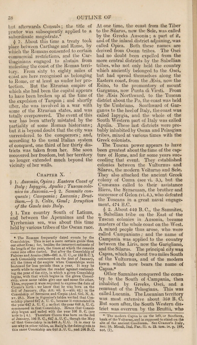 but afterwards Consuls; the title of praetor was subsequently applied to a subordinate magistrate.* § 7. About this time a treaty took place between Carthage and Rome, by which the Romans consented to certain commercial restrictions, and the Car¬ thaginians engaged to abstain from molesting the coast of the Roman terri¬ tory. From sixty to, eighty miles of coast are here recognised as belonging to Rome, or at least as under her pro¬ tection. But the Etrurian empire of which she had been the capital appears to have been broken up at the time of the expulsion of Tarquin ; and shortly after, she was involved in a war with some of the Etrurian states, and was totally overpowered. The event of this war has been utterly mistated by the partiality of some Roman historians; but it is beyond doubt that the city was surrendered to the conquerors; and, according to the usual Italian system of conquest, one third of her thirty dis¬ tricts was taken from her,. She soon recovered her freedom, but her territory no longer extended much beyond the vicinity of her walls. Chapter X. § 1. Ausonia, Opica; Eastern Coast of Italy ; lapygia, Apulia; Tuscan colo¬ nies in Ausonia.—§ 2. Samnite con¬ quests ; Campania; Lucania ; Brut- tium.—§ 3. Celts, Gaul; Irruption of the Gauls into Italy. § 1. The country South of Latium, and between the Apennines and the Tyrrhenian sea, was about this time held by various tribes of the Oscan race. * The Romans frequently dated events by the Consulships. This is not a more certain guide than our other Eras ; for, besides the incorrect estimate of the length of the year, the times at which the consuls came into office varied. But after the Consulship of Fulvius and Annius (600^—601 A. U. C., or 153B.C), each Consulship commenced on the first of January, till the times of the empire when Consulships were bestowed for less periods than a year. It may be worth while to caution the reader against confound¬ ing the year of the city, in which a given Consulship begins, with that which begins in the given Consul¬ ship, since some tables give one and some the other. Thus, suppose it were required to express the date of Cicero’s birth : we know that he was born on the 3rd of January, (Ep. Att. vii. 5.—xiii. 42.) in the Consulship of Serranus and Csepio (Aul. Gel. N. A. xv. 28.). Now in Sigonius’s tables we find that Con¬ sulship placed 647 A. U. C., because it commenced in the year 647 A. U. C.; so that the year 648 A. U. C. commenced in that Consulship. Hence that Consul¬ ship began and ended with the year 106 B. C. (see note to § 4.). Therefore Cicero was born on the 3rd of January, 106 B. C., 647 A. U. C„ though the May of that Consulship is in 648 A. U.C. It is easy to see why in other tables, as Baily’s, the dates given to this same Consulship are 648 A. U. C., and 106 B.C. At one time, the coast from the Tiber to the Silarus, now the Sele, was called by the Greeks Ausonia; a part of it, and of the inland district adjoining, was called Opica. Both these names are derived from Oscan tribes. The Osci had no doubt been expelled from the more central districts by the Sabellian tribes, who not only held the country which anciently belonged to the Osci, but had spread themselves along the Eastern coast, from the TEsis, now the Esino, to the promontory of mount Garganus, now Punta di Viesti. From the /Esis Northward, to the Tuscan district about the Po, the coast was held by the Umbrians. Southward of Gar¬ ganus to the heel of Italy, the coast was called lapygia, and the whole of the South Western part of Italy was called Apulia. These last districts were pro¬ bably inhabited by Oscan and Pelasgian tribes, mixed at various times with the Greek colonists. The Tuscan power appears to have been greatest about the time of the cap¬ ture of Rome, and for some years sucr ceeding that event. They established colonies between the Vulturnus and Silarus, the modern Volturno and Sele. They also attacked the ancient Greek colony of Cuma (see vi. 3.), but the Cumaeans called to their assistance Hiero, the Syracusan, the brother and successor of Gelon (vi. 4.), who defeated the Tuscans in a great naval engage¬ ment, 474 B.C. § 2. About 440 B, C., the Samnites, a Sabellian tribe on the East of the Tuscan colonies in Ausonia, became masters of the whole coast on the West. A mixed people thus arose, who were called Campanians; and the name of Campania was applied to the country between the Liris, now the Garigliano, and the Silarus. The principal city was Capua, which lay about two miles South of the Vulturnus, and of the modern town which now bears the name of Capua.* Other Samnites conquered the coun¬ try to the South of Campania, then inhabited by Greeks, Osci, and a remnant of the Pelasgians. This was called Lucania. The Lucanian territory was most extensive about 360 B. C. But soon after, the South Western dis¬ trict was overrun by the Bruttii, who * The modern Capua is on the left, or Southern, bank of the Volturno, and is supposed to stand on the site of the ancient Casilinum. See Cramer’s Italy, Sec. 10. Micali, Ital. Par. II. c. 15. tom. iy. p. 188. not. (1).