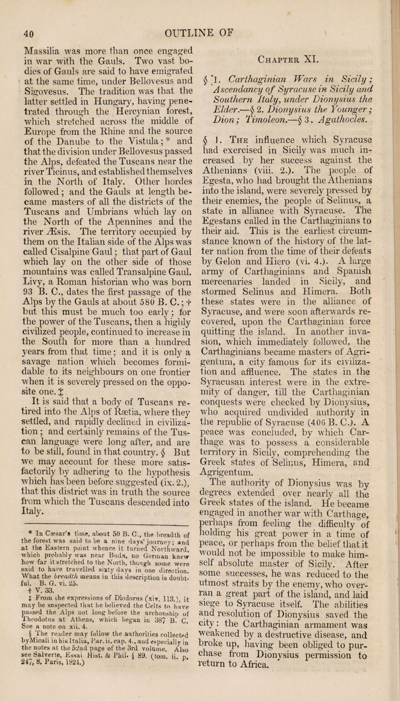 Massilia was more than once engaged in war with the Gauls. Two vast bo¬ dies of Gauls are said to have emigrated at the same time, under Bellovesus and Sigovesus. The tradition was that the latter settled in Hungary, having pene¬ trated through the Hercynian forest, which stretched across the middle of Europe from the Rhine and the source of the Danube to the Vistula; * and that the division under Bellovesus passed the Alps, defeated the Tuscans near the river Ticinus, and established themselves in the North of Italy. Other hordes followed ; and the Gauls at length be¬ came masters of all the districts of the Tuscans and Umbrians which lay on the North of the Apennines and the river yEsis. The territory occupied by them on the Italian side of the Alps was called Cisalpine Gaul; that part of Gaul which lay on the other side of those mountains was called Transalpine Gaul. Livy, a Roman historian who was born 93 B. C., dates the first passage of the Alps by the Gauls at about 580 B. C.; f but this must be much too early; for the power of the Tuscans, then a highly civilized people, continued to increase in the South for more than a hundred years from that time; and it is only a savage nation which becomes formi¬ dable to its neighbours on one frontier when it is severely pressed on the oppo¬ site one. ^ It is said that a body of Tuscans re¬ tired into the Alps of Raetia, where they settled, and rapidly declined in civiliza¬ tion ; and certainly remains of the Tus¬ can language were long after, and are to be still, found in that country. § But we may account for these more satis¬ factorily by adhering to the hypothesis which has been before suggested (ix. 2.), that this district was in truth the source from which the Tuscans descended into Italy. * In Caesar’s time, about 50 B. C., the breadth of the forest was said to be a nine days’ journey; and at the Eastern point whence it turned Northward, which probably was near Buda, no German knew how far it stretched to the North, though some were said to hare travelled sixty days in one direction. What the breadth means in this description is doubt¬ ful. B. G. vi. 25. t V. 33. I From the expressions of Diodorus (xiv. 113.), it may be suspected that he believed the Celts to have passed the Alps not long before the archonship of Theodotus at Athens, which began in 387 B. C. See a note on xii. 4. § The reader may follow the authorities collected byMicali in his Italia, Par. ii. cap. 4., and especially in the notes at the 52nd page of the 3rd volume. Also see Salverte, Essai Hist. &amp; Phil. S 89. (tom. ii n 247, 8. Paris, 1824.) V P Chapter XI. § 'l. Carthaginian Wars in Sicily; Ascendancy of Syracuse in Sicily and Southern Italy, under Dionysius the Elder.—§ 2. Dionysius the. Younger; Dion ; Timoleon.—§ 3. Agathocles. § 1. The influence which Syracuse had exercised in Sicily was much in¬ creased by her success against the Athenians (viii, 2.). The people of Egesta, who had brought the Athenians into the island, were severely pressed by their enemies, the people of Selinus, a state in alliance with Syracuse. The Egestans called in the Carthaginians to their aid. This is the earliest circum¬ stance known of the history of the lat¬ ter nation from the time of their defeats by Gelon and Hiero (vi. 4.). A large army of Carthaginians and Spanish mercenaries landed in Sicily, and stormed Selinus and Himera. Both these states were in the alliance of Syracuse, and were soon afterwards re¬ covered, upon the Carthaginian force quitting the island. In another inva¬ sion, which immediately followed, the Carthaginians became masters of Agri- gentum, a city famous for its civiliza¬ tion and affluence. The states in the Syracusan interest were in the extre¬ mity of danger, till the Carthaginian conquests were checked by Dionysius, who acquired undivided authority in the republic of Syracuse (406 B. C.). A peace was concluded, by which Car¬ thage was to possess a considerable territory in Sicily, comprehending the Greek states of Selinus, Himera, and Agrigentum. The authority of Dionysius was by degrees extended over nearly all the Greek states of the island. He became engaged in another war with Carthage, perhaps from feeling the difficulty of holding his great power in a time of peace, or perhaps from the belief that it would not be impossible to make him¬ self absolute master of Sicily. After some successes, he was reduced to the utmost straits by the enemy, who over¬ ran a great part of the island, and laid siege to Syracuse itself. The abilities and resolution of Dionysius saved the city: the Carthaginian armament was weakened by a destructive disease, and broke up, having been obliged to pur¬ chase from Dionysius permission to return to Africa.