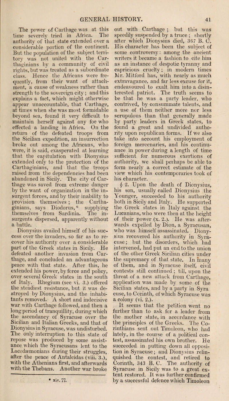 The power of Carthage was at this time severely tried in Africa. The authority of that state extended over a considerable portion of the continent. But the population of the subject terri¬ tory was not united with the Car¬ thaginians by a community of civil rights, but was treated as a subordinate class. Hence the Africans were fre¬ quently, from their want of attach¬ ment, a cause of weakness rather than strength to the sovereign city; and this explains a fact, which might otherwise appear unaccountable, that Carthage, at times when she was most formidable beyond sea, found it very difficult to maintain herself against any foe who effected a landing in Africa. On the return of the defeated troops from the Sicilian expedition, an insurrection broke out among the Africans, who were, it is said, exasperated at learning that the capitulation with Dionysius extended only to the protection of the Carthaginians, and that the troops raised Irom the dependencies had been abandoned in Sicily. The city of Car¬ thage was saved from extreme danger by the want of organization in the in¬ surgent forces, and by their inability to provision themselves ; the Cartha¬ ginians, says Diodorus,* supplying themselves from Sardinia. The in¬ surgents dispersed, apparently without a battle. Dionysius availed himself of his suc¬ cess over the invaders, so far as to re¬ cover his authority over a considerable part of the Greek states in Sicily. He defeated another invasion from Car¬ thage, and concluded an advantageous peace with that state. After this, he extended his power, by force and policy, over several Greek states in the south of Italy. Rhegium (see vi. 3.) offered the steadiest resistance, but it was de¬ stroyed by Dionysius, and the inhabi¬ tants removed. A short and indecisive war with Carthage followed, and then a long period of tranquillity, during which the ascendancy of Syracuse over the Sicilian and Italian Greeks, and that of Dionysius in Syracuse, was undisturbed. The only interruption to this state of repose was produced by some assist¬ ance which the Syracusans lent to the Lacedaemonians during their struggles, after the peace of Antalcidas (viii. 3.), with the Athenians first, and afterwards with the Thebans. Another war broke * Xiv. 77. out with Carthage ; but this was speedily suspended by a truce ; shortly after which Dionysius died, 367 B. C. His character has been the subject of some controversy: among the ancient writers it became a fashion to cite him as an instance of despotic tyranny and capricious cruelty; in modern times Mr. Mitford has, with nearly as much extravagance, and far less excuse for it, endeavoured to exalt him into a disin¬ terested patriot. The truth seems to be that he was a party leader, who contrived, by consummate talents, and a use of them neither more nor less scrupulous than that generally made by party leaders in Greek states, to found a great and undivided autho¬ rity upon republican forms. If we also take into account his employment of foreign mercenaries, and his continu¬ ance in power during a length of time sufficient for numerous exertions of authority, we shall perhaps be able to form nearly a correct estimate of the view which his contemporaries took of his character. § 2. Upon the death of Dionysius, his son, usually called Dionysius the Younger, succeeded to his authority both in Sicily and Italy. He supported the Greek states in Italy against the Lucanians, who were then at the height of their power (x. 2.). He was after¬ wards expelled by Dion, a Syracusan, who was himself assassinated. Diony¬ sius recovered his authority in Syra¬ cuse; but the disorders, which had intervened, had put an end to the union of the other Greek Sicilian cities under the supremacy of that state. In many of them, and in Syracuse itself, civil contests still continued ; till, upon the threat of a new attack from Carthage, application was made by some of the Sicilian states, and by a party in Syra cuse, to Corinth, of which Syracuse was a colony (vi. 2.). It seems that the petition went no further than to ask for a leader from the mother state, in accordance with the principles of the Greeks. The Co¬ rinthians sent out Timoleon, who had lately, in the course of a political con¬ test, assassinated his own brother. He succeeded in putting down all opposi¬ tion in Syracuse; and Dionysius relin¬ quished the contest, and retired to Corinth, 343 B. C. The authority of Syracuse in Sicily was to a great ex¬ tent restored. It was further confirmed by a successful defence which Timoleon