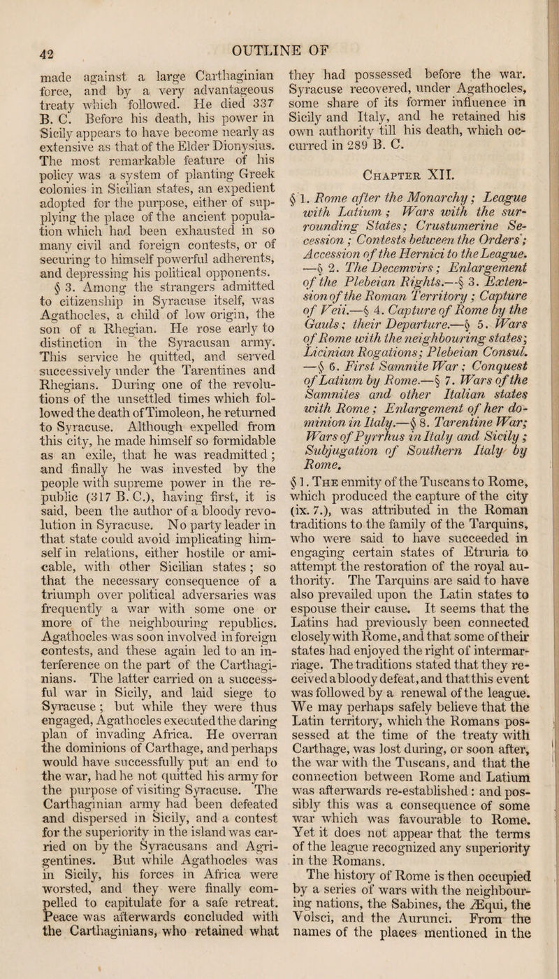 made against a large Carthaginian force, and by a very advantageous treaty which followed. He died 337 B. C. Before his death, his power in Sicily appears to have become nearly as extensive as that of the Elder Dionysius. The most remarkable feature of his policy was a system of planting Greek colonies in Sicilian states, an expedient adopted for the purpose, either of sup¬ plying the place of the ancient popula¬ tion which had been exhausted in so many civil and foreign contests, or of securing to himself powerful adherents, and depressing his political opponents. § 3. Among the strangers admitted to citizenship in Syracuse itself, was Agathocles, a child of low origin, the son of a Rhegian. He rose early to distinction in the Syracusan army. This service he quitted, and served successively under the Tarentines and Rhegians. During one of the revolu¬ tions of the unsettled times which fol¬ lowed the death of Timoleon, he returned to Syracuse. Although expelled from this city, he made himself so formidable as an exile, that he was readmitted; and finally he was invested by the people with supreme power in the re¬ public (317B.C.), having first, it is said, been the author of a bloody revo¬ lution in Syracuse. No party leader in that state could avoid implicating him¬ self in relations, either hostile or ami¬ cable, with other Sicilian states; so that the necessary consequence of a triumph over political adversaries was frequently a war with some one or more of the neighbouring republics. Agathocles was soon involved in foreign contests, and these again led to an in¬ terference on the part of the Carthagi¬ nians. The latter carried on a success¬ ful war in Sicily, and laid siege to Syracuse ; but while they were thus engaged, Agathocles executed the daring plan of invading Africa. He overran the dominions of Carthage, and perhaps would have successfully put an end to the war, had he not quitted his army for the purpose of visiting Syracuse. The Carthaginian army had been defeated and dispersed in Sicily, and a contest for the superiority in the island was car¬ ried on by the Syracusans and Agri- gentines. But while Agathocles was in Sicily, his forces in Africa were worsted, and they were finally com¬ pelled to capitulate for a safe retreat. Peace was afterwards concluded with the Carthaginians, who retained what they had possessed before the war. Syracuse recovered, under Agathocles, some share of its former influence in Sicily and Italy, and he retained his own authority till his death, which oc¬ curred in 289 B. C. Chapter XII. §T. Rome after the Monarchy; League with Latium ; Wars with the sur¬ rounding States; Crustumerine Se¬ cession ; Contests between the Orders; Accession of the Hernici to the League. •—§ 2. The Decemvirs; Enlargement of the Plebeian Rights.—§ 3. Exten¬ sion of the Roman Territory; Capture of Veii.—§> 4. Capture of Rome by the Gauls; their Departure.—§ 5. Wars of Rome with the neighbouring states; Licinian Rogations; Plebeian Consul. —§ 6. First Samnite War: Conquest of Latium by Rome.—§ 7. Wars of the Samnites and other Italian states with Rome; Enlargement of her do¬ minion in Italy.—§ 8. Tarentine War; Wars of Pyrrhus in Italy and Sicily ; Subjugation of Southern Italy by Rome. § 1. The enmity of the Tuscans to Rome, which produced the capture of the city (ix. 7.), was attributed in the Roman traditions to the family of the Tarquins, who were said to have succeeded in engaging certain states of Etruria to attempt the restoration of the royal au¬ thority. The Tarquins are said to have also prevailed upon the Latin states to espouse their cause. It seems that the Latins had previously been connected closely with Rome, and that some of their states had enjoyed the right of intermar¬ riage. The traditions stated that they re¬ ceived abloody defeat, and thatthis event was followed by a renewal of the league. We may perhaps safely believe that the Latin territory, which the Romans pos¬ sessed at the time of the treaty with Carthage, was lost during, or soon after, the war with the Tuscans, and that the connection between Rome and Latium was aftenvards re-established: and pos¬ sibly this was a consequence of some war which was favourable to Rome. Yet it does not appear that the terms of the league recognized any superiority in the Romans. The history of Rome is then occupied by a series of wars with the neighbour¬ ing nations, the Sabines, the ASqui, the Volsci, and the Aurunci. From the names of the places mentioned in the