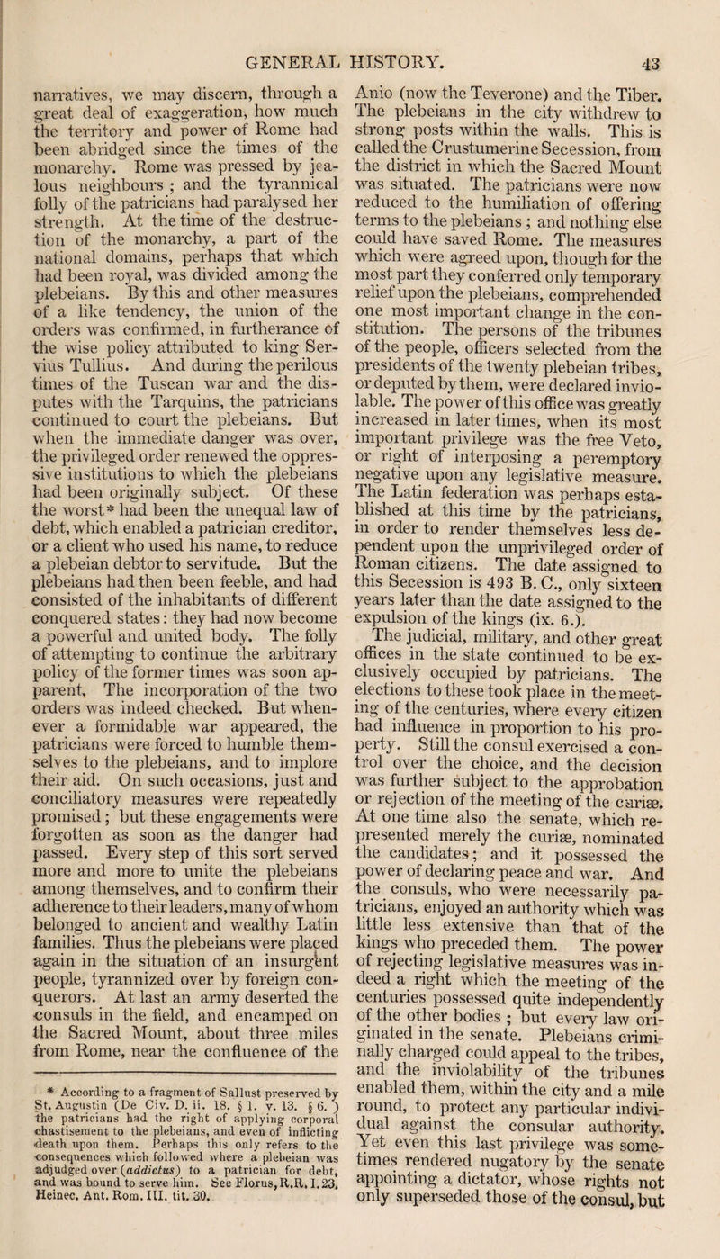 narratives, we may discern, through a great deal of exaggeration, how much the territory and power of Rome had been abridged since the times of the monarchy. Rome was pressed by jea¬ lous neighbours ; and the tyrannical folly of the patricians had paralysed her strength. At the time of the destruc¬ tion of the monarchy, a part of the national domains, perhaps that which had been royal, was divided among the plebeians. By this and other measures of a like tendency, the union of the orders was confirmed, in furtherance of the wise policy attributed to king Ser- vius Tullius. And during the perilous times of the Tuscan war and the dis¬ putes with the Tarquins, the patricians continued to court the plebeians. But when the immediate danger was over, the privileged order renewed the oppres¬ sive institutions to which the plebeians had been originally subject. Of these the worst * had been the unequal law of debt, which enabled a patrician creditor, or a client who used his name, to reduce a plebeian debtor to servitude. But the plebeians had then been feeble, and had consisted of the inhabitants of different conquered states: they had now become a powerful and united body. The folly of attempting to continue the arbitrary policy of the former times was soon ap¬ parent. The incorporation of the two orders was indeed checked. But when¬ ever a formidable war appeared, the patricians were forced to humble them¬ selves to the plebeians, and to implore their aid. On such occasions, just and conciliatory measures were repeatedly promised; but these engagements were forgotten as soon as the danger had passed. Every step of this sort served more and more to unite the plebeians among themselves, and to confirm their adherence to their leaders, many of whom belonged to ancient and wealthy Latin families. Thus the plebeians were placed again in the situation of an insurgent people, tyrannized over by foreign con¬ querors. At last an army deserted the consuls in the field, and encamped on the Sacred Mount, about three miles from Rome, near the confluence of the * According to a fragment of Sallust preserved by- St. Augustin (De Civ. D. ii. 18. § 1. v. 13. § 6. ) the patricians had the right of applying corporal chastisement to the plebeians, and even of inflicting •death upon them. Perhaps this only refers to the consequences which followed where a plebeian was adjudged over (addictus) to a patrician for debt, and was bound to serve him. See Floras,R.R, 1.23, Heinec. Ant. Rom. HI. tit. 30. Anio (now the Teverone) and the Tiber. The plebeians in the city withdrew to strong posts within the walls. This is called the Crustumerine Secession, from the district in which the Sacred Mount was situated. The patricians were now reduced to the humiliation of offering terms to the plebeians ; and nothing else could have saved Rome. The measures which were agreed upon, though for the most part they conferred only temporary relief upon the plebeians, comprehended one most important change in the con¬ stitution. The persons of the tribunes of the people, officers selected from the presidents of the twenty plebeian tribes, or deputed by them, were declared invio¬ lable. The power of this office was greatly increased in later times, when its most important privilege was the free Veto, or right of interposing a peremptory negative upon any legislative measure. The Latin federation was perhaps esta¬ blished at this time by the patricians, in order to render themselves less de¬ pendent upon the unprivileged order of Roman citizens. The date assigned to this Secession is 493 B. C., only sixteen years later than the date assigned to the expulsion of the kings (ix. 6.). The judicial, military, and other great offices in the state continued to be ex¬ clusively occupied by patricians. The elections to these took place in the meet¬ ing of the centuries, where every citizen had influence in proportion to his pro¬ perty. Still the consul exercised a con¬ trol over the choice, and the decision was further subject to the approbation or rejection of the meeting of the c-arise. At one time also the senate, which re¬ presented merely the curiee, nominated the candidates ; and it possessed the power of declaring peace and war. And the consuls, who were necessarily pa¬ tricians, enjoyed an authority which was little less extensive than that of the kings who preceded them. The power of rejecting legislative measures was in¬ deed a right which the meeting of the centuries possessed quite independently of the other bodies ; but every law ori¬ ginated in the senate. Plebeians crimi¬ nally charged could appeal to the tribes, and the inviolability of the tribunes enabled them, within the city and a mile round, to protect any particular indivi¬ dual against the consular authority. Yet even this last privilege was some¬ times rendered nugatory by the senate appointing a dictator, whose rights not only superseded those of the consul, but
