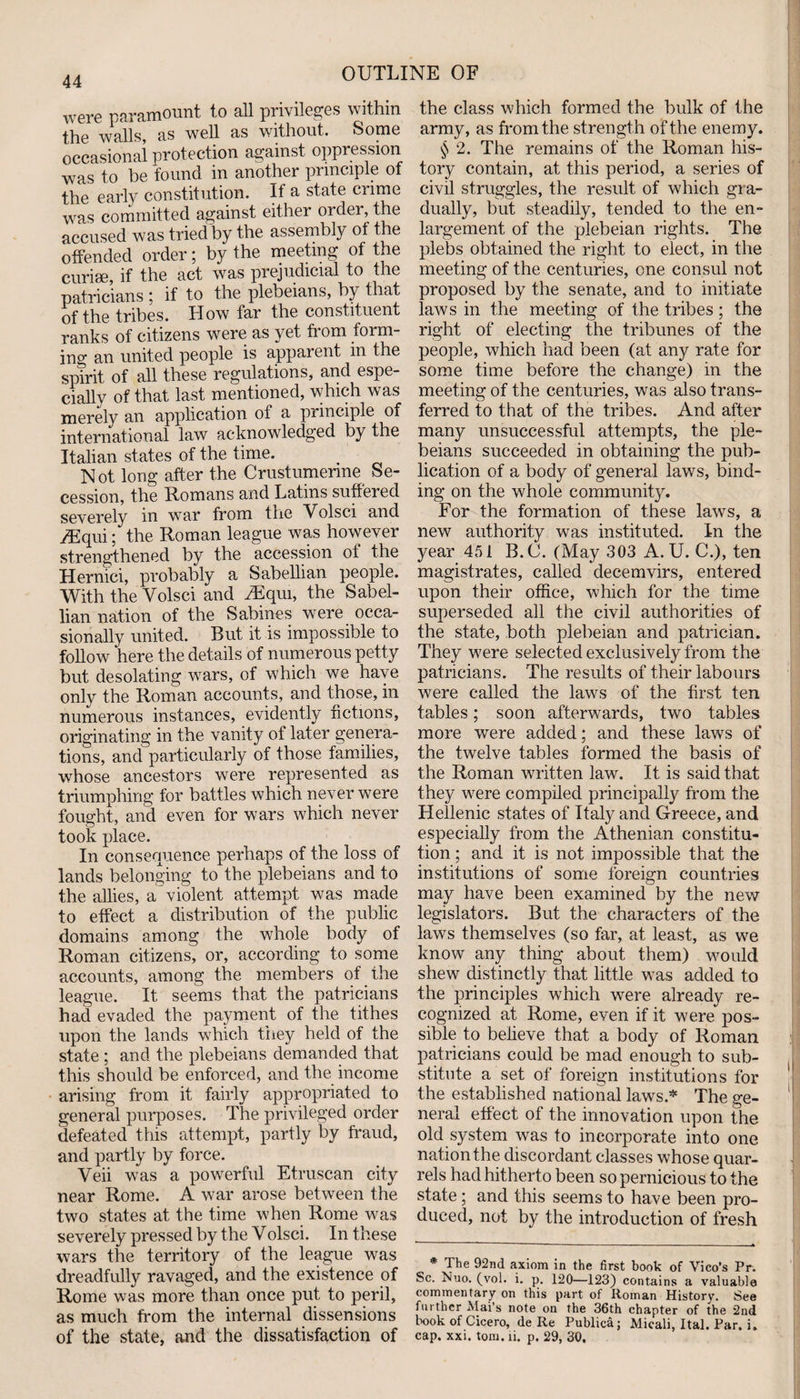were paramount to all privileges within the walls, as well as without. Some occasional protection against oppression was to be found in another principle of the early constitution. If a state crime was committed against either order, the accused was tried by the assembly ot the offended order; by the meeting of the curiae, if the act was prejudicial to the patricians ; if to the plebeians, by that of the tribes. How far the constituent ranks of citizens were as yet fiom foim- ing an united people is apparent in the spirit of all these regulations, and espe¬ cially of that last mentioned, which was merely an application of a principle of international law acknowledged by the Italian states of the time. Not long after the Crustumenne Se¬ cession, the Romans and Latins suffered severely in war from the Volsci and yEqui; the Roman league was however strengthened by the accession of the Hernici, probably a Sabellian people. With the Volsci and vEqm, the Sabel¬ lian nation of the Sabines were occa¬ sionally united. But it is impossible to follow here the details of numerous petty but desolating wars, of which we have only the Roman accounts, and those, in numerous instances, evidently fictions, originating in the vanity of later genera¬ tions, and particularly of those families, whose ancestors were represented as triumphing for battles which never were fought, and even for wars which never took place. In consequence perhaps of the loss of lands belonging to the plebeians and to the allies, a violent attempt was made to effect a distribution of the public domains among the whole body of Roman citizens, or, according to some accounts, among the members of the league. It seems that the patricians had evaded the payment of the tithes upon the lands which they held of the state ; and the plebeians demanded that this should be enforced, and the income arising from it fairly appropriated to general purposes. The privileged order defeated this attempt, partly by fraud, and partly by force. Veii was a powerful Etruscan city near Rome. A war arose between the two states at the time when Rome was severely pressed by the Volsci. In these wars the territory of the league was dreadfully ravaged, and the existence of Rome was more than once put to peril, as much from the internal dissensions of the state, and the dissatisfaction of the class which formed the bulk of the army, as from the strength of the enemy. $ 2. The remains of the Roman his¬ tory contain, at this period, a series of civil struggles, the result of which gra¬ dually, but steadily, tended to the en¬ largement of the plebeian rights. The plebs obtained the right to elect, in the meeting of the centuries, one consul not proposed by the senate, and to initiate laws in the meeting of the tribes; the right of electing the tribunes of the people, which had been (at any rate for some time before the change) in the meeting of the centuries, was also trans¬ ferred to that of the tribes. And after many unsuccessful attempts, the ple¬ beians succeeded in obtaining the pub¬ lication of a body of general laws, bind¬ ing on the whole community. For the formation of these laws, a new authority was instituted. In the year 451 B.C. (May 303 A. U. C.), ten magistrates, called decemvirs, entered upon their office, which for the time superseded all the civil authorities of the state, both plebeian and patrician. They were selected exclusively from the patricians. The results of their labours were called the laws of the first ten tables; soon afterwards, two tables more were added; and these laws of the twelve tables formed the basis of the Roman written law. It is said that they were compiled principally from the Hellenic states of Italy and Greece, and especially from the Athenian constitu¬ tion ; and it is not impossible that the institutions of some foreign countries may have been examined by the new legislators. But the characters of the laws themselves (so far, at least, as we know any thing about them) would shew distinctly that little was added to the principles which were already re¬ cognized at Rome, even if it were pos¬ sible to believe that a body of Roman patricians could be mad enough to sub¬ stitute a set of foreign institutions for the established national laws* The ge¬ neral effect of the innovation upon the old system was to incorporate into one nation the discordant classes whose quar¬ rels had hitherto been so pernicious to the state; and this seems to have been pro¬ duced, not by the introduction of fresh * The 92nd axiom in the first book of Vico’s Pr. Sc. biuo. (vol. i. p. 120—123) contains a valuable commentary on this part of Roman History. See further Mai’s note on the 36th chapter of the 2nd book of Cicero, de Re Publica; Micali, Ital. Par. i. cap. xxi. tom. ii. p. 29, 30.
