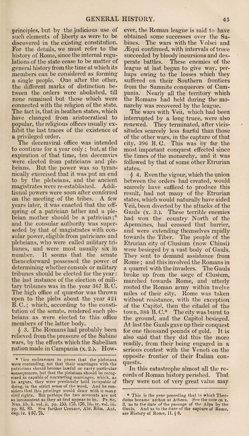 principles, but by the judicious use of such elements of liberty as were to be discovered in the existing constitution. For the details, we must refer to the history of Rome, since the internal regu¬ lations of the state cease to be matter of general history from the time at which its members can be considered as forming a single people. One after the other, the different marks of distinction be¬ tween the orders were abolished, till none remained but those which were connected with the religion of the state. The fact is, that in heathen states, which have changed from aristocratical to popular, the religious offices usually ex¬ hibit the last traces of the existence of a privileged order. The clecemviral office was intended to continue for a year only ; but, at the expiration of that time, ten decemvirs were elected from patricians and ple¬ beians. But the power was so tyran¬ nically exercised that it was put an end to by the plebeians, and the ancient magistrates were re-established. Addi¬ tional powers were soon after conferred an the meeting of the tribes. A few years later, it was enacted that the off¬ spring of a patrician father and a ple¬ beian mother should be a patrician ;* and the consular authority was super¬ seded by that of magistrates with con¬ sular power, eligible from patricians and plebeians, who were called military tri¬ bunes, and were most usually six in number. It seems that the senate thenceforward possessed the power of determining whether consuls or military tribunes should be elected for the year: the last instance of the election of mili¬ tary tribunes was in the year 367 B. C. The high office of quaestor was thrown open to the plebs about the year 421 B.C.; which, according to the consti¬ tution of the senate, rendered such ple¬ beians as were elected to this office members of the latter body. $ 3. The Romans had probably been relieved from the pressure of the Sabine wars, by the efforts which the Sabellian nation made in Campania (x. 2.). How- * Vico endeavours to prove that the plebeians were contending, not that their marriages with the patricians should become lawful or carry particular eonseojuences, but that the plebeians should be recog¬ nised as capable of contracting marriages, which, as he argues, they were previously held incapable of doing, in the strict sense of the word. And he con¬ siders that this privilege would draw with it many civil rights. But perhaps the two accounts are not so inconsistent as they at first appear to be. Pr. Sc. Nuo. lib. ii. vol. ii. pp. 153, 175, 176, lib. iv. vol. iii. pp. 82, 83. See further Creuzer, Abr. Rom. Ant. cap. iv. §57,75. ever, the Roman league is said to have obtained some successes over the Sa¬ bines. The wars with the Volsci and vEqui continued, with intervals of truce succeeded by bloody incursions and des¬ perate battles. These enemies of the league at last began to give way, per¬ haps owing to the losses which they suffered on their Southern frontiers from the Samnite conquerors of Cam¬ pania. Nearly all the territory which the Romans had held during the mo¬ narchy was recovered by the league. The wars with Yeii, which had been interrupted by a long truce, were also renewed. They terminated, after vicis¬ situdes scarcely less fearful than those of the other wars, in the capture of that city, 396 B. C. This was by far the most important conquest effected since the times of the monarchy, and it was followed by that of some other Etrurian states. § 4. Even the vigour, which the union between the orders had created, would scarcely have sufficed to produce this result, had not many of the Etrurian states, which would naturally have aided Yeii, been diverted by the attacks of the Gauls (x. 3.). These terrible enemies had won the country North of the Apennines, had crossed that barrier, and were extending themselves rapidly towards the Tiber. The people of the Etrurian city of Clusium (now Chiusi) were besieged by a vast body of Gauls. They sent to demand assistance from Rome ; and this involved the Romans in a quarrel with the invaders. The Gauls broke up from the siege of Clusium, marched towards Rome, and utterly routed the Roman army within twelve miles of their city. Rome was taken without resistance, with the exception of the Capitol, then the citadel of the town, 388 B. C.* The city was burnt to the ground, and the Capitol besieged. At last the Gauls gave up their conquest for one thousand pounds of gold. It is also said that they did this the more readily, from their being engaged in a serious contest with the Veneti on the opposite frontier of their Italian con¬ quests. In this catastrophe almost all the re¬ cords of Roman history perished. That they were not of very great value may * This is the year preceding that in which Theo- dotus became archon at Athens. See the note on x. 3, as to the date of the passage of the Alps by the Gauls. And as to the date of the capture of Rome, see History of Rome, II, § 8.