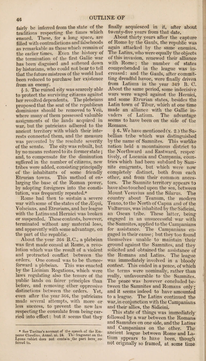 fairly be inferred from the state of the traditions respecting the times which ensued. These, for a long space, are filled with contradictions and'falsehoods as remarkable as those which remain of the earlier times. Even the history of the termination of the first Gallic war has been disguised and softened down by historians, who could not bear to tell that the future mistress of the world had been reduced to purchase her existence from an enemy. § 5. The ruined city was scarcely able to protect the surviving citizens against her revolted dependents. The plebeians proposed that the seat of the republican dominions should be removed to Veil, where many of them possessed valuable assignments of the lands acquired in war, but the patricians adhered to the ancient territory with which their inte¬ rests connected them, and the measure was prevented by the resolute severity of the senate. The city was rebuilt, but by no means restored to its former state ; and, to compensate for the diminution suffered in the number of citizens, new tribes were added, consisting principally of the inhabitants of some friendly Etrurian towns. This method of en¬ larging the base of the Roman power, by adopting foreigners into the consti¬ tution, was frequently repeated.* Rome had then to sustain a severe war with some of the states of theiEqui, Yolscians, and Etrurians, and her league with the Latins and Hernici was broken or suspended. These contests, however, terminated without any material loss, and apparently with some advantage, on the part of the republic. About the year 366 B.C., a plebeian was first made consul at Rome, a revo¬ lution which was the result of a violent and protracted conflict between the orders. One consul was to be thence¬ forward a plebeian. This was enacted by the Licinian Rogations, which were laws regulating also the tenure of the public lands on fairer principles than before, and removing other oppressive distinctions between the orders. Yet, even after the year 366, the patricians made several attempts, with more or less success, to prevent the new law respecting the consulate from being car¬ ried into effect: but it seems that they * See Tacitus’s account of the speech of the Em¬ peror Claudius, Annal. xi. 24. The fragment on the Lyons tablet does not contain athe part here^ re¬ ferred to. finally acquiesced in it, after about twenty-five years from that date. About thirty years after the capture of Rome by the Gauls, the republic was again attacked by the same enemies. The Latins, who were equally the objects of this invasion, renewed their alliance with Rome; the number of states comprehended in the league was in¬ creased : and the Gauls, after commit¬ ting dreadful havoc, were finally driven from Latium in the year 349 B. C. About the same period, some indecisive wars were waged against the Hernici, and some Etrurian states, besides the Latin town of Tibur, which at one time made an alliance with the Gallic in¬ vaders of Latium. The advantage seems to have been on the side of the Romans. § 6. We have mentioned (x. 2.) the Sa- bellian tribe which was distinguished by the name of Samnites. This warlike nation held a mountainous district to the Northward and Eastward, respec tively, of Lucania and Campania, coun¬ tries which had been subdued by Sam- nite emigrants, but which were now completely distinct, both from each other, and from their common ances¬ tors. The Samnite territory appears to have also touched upon the sea, between Mount Vesuvius and the Silarus. The country about Teanum, the modern Teano, to the North of Capua and of the Vulturnus, was inhabited by the- Sidicini, an Oscan tribe. These latter, being engaged in an unsuccessful war with the Samnites, applied to the Campanians for assistance. The Campanians en¬ gaged in their cause; but they too found themselves unable to maintain their ground against the Samnites, and they solicited and obtained the assistance of the Romans and Latins. The league was immediately involved in a bloody contest. This ended in a peace, of which the terms were nominally, rather than really, unfavourable to the Samnites. The peace was however concluded be¬ tween the Samnites and Romans only; and it seems indeed to have amounted to a league. The Latins continued the war, in conjunction with the Campanians and their allies, the Sidicini. This state of things was immediately followed by a war between the Romans and Samnites on one side, and the Latins and Campanians on the other. The ancient league between Rome and La¬ tium appears to have been, though not originally so framed, at some time