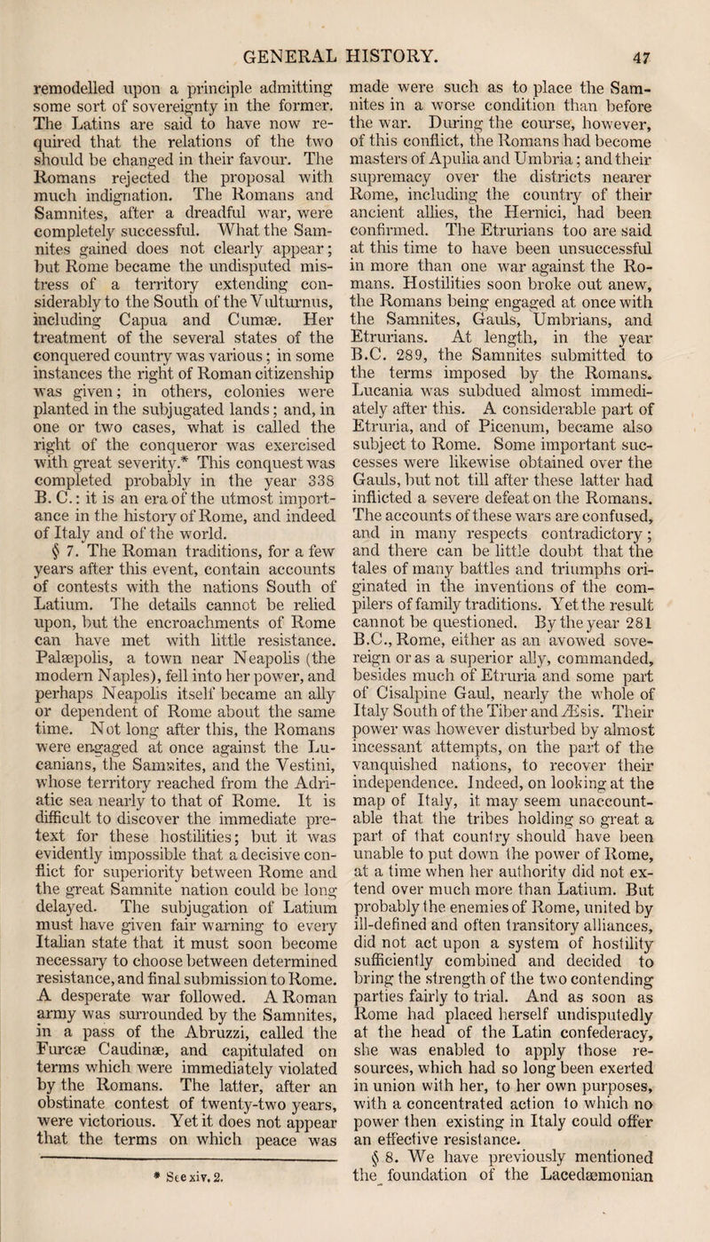 remodelled upon a principle admitting some sort of sovereignty in the former. The Latins are said to have now re¬ quired that the relations of the two should be changed in their favour. The Romans rejected the proposal with much indignation. The Romans and Samnites, after a dreadful war, were completely successful. What the Sam¬ nites gained does not clearly appear; but Rome became the undisputed mis¬ tress of a territory extending con¬ siderably to the South of the Vulturnus, including Capua and Cumae. Her treatment of the several states of the conquered country was various ; in some instances the right of Roman citizenship was given; in others, colonies were planted in the subjugated lands; and, in one or two cases, what is called the right of the conqueror was exercised with great severity.* This conquest was completed probably in the year 338 B. C.: it is an era of the utmost import¬ ance in the history of Rome, and indeed of Italy and of the world. $ 7. The Roman traditions, for a few years after this event, contain accounts of contests with the nations South of Latium. The details cannot be relied upon, but the encroachments of Rome can have met with little resistance. Palaepolis, a town near Neapolis (the modern Naples), fell into her power, and perhaps Neapolis itself became an ally or dependent of Rome about the same time. Not long after this, the Romans were engaged at once against the Lu- canians, the Samwites, and the Yestini, whose territory reached from the Adri¬ atic sea nearly to that of Rome. It is difficult to discover the immediate pre¬ text for these hostilities; but it was evidently impossible that a decisive con¬ flict for superiority between Rome and the great Samnite nation could be long delayed. The subjugation of Latium must have given fair warning to every Italian state that it must soon become necessary to choose between determined resistance, and final submission to Rome. A desperate wrar followed. A Roman army was surrounded by the Samnites, in a pass of the Abruzzi, called the Furcae Caudinae, and capitulated on terms which were immediately violated by the Romans. The latter, after an obstinate contest of twenty-two years, were victorious. Yet it does not appear that the terms on which peace was * Stexiv. 2. made were such as to place the Sam¬ nites in a worse condition than before the war. During the course, however, of this conflict, the Romans had become masters of Apulia and Umbria; and their supremacy over the districts nearer Rome, including the country of their ancient allies, the Hernici, had been confirmed. The Etrurians too are said at this time to have been unsuccessful in more than one war against the Ro¬ mans. Hostilities soon broke out anew, the Romans being engaged at once with the Samnites, Gauls, Umbrians, and Etrurians. At length, in the year B.C. 289, the Samnites submitted to the terms imposed by the Romans. Lucania was subdued almost immedi¬ ately after this. A considerable part of Etruria, and of Picenum, became also subject to Rome. Some important suc¬ cesses were likewise obtained over the Gauls, but not till after these latter had inflicted a severe defeat on the Romans. The accounts of these wars are confused, and in many respects contradictory; and there can be little doubt that the tales of many battles and triumphs ori¬ ginated in the inventions of the com¬ pilers of family traditions. Yet the result cannot be questioned. By the year 281 B.C.,Rome, either as an avowed sove¬ reign or as a superior ally, commanded, besides much of Etruria and some part of Cisalpine Gaul, nearly the whole of Italy South of the Tiber andrihsis. Their power was however disturbed by almost incessant attempts, on the part of the vanquished nations, to recover their independence. Indeed, on looking at the map of Italy, it may seem unaccount¬ able that the tribes holding so great a part of that country should have been unable to put down the power of Rome, at a time when her authority did not ex¬ tend over much more than Latium. But probably the enemies of Rome, united by ill-defined and often transitory alliances, did not act upon a system of hostility sufficiently combined and decided to bring the strength of the two contending parties fairly to trial. And as soon as Rome had placed herself undisputedly at the head of the Latin confederacy, she was enabled to apply those re¬ sources, which had so long been exerted in union with her, to her own purposes, with a concentrated action to which no power then existing in Italy could offer an effective resistance. § 8. We have previously mentioned the foundation of the Lacedaemonian