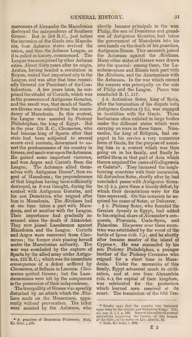 successors of Alexander the Macedonian destroyed the independence of Southern Greece. But in 280 B.C., just before the incursion of the Gauls into Macedo¬ nia, four Achaean states revived the union, and thus the Achaean League, as it is called in history, commenced. The League was soon joined by other Achaean cities. About thirty years after its origin, Aratus, having headed a revolution in Sicvon, united that important city to the League, and was after that time repeat¬ edly General (or President) of the Con¬ federation. A few years later, he sur¬ prised the citadel of Corinth, which w?as in the possession of Antigonus Gonatas, and the result was, that much of South¬ ern Greece was relieved from the ascen¬ dancy of Macedonia. In this contest, the League was assisted by Ptolemy Philadelphus, the king of Egypt. But in the year 226 B. C., Cleomenes, who had become king of Sparta after that state had been subjected to several severe civil contests, determined to as¬ sert the predominance of his country in Greece, and made war upon the Achseans. He gained some important victories, and won Argos and Corinth from the League. The Achaeans allied them¬ selves with Antigonus Doson*, then re¬ gent of Macedonia; the preponderance of that kingdom having been sufficiently destroyed, as it was thought, during the contest with Antigonus Gonatas, and his son Demetrius, who reigned after him in Macedonia. The Eltolians had at one time taken a part with Mace¬ donia, and at another with the League. Their importance had gradually in¬ creased since the death of Alexander. They now joined Lacedaemon against Macedonia and the League. Corinth and Argos were recovered from Cleo¬ menes ; the former state placing herself under the Macedonian authority. The war was concluded by the capture of Sparta by the allied army under Antigo¬ nus, 222 B. C.; which was the immediate consequence of a defeat suffered by Cleomenes, at Sellasia in Laconia. Cleo¬ menes quitted Greece; but the Lace¬ daemonians were left by the conquerors in the possession of their independence. The tranquillity of Greece was speedily disturbed by an attack which the iEto- lians made on the Messenians, appa¬ rently without provocation. The latter were assisted by the Achaeans, who * A grandson of Demetrius Poliorcetes. Nieb, Kl. Schr. i, 233. shortly became principals in the war. Philip, the son of Demetrius and grand¬ son of Antigonus Gonatas, had taken the government of Macedonia into his own hands on the death of his guardian, Antigonus Doson. This monarch joined the Achaeans against the yEtolians. Many other states of Greece were drawn into the quarrel: among these, the La¬ cedaemonians and Eleans took part with the yEtolians, and the Acarnanians with the Achaeans. In the war which ensued the success was principally on the side of Philip and the League. Peace was concluded B. C. 217. § 4. Antiochus Soter, king of Syria, after the termination of his dispute with Antigonus Gonatas (§2.), was engaged in hostilities with the Gauls. These barbarians often enlisted in large bodies under the different states which were carrying on wars in these times. Nico- medes, the king of Bithynia, had en¬ gaged in his service a very numerous force of Gauls, for the purpose of assist¬ ing him in a contest which was then going on in his family, and finally he settled them in that part of Asia which thence acquired the name of Gallograecia or Galatia*. They harassed the neigh¬ bouring countries with their incursions, till Antiochus Soter, shortly after he had concluded peace with Antigonus Gona¬ tas (§ 2.), gave them a bloody defeat, by which their devastations were for the time repressed. On this occasion he ac¬ quired his name of Soter, or Deliverer. § 5. Ptolemy Soter, who founded the Grecian dynasty in Egypt, had added to his original share of Alexander's con¬ quests, Phoenicia, Coele-Syria, and Palaestine. His power over these coun¬ tries was established by the event of the battle of Ipsus (viii. 7.); and he shortly after became master of the island of Cyprus f. He was succeeded by his son Ptolemy Philadelphus, a younger brother of the Ptolemy Ceraunus who reigned for a short time in Mace¬ donia. Under the monarchs of this family, Egypt advanced much in civili¬ zation, and at one time Alexandria (viii. 6.), the capital of their kingdom, was celebrated for the protection which learned men received at its court. The translation of the Old Tes- * Strabo says that the country was bestowed upon them by the Attalic and Bithynian kings. Lib. xii. cap. 5. § 1. p. 566. Ruperti has collected several authorities respecting the history of this branch of the Celts, in his notes on Liv. xxxviii. 16. 1 Nieb. Kl. Schr, i. 290.