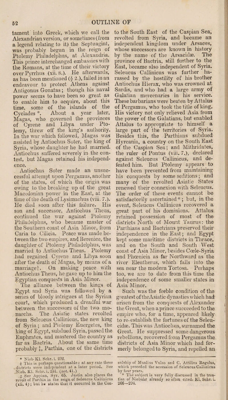 tament into Greek, which we call the Alexandrian version, or sometimes (from a legend relating to it) the Septuagint, was probably begun in the reign of Ptolemy Philadelphus, at Alexandria. This prince interchanged embassies with the Homans, at the time of their victory over Pyrrhus (xii. 8.). He afterwards, as has been mentioned (§ 2.), failed in an endeavour to protect Athens against Antigonus Gonatas; though his naval power seems to have been so great as to enable him to acquire, about this time, some of the islands of the Cyclades * *. About a year later, Magas, who governed the provinces of Gyrene and Libya under Pto¬ lemy, threw off the king's authority. In the war which followed, Magas was assisted by Antiochus Soter, the king of Syria, whose daughter he had married. Antiochus suffered severely in the con¬ test, but Magas retained his independ¬ ence. Antiochus Soter made an unsuc¬ cessful attempt upon Pergamus, another of the states,^ of which the origin was owing to the breaking up of the great Macedonian power in the East, at the time of the death of Lysimachus (viii. 7.). He died soon after this failure. His son and successor, Antiochus Theus, continued the war against Ptolemy Philadelphus, who became master of the Southern coast of Asia Minor, from Caria to Cilicia. Peace was made be¬ tween the two empires, and Berenice, the daughter of Ptolemy Philadelphus, was married to Antiochus Theus. Ptolemy had regained Cyrene and Libya soon after the death ot Magas, by means of a marriagef. On making peace with Antiochus Theus, he gave up to him the Egyptian conquests in Asia Minor. The alliance between the kings of Egypt and Syria was followed by a series of bloody intrigues at the Syrian court, which produced a dreadful war between the successors of the two mo- narchs. The Asiatic states revolted from Seleucus Callinicus, the new king of Syria; and Ptolemy Euergetes, the king of Egypt, subdued Syria, passed the Euphrates, and mastered the country as •far as Bactria. About the same time probably t, Parthia, one of the districts * Nieb-Kl. Schr. i. 292. f This is perhaps questionable : at any rate these . districts were independent at a later period. See Jtfieb. Kl. Schr. i. 231. (not. 41.) _ j See Appian, Syr. 65. Justin also places the revolt of Parthia in the reign of Seleucus Callinicus (xli. 4) ; but ha states that it occurred in the Con- to the South East of the Caspian Sea, revolted from Syria, and became an independent kingdom under Arsaces, whose successors are known in history by the name of the Arsaciclse. The province of Bactria, still further to the East, became also independent of Syria. Seleucus Callinicus was further ha¬ rassed by the hostility of his brother Antiochus Plierax, who was crowned at Sardis, and who had a large army of Galatian mercenaries in his service. These barbarians were beaten byAttalus of Pergamus, who took the title of king. His victory not only relieved Asia from the power of the Galatians, but enabled Attalus to appropriate to himself a large part of the territories of Syria. Besides this, the Parthians subdued Hyrcania, a country on the South East of the Caspian Sea; and Mithridates, the ruler of Pontus (viii. 7.), declared against Seleucus Callinicus, and de¬ feated him. But Ptolemy appears to have been prevented from maintaining his conquests by some seditions; and many of the revolted Asiatic States renewed their connexion with Seleucus. The order of these events cannot be satisfactorily ascertained * ; but, in the event, Seleucus Callinicus recovered a great part of his dominions. Attalus retained possession of most of the districts North of Mount Taurus: the Parthians and Bactrians preserved their independence in the East; and Egypt kept some maritime districts in Thrace, and on the South and South West coast of Asia Minor, besides Coele-Syria and Phoenicia as far Northward as the river Eleutherus, which falls into the sea near the modern Tortosa. Perhaps too, we are to date from this time the independence of some smaller states in Asia Minor. Such was the feeble condition of the greatest of the Asiatic dynasties which had arisen from the conquests of Alexander the Great, when a prince succeeded to the empire who, for a time, appeared likely to re- establish the fortunes of the Seleu- eidse. This was Antiochus, surnamed the Great. He suppressed some dangerous rebellions, recovered from Pergamus the districts of Asia Minor which had for¬ merly belonged to Syria, and repelled an sulship of Manlius Vulso and C. Attilins Regulus, which preceded the accession of Seleucus Callinicus by four years. * The subject is very fully discussed in the trea¬ tise of Niebuhr already so often cited. Kl. Schr. i. 266—294.