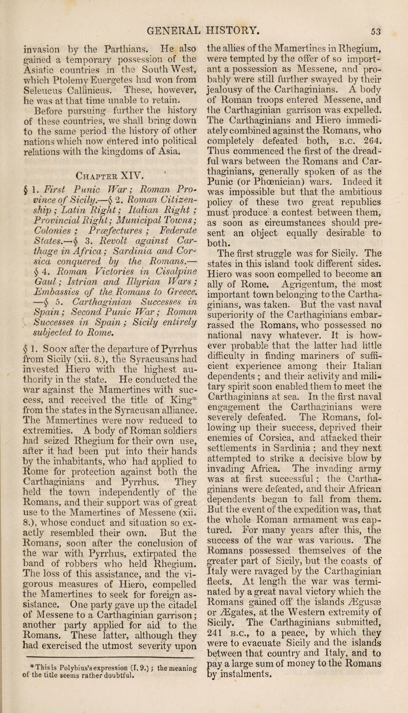 invasion by the Parthians. He also gained a temporary possession of the Asiatic countries in the SouthWest, which Ptolemy Euergetes had won from Seleucus Callinicus. These, however, he was at that time unable to retain. Before pursuing further the history of these countries, we shall bring down to the same period the history of other nations which now entered into political relations with the kingdoms of Asia. Chapter XIV. § 1. First Punic War; Roman Pro¬ vince of Sicily.—§ 2. Roman Citizen¬ ship ; Latin Right; Italian Right; Provincial Right; Municipal Towns; Colonies ; Prefectures; Federate States.—•§ 3. Revolt against Car¬ thage in Africa ; Sardinia and Cor¬ sica conquered by the Romans.—• § 4. Roman Victories in Cisalpine Gaul; Istrian and Illyrian Wars; Embassies of the Romans to Greece. —§ 5. Carthaginian Successes in Spain ; Second Punic War; Roman Successes in Spain; Sicily entirely subjected to Rome. § 1. Soon after the departure of Pyrrhus from Sicily (xii. 8.), the Syracusans had invested Hiero with the highest au¬ thority in the state. He conducted the war against the Mamertines with suc¬ cess, and received the title of King5*'' from the states in the Syracusan alliance. The Mamertines were now reduced to extremities. A body of Roman soldiers had seized Rhegium for their own use, after it had been put into their hands by the inhabitants, who had applied to Rome for protection against both the Carthaginians and Pyrrhus. They held the town independently of the Romans, and their support was of great use to the Mamertines of Messene (xii. 8.), whose conduct and situation so ex¬ actly resembled their own. But the Romans, soon after the conclusion of the war with Pyrrhus, extirpated the band of robbers who held Rhegium. The loss of this assistance, and the vi¬ gorous measures of Hiero, compelled the Mamertines to seek for foreign as¬ sistance. One party gave up the citadel of Messene to a Carthaginian garrison; another party applied for aid to the Romans. These latter, although they had exercised the utmost severity upon * This is Polybius’s expression (1.9.) \ the meaning of the title seems rather doubtful. the allies of the Mamertines in Rhegium, were tempted by the offer of so import¬ ant a possession as Messene, and pro¬ bably were still further swayed by their jealousy of the Carthaginians. A body of Roman troops entered Messene, and the Carthaginian garrison was expelled. The Carthaginians and Hiero immedi¬ ately combined against the Romans, who completely defeated both, b.c. 264. Thus commenced the first of the dread¬ ful wars between the Romans and Car¬ thaginians, generally spoken of as the Punic (or Phoenician) wars. Indeed it was impossible but that the ambitious policy of these two great republics must produce a contest between them, as soon as circumstances should pre¬ sent an object equally desirable to both. The first struggle was for Sicily. The states in this island took different sides. Hiero was soon compelled to become an ally of Rome. Agrigentum, the most important town belonging to the Cartha¬ ginians, was taken. But the vast naval superiority of the Carthaginians embar¬ rassed the Romans, who possessed no national navy whatever. It is how¬ ever probable that the latter had little difficulty in finding mariners of suffi¬ cient experience among their Italian dependents ; and their activity and mili¬ tary spirit soon enabled them to meet the Carthaginians at sea. In the first naval engagement the Carthaginians were severely defeated. The Romans, fol¬ lowing up their success, deprived their enemies of Corsica, and attacked their settlements in Sardinia ; and they next attempted to strike a decisive blow by invading Africa. The invading army was at first successful ; the Cartha¬ ginians were defeated, and their African dependents began to fall from them. But the event of the expedition was, that the whole Roman armament was cap¬ tured. For many years after this, the success of the war was various. The Romans possessed themselves of the greater part of Sicily, but the coasts of Italy were ravaged by the Carthaginian fleets. At length the war was termi¬ nated by a great naval victory which the Romans gained off the islands FEgusoe or EEgates, at the Western extremity of Sicily. The Carthaginians submitted, 241 b.c., to a peace, by which they were to evacuate Sicily and the islands between that country and Italy, and to pay a large sum of money to the Romans by instalments.