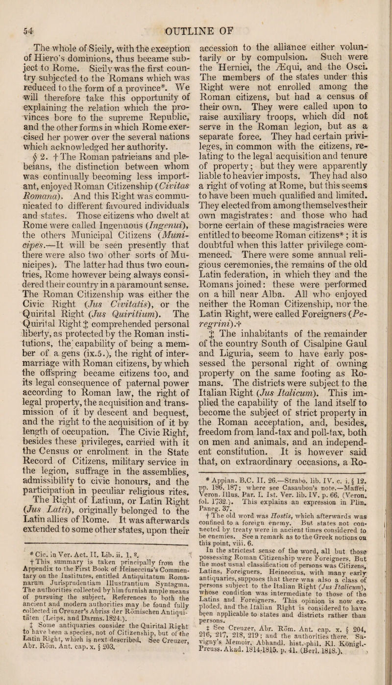 The whole of Sicily, with the exception of Hiero’s dominions, thus became sub¬ ject to Rome. Sicily was the first coun¬ try subjected to the Romans which was reduced to the form of a province*. We •will therefore take this opportunity of explaining the relation which the pro- vinces bore to the supreme Republic, and the other forms in which Rome exer¬ cised her power over the several nations which acknowledged her authority. § 2. f The Roman patricians and ple¬ beians, the distinction between whom was continually becoming less import¬ ant, enjoyed R.oman Citizenship (Civitas Romana). And this Right was commu¬ nicated to different favoured individuals and states. Those citizens who dwelt at Rome were called Ingenuous (Ingenui), the others Municipal Citizens (Muni- cipes.—It will be seen presently that there were also two other sorts of Mu- nieipes). The latter had thus two coun¬ tries, Rome however being always consi¬ dered their country in a paramount sense. The Roman Citizenship was either the Civic Right (Jus Civitatis), or the Quintal Right (Jus Quiritium). The Quirital Right % comprehended personal liberty, as protected by the Roman insti¬ tutions, the’capability of being a mem¬ ber of a gens (ix.5.), the right of inter¬ marriage with Roman citizens, by which the offspring became citizens too, and its legal consequence of paternal power according to Roman law, the right of legal property, the acquisition and trans¬ mission of it by descent and bequest, and the right to the acquisition of it by length of occupation. The Civic Right, besides these privileges, carried with it the Census or enrolment in the State Record of Citizens, military service in the legion, suffrage in the assemblies, admissibility to civic honours, and the participation in peculiar religious rites. The Right of Latium, or Latin Right (Jus Latii), originally belonged to the Latin allies of Rome. It was afterwards extended to some other states, upon their * Cic. in Ver. Act. II. Lib. ii. 1. 2. f This summary is taken principally from the Appendix to the First Book of Heineccius’s Commen¬ tary on the Institutes, entitled Antiquitatum Roma- narum Jurisprudentiam Illustrantium Syntagma. The authorities collected by him furnish ample means of pursuing the subject.” References to both the ancient and modern authorities may be found fully collected in Creuzer’s Abriss der Rdmischen Antiqui- taten (Leips. and Damns. 1824.). t Some antiquaries consider the Quirital Right to have been a species, not of Citizenship, but of the Latin Right, which is next described. See Creuzer, Abr. Rom. Ant. cap. x. § 203. accession to the alliance either volun¬ tarily or by compulsion. Such were the Hernici, the iEqui, and the Osci. The members of the states under this Right were not enrolled among the Roman citizens, but had a census of their own. They were called upon to raise auxiliary troops, which did not serve in the Roman legion, but as a separate force. They had certain privi¬ leges, in common with the citizens, re¬ lating to the legal acquisition and tenure of property; but they were apparently liable to heavier imposts. They had also a right of voting at Rome, but this seems to have been much qualified and limited. They elected from amongthemselvestheir own magistrates: and those who had borne certain of these magistracies were entitled to become Roman citizens* ; it is doubtful when this latter privilege com¬ menced. There were some annual reli¬ gious ceremonies, the remains of the old Latin federation, in which they and the Romans joined: these were performed on a hill near Alba. All who enjoyed neither the Roman Citizenship, nor the Latin Right, were called Foreigners (Pe- regrini).f % The inhabitants of the remainder of the country South of Cisalpine Gaul and Liguria, seem to have early pos¬ sessed the personal right of owning property on the same footing as Ro¬ mans. The districts wrere subject to the Italian Right (Jus Italicum). This im¬ plied the capability of the land itself to become the subject of strict property in the Roman acceptation, and, besides, freedom from land-tax and poll-tax, both on men and animals, and an independ¬ ent constitution. It is however said that, on extraordinary occasions, a Ro- * Appian. B.C. II. 26.—Strabo, lib. IV. c. i. § 12. pp. 186, 187; where see Casaubon’s note.—Maffei, Ver on. Illus. Par. I. 1st. Ver. lib. IV. p. 66. (Veron. fol. 1732.). This explains an expression in Plin. Pan eg. 37. -j- The old word was Hostis, which afterwards was confined to a foreign enemy. But states not con¬ nected by treaty were in ancient times considered to be enemies. See a remark as to the Greek notions on this point, viii. 6. In the strictest sense of the word, all but those possessing Roman Citizenship were Foreigners. But the most usual classification of persons was Citizens, Latins, Foreigners. Heineccius, with many early antiquaries, supposes that there was also a class of persons subject to the Italian Right (Jus Italicum), whose condition was intermediate to those of the Latins and koreigners. This opinion is now ex¬ ploded, and the Italian Right is considered to have b^en applicable to states and districts rather than persons. t See Creuzer, Abr. R6m. Ant. cap. x. 6 204, 216, 21/, 218, 219; and the authorities there. Sa- vigny’s Memoir, Abhandl. hist.-phil. Kl. Koiiigl.- Preuss. Akad. 1814-1815. p. 41. (Berk 1818.).