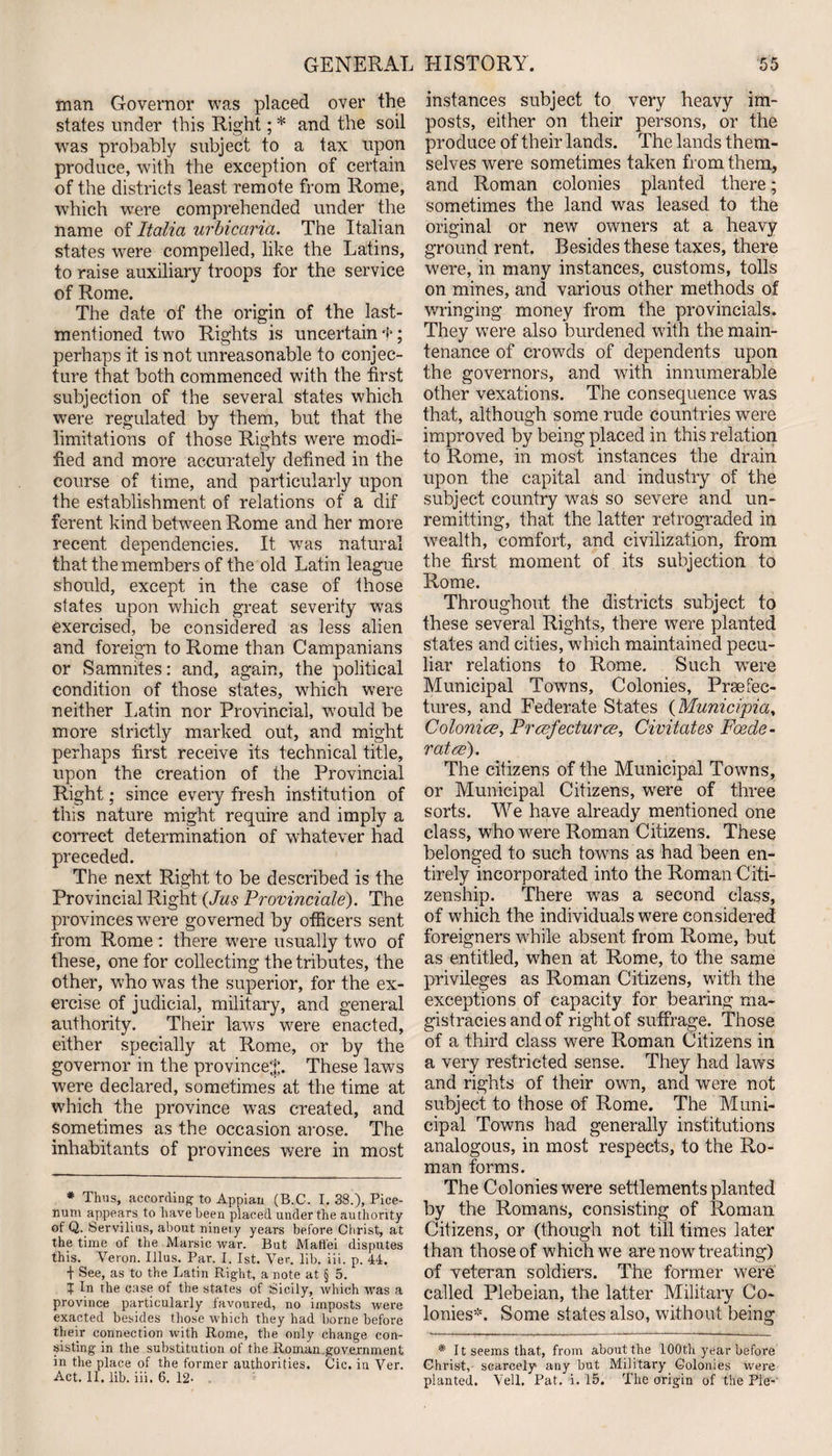 man Governor was placed over the states under this Right; * and the soil was probably subject to a tax upon produce, with the exception of certain of the districts least remote from Rome, which were comprehended under the name of Italia urbicaria. The Italian states were compelled, like the Latins, to raise auxiliary troops for the service of Rome. The date of the origin of the last- mentioned two Rights is uncertain f; perhaps it is not unreasonable to conjec¬ ture that both commenced with the first subjection of the several states which were regulated by them, but that the limitations of those Rights were modi¬ fied and more accurately defined in the course of time, and particularly upon the establishment of relations of a dif ferent kind between Rome and her more recent dependencies. It wras natural that the members of the old Latin league should, except in the case of those states upon which great severity was exercised, be considered as less alien and foreign to Rome than Campanians or Sammtes: and, again, the political condition of those states, which were neither Latin nor Provincial, would be more strictly marked out, and might perhaps first receive its technical title, upon the creation of the Provincial Right; since every fresh institution of this nature might require and imply a correct determination of whatever had preceded. The next Right to be described is the Provincial Right (Jus Provinciate). The provinces were governed by officers sent from Rome : there were usually two of these, one for collecting the tributes, the other, who was the superior, for the ex¬ ercise of judicial, military, and general authority. Their laws were enacted, either specially at Rome, or by the governor in the province*. These laws were declared, sometimes at the time at which the province was created, and sometimes as the occasion arose. The inhabitants of provinces were in most * Thus, according’ to Appian (B.C. I. 38.), Pice- num appears to have been placed under the authority of Q. Servilius, about ninety years before Christ, at the time of the Marsic war. But Maffei disputes this. Veron. Illus. Par. I. 1st. Ver. lib. iii. p. 44. + See, as to the Latin Right, a note at § 5. t In the case of the states of Sicily, which was a province particularly favoured, no imposts were exacted besides those which they had borne before their connection with Rome, the only change con¬ sisting in the substitution of the Roman,government in the place of the former authorities. Cic. in Ver. Act. II. lib. iii. 6. 12- . instances subject to very heavy im¬ posts, either on their persons, or the produce of their lands. The lands them¬ selves were sometimes taken from them, and Roman colonies planted there; sometimes the land was leased to the original or new owners at a heavy ground rent. Besides these taxes, there were, in many instances, customs, tolls on mines, and various other methods of wringing money from the provincials. They were also burdened with the main¬ tenance of crowds of dependents upon the governors, and with innumerable other vexations. The consequence was that, although some rude countries were improved by being placed in this relation to Rome, in most instances the drain upon the capital and industry of the subject country was so severe and un¬ remitting, that the latter retrograded in wealth, comfort, and civilization, from the first moment of its subjection to Rome. Throughout the districts subject to these several Rights, there were planted states and cities, which maintained pecu¬ liar relations to Rome. Such were Municipal Towns, Colonies, Prefec¬ tures, and Federate States (Municipia, Colonies, Prefectures, Civitates Fede¬ rates). The citizens of the Municipal Towns, or Municipal Citizens, were of three sorts. We have already mentioned one class, who were Roman Citizens. These belonged to such towns as had been en¬ tirely incorporated into the Roman Citi¬ zenship. There was a second class, of which the individuals were considered foreigners while absent from Rome, but as entitled, when at Rome, to the same privileges as Roman Citizens, with the exceptions of capacity for bearing ma¬ gistracies and of right of suffrage. Those of a third class were Roman Citizens in a very restricted sense. They had laws and rights of their own, and were not subject to those of Rome. The Muni¬ cipal Towns had generally institutions analogous, in most respects, to the Ro¬ man forms. The Colonies were settlements planted by the Romans, consisting of Roman Citizens, or (though not till times later than those of which we are now treating) of veteran soldiers. The former were called Plebeian, the latter Military Co¬ lonies*. Some states also, without being * It seems that, from about the 100th year before Christ, scarcely1 any but Military Colonies were planted. Veil. Pat. i. 15. The origin of the Pie-