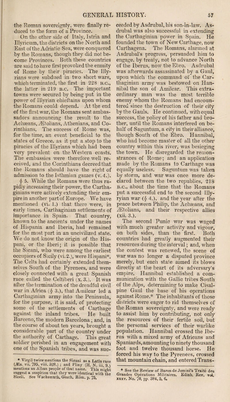 the Roman sovereignty, were finally re¬ duced to the form of a Province. On the other side of Italy, Istria and Illyricum, the districts on the North and East of the Adriatic Sea, were conquered by the Romans, though they did not be¬ come Provinces. Both these countries are said to have first provoked the enmity of Rome by their piracies. The Illy¬ rians were subdued in two short wars, which terminated, the first in 228 b.c., the latter in 219 b.c. The important towns were secured by being put in the power of Illyrian chieftains upon whom the Romans could depend. At the end of the first war, the Romans sent ambas¬ sadors announcing the result to the Achseans, kEtolians, Athenians, and Co¬ rinthians. The success of Rome was, for the time, an event beneficial to the states of Greece, as it put a stop to the piracies of the Illyrians which had been very prevalent on the Western coasts. The embassies were therefore well re¬ ceived, and the Corinthians decreed that the Romans should have the right of admission to the Isthmian games (v. 4.). § 5. While the Romans were thus ra¬ pidly increasing their power, the Cartha¬ ginians were actively extending their em¬ pire in another part of Europe. We have mentioned (vi. 1.) that there were, in early times, Carthaginian settlements of importance in Spain. That country, known to the ancients under the names of Hispania and Iberia, had remained for the most part in an uncivilized state. We do not know the origin of the His- pani, or the Iberi; it is possible that the Sicani, who were among the earliest occupiers of Sicily (vi,2.J, were Hispani*. The Celts had certainly extended them¬ selves South of the Pyrenees, and were closely connected with a great Spanish race called the Celtiberi (x. 3.). It was after the termination of the dreadful civil war in Africa (§ 3.), that Amilcar led a Carthaginian army into the Peninsula, for the purpose, it is said, of protecting some of the settlements of Carthage against the inland tribes. He built Barceno,the modern Barcelona; and, in the course of about ten years, brought a considerable part of the country under the authority of Carthage. This great soldier perished in an engagement with one of the Spanish tribes, and was suc- * Virgil twice mentions the Sicani as a Latin race C*n. vii. 795, viii. 828.) ; and Pliny (H. N. iii. 9.) mentions an Alban people of that name. This might suggest a suspicion that they were identical with the Siceli. See Wachsmutb, Gesch. Rom. p. 75. ceeded by Asdrubal, his son-in-law. As- drubal was also successful in extending the Carthaginian power in Spain. He founded the town of New Carthage, now Carthagena. The Romans, alarmed at Asdrubal’s progress, persuaded him to engage, by treaty, not to advance North of the Iberus, now the Ebro. Asdrubal was afterwards assassinated by a Gaul, upon which the command of the Car¬ thaginian army was bestowed on Han¬ nibal the son of Amilcar. This extra¬ ordinary man was the most terrible enemy whom the Romans had encoun¬ tered since the destruction of their city by the Gauls. He continued, with equal success, the policy of his father and bro¬ ther, until the Romans interfered on be¬ half of Saguntum, a city in their alliance, though South of the Ebro. Hannibal, who had become master of all the other country within this river, was besieging the town. He disregarded the remon¬ strances of Rome; and an application made by the Romans to Carthage was equally useless. Saguntum was taken by storm, and war was once more de¬ clared between the two republics, 218 b.c., about the time that the Romans put a successful end to the second Illy- ryian war (§ 4.), and the year after the peace between Philip, the Acheeans, and .ZEtolians, and their respective allies (xii. 3.). The second Punic war was waged with much greater activity and vigour, on both sides, than the first. Both countries had greatly augmented their resources during the interval; and, when the contest was renewed, the scene of war was no longer a disputed province merely, but each state aimed its blows directly at the heart of its adversary’s empire. Hannibal established a com¬ munication with the Gallic tribes South of the Alps, determining to make Cisal¬ pine Gaul the base of his operations against Rome.* The inhabitants of those dist ricts were eager to rid themselves of the Roman sovereignty, and were ready to assist him by contributing, not only the resources of their fertile soil, but the personal services of their warlike population. Hannibal crossed the Ibe¬ rus with a mixed army of Africans and Spaniards, amounting to ninety thousand foot and twelve thousand horse. He forced his way to the Pyrenees, crossed that mountain chain, and entered Trans- * See the Review of Baron de Jomini’s Traite des Grandes Operations Militaires. Edinb. Rev. yoi. xxxv. No. 70. pp. 384, 5, 6.