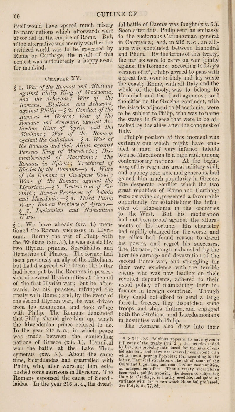 itself would have spared much misery to many nations which afterwards were absorbed in the empire of Rome. But, if the alternative was merely whether the civilized world was to be governed by Rome or Carthage, the result of this contest was undoubtedly a happy event for mankind. Chapter XV. § 1. War of the Romans and JEtolians against Philip King of Macedonia, and the Achceans; War of the Romans, JEtolians, and, Achceans, against Philip—§ 2. Conduct of the Romans in Greece; War of the Romans and Achceans, against An- tiochus King of Syria, and the JEtolians; War of the Romans against the Galatians.—§ 3. War of the Romans and their Allies, against Perseus King of Macedonia ; Dis¬ memberment of Macedonia; The Romans in Epirus; Treatment of Rhodes by the Romans.—§ 4. Wars of the Romans in Cisalpine Gaul; Wars of the Romans against the Ligurians.—§ 5. Destruction of Co¬ rinth ; Roman Provinces of Achaia and Macedonia.—$ 6. Third Punic War; Roman Province of Africa.— § 7. Lusitanian and Numantine Wars. § 1. We have already (xiv. 4.) men¬ tioned the Roman successes in Illyri- cum. During the war of Philip with the rEtolians (xiii. 3.), he was assisted by two Illyrian princes, Seerdilaidas and Demetrius of Pharos. The former had been previously an ally of the PEtolians, but had disagreed with them: the latter had been put by the Romans in posses¬ sion of several Illyrian cities at the end of the first Illyrian war; but he after¬ wards, by his piracies, infringed the treaty with Rome ; and, by the event of the second Illyrian war, he was driven from his dominions, and took refuge with Philip. The Romans demanded that Philip should give him up, which the Macedonian prince refused to do. In the year 217 b.c., in which peace was made between the contending nations of Greece (xiii. 3.), Hannibal won the battle at the Lake Thra- symenus (xiv. 5.). About the same time, Seerdilaidas had quarrelled with Philip, who, after worsting him, esta¬ blished some garrisons in Illyricum. The Romans espoused the cause of Scerdi- laidas. In the year 216 b, c., the dread¬ ful battle of Cannae was fought (xiv. 5.). Soon after this, Philip sent an embassy to the victorious Carthaginian general in Campania; and, in 215 b.c., an alli¬ ance was concluded between Hannibal and Philip. By the terms of this treaty, the parties were to carry on war jointly against the Romans : according to Livy’s version of it*, Philip agreed to pass with a great fleet over to Italy and lay w'aste the coast; Rome, with all Italy and the whole of the booty, was to belong to Hannibal and the Carthaginians; and the cities on the Grecian continent, with the islands adjacent to Macedonia, were to be subject to Philip, who was to name the states in Greece that were to be at¬ tacked by the allies after the conquest of Italy. Philip’s position at this moment was certainly one which might have ena¬ bled a man of very inferior talents to raise Macedonia to a high rank among contemporary nations. At the begin¬ ning of his reign, his great military skill, and a policy both able and generous, had gained him much popularity in Greece. The desperate conflict which the two great republics of Rome and Carthage were carrying on, presented a favourable opportunity for establishing the influ¬ ence of Macedonia in the countries to the West. But his moderation had not been proof against the allure¬ ments of his fortune. His character had rapidly changed for the worse, and his allies had found reason to dread his power, and regret his successes. The Romans, though exhausted by the horrible carnage and devastation of the second Punic war, and struggling for their very existence with the terrible enemy who wras now leading on their revolted dependents, adhered to their usual policy of maintaining their in¬ fluence in foreign countries. Though they could not afford to send a large force to Greece, they dispatched some troops and ships thither, and engaged both the PEtolians and Lacedaemonians in hostilities with Philip. The Romans also drew into their * XXIII. 33. Polybius appears to have given a full copy of the treaty (vii. 2.); the articles added, by Livy are probably introduced for the sake of em¬ bellishment, and they are scarcely consistent with what does appear in Polybius; for, according to the- latter, Hannibal stipulates on behalf of some of the Celts and Ligurians, and some Italian communities, as independent allies. That a treaty should have been made public, avowing the design of subjecting Italy to Carthage, is hardly credible, and quite at variance with the views which Hannibal professed.