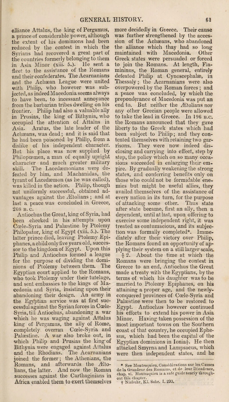 alliance Attalus, the king of Pergamus, a prince of considerable power, although the extent of his dominions had been reduced by the contest in which the Syrians had recovered a great part of the countries formerly belonging to them in Asia Minor (xiii. 5.). He sent a fleet, to the assistance of the Romans and their confederates. The Acarnanians and the Achfean League were united with Philip, who however was sub¬ jected, as indeed Macedonia seems always to have been, to incessant annoyance from the barbarian tribes dwelling on his frontier. Philip had also a valuable ally in Prusias, the king of Bithynia, who occupied the attention of Attalus in Asia. Aratus, the late leader of the Acheeans, was dead; and it is said that he had been poisoned by Philip, from a dislike of his independent character. But his place was now supplied by Phiiopoemen, a man of equally upright character and much greater military skill. The Lacedaemonians were de¬ feated by him, and Machanidas, the tyrant of Lacedaemon (as he was called), was killed in the action. Philip, though not uniformly successful, obtained ad¬ vantages against the rEtolians ; and at last a peace was concluded in Greece, 208 b.c. Antiochus the Great, king of Syria, had been checked in his attempts upon Ccele-Syria and Palestine by Ptolemy Philopator, king of Egypt (xiii. 5.). The latter prince died, leaving Ptolemy Epi- phanes, a child only five years old, succes¬ sor to the kingdom of Egypt. Upon this Philip and Antiochus formed a league for the purpose of dividing the domi¬ nions of Ptolemy between them. The Egyptian court applied to the Romans, who took Ptolemy under their tutelage, and sent embassies to the kings of Ma¬ cedonia and Syria, insisting upon their abandoning their design. An army in the Egyptian service was at first suc¬ cessful against the Syrian forces in Coele- Syria, till Antiochus, abandoning a war which he was waging against Attalus king of Pergamus, the ally of Rome, completely overran Ccele-Syria and Palestine. A war also broke out, in which Philip and Prusias the king'of Bithynia were engaged against Attalus and the Rhodians. The Acarnanians joined the former; the Athenians, the Romans, and afterwards the iEto- lians, the latter. And now the Roman successes against the Carthaginians in Africa enabled them to exert themselves more decidedly in Gieece. Their cause was further strengthened by the acces¬ sion of the Acheeans, who abandoned the alliance which thay had so long maintained with Macedonia. Other Greek states were persuaded or forced to join the Romans. At length, Fia- mininus, the Roman general, entirely defeated Philip at Cynoscephalse, in Thessaly; the Acarnanians were also overpowered by the Roman forces ; and a peace was concluded, by which the preponderance of Macedonia was put an end to. But neither the HStolians nor any other Grecian people were allowed to take the lead in Greece. In 196 b.c. the Romans announced that they gave liberty to the Greek states which had been subject to Philip; and they con¬ tented themselves with retaining two gar¬ risons. They were now indeed dis¬ closing and carrying into effect, step by step, the policy which on so many occa¬ sions succeeded in enlarging their em¬ pire. By gradually weakening the strong states, and conferring benefits only on those who could not be formidable ene¬ mies but might be useful allies, they availed themselves of the assistance of every nation in its turn, for the purpose of attacking some other. Thus state after state became, first an ally, then a dependent, until at last, upon offering to exercise some independent right, it was treated as contumacious, and its subjec¬ tion was formally completed*. Imme¬ diately after their victory over Philip, the Romans found an opportunity of ap¬ plying their system on a still larger scale., § 2. About the time at which the Romans were bringing the contest in Greece to an end, Antiochus the Great made a treaty with the Egyptians, by the terms of which his daughter was to be married to Ptolemy Epiphanes, on his attaining a proper age, and the newly- conquered provinces of Coele-Syria and Palestine were then to be restored to Egypt. Antiochus however continued his efforts to extend his power in Asia Minor. Having taken possession of the most important towns on the Southern coast of that country, he occupied Ephe¬ sus, which had been the capital of the Egyptian dominions in Ioniaf. He then attacked Smyrna and Lampsacus, which were then independent states, and he * See Montesquieu, Considerations sur les Causes de la Grandeur des Romains, et de leur Decadence, chap. vi. Montesquieu is a safe guide nearly through¬ out this chapter. -j- Niebuhr, Kl. Sehr. I. 293.