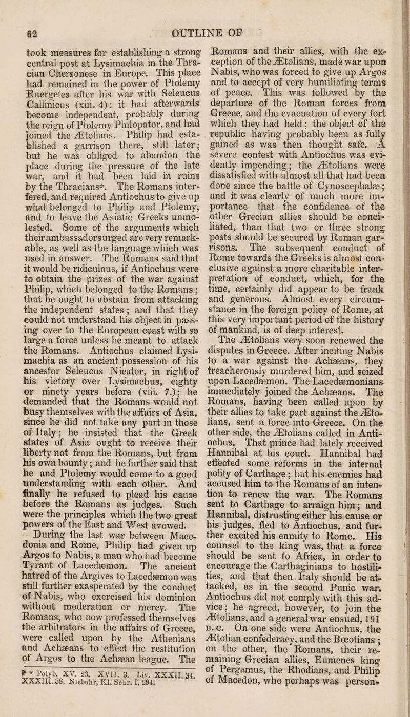 took measures for establishing a strong central post at Lysimachia in the Thra¬ cian Chersonese in Europe. This place had remained in the power of Ptolemy Euergetes after his war with Seleucus Callinicus (xiii. 4): it had afterwards become independent, probably during the reign of Ptolemy Philopator, and had joined the .ZEtolians. Philip had esta¬ blished a garrison there, still later; but he was obliged to abandon the place during the pressure of the late war, and it had been laid in ruins by the Thracians*. The Romans inter¬ fered, and required Antiochus to give up what belonged to Philip and Ptolemy, and to leave the Asiatic Greeks unmo¬ lested. Some of the arguments which their ambassadors urged are very remark¬ able, as well as the language which was used in answer. The Romans said that it would be ridiculous, if Antiochus were to obtain the prizes of the war against Philip, which belonged to the Romans; that he ought to abstain from attacking the independent states ; and that they could not understand his object in pass¬ ing over to the European coast with so large a force unless he meant to attack the Romans. Antiochus claimed Lysi¬ machia as an ancient possession of his ancestor Seleucus Nicator, in right of his victory over Lysimachus, eighty or ninety years before (viii. 7.); he demanded that the Romans would not busy themselves with the affairs of Asia, since he did not take any part in those of Italy; he insisted that the Greek states of Asia ought to receive their liberty not from the Romans, but from his own bounty; and he further said that he and Ptolemy would come to a good understanding with each other. And finally he refused to plead his cause before the Romans as judges. Such were the principles which the two great powers of the East and West avowed. During the last war between Mace¬ donia and Rome, Philip had given up Argos to Nabis, a man who had become Tyrant of Lacedaemon. The ancient hatred of the Argives to Lacedaemon was still further exasperated by the conduct of Nabis, who exercised his dominion without moderation or mercy. The Romans, who now professed themselves the arbitrators in the affairs of Greece, were called upon by the Athenians and Achaeans to effect the restitution of Argos to the Achaean league. The W * Polyb. XV. 23. XXXIII. 38, Niebuhr, XVII. 3. Liv. XXXII. 34. Kl. Schr, I. 294. Romans and their allies, with the ex¬ ception of the ./Etolians, made war upon Nabis, who was forced to give up Argos and to accept of very humiliating terms of peace. This was followed by the departure of the Roman forces from Greece, and the evacuation of every fort which they had held ; the object of the republic having probably been as fully gained as was then thought safe. A severe contest with Antiochus was evi¬ dently impending; the AStolians wrere dissatisfied with almost all that had been done since the battle of Cynoscephalae; and it wras clearly of much more im¬ portance that the confidence of the other Grecian allies should be conci¬ liated, than that two or three strong posts should be secured by Roman gar¬ risons. The subsequent conduct of Rome towards the Greeks is almost con* elusive against a more charitable inter¬ pretation of conduct, which, for the time, certainly did appear to be frank and generous. Almost every circum¬ stance in the foreign policy of Rome, at this very important period of the history of mankind, is of deep interest. The yEtolians very soon renewed the disputes in Greece. After inciting Nabis to a war against the Achaeans, they treacherously murdered him, and seized upon Lacedaemon. The Lacedaemonians immediately joined the Achaeans. The Romans, having been called upon by their allies to take part against the rEto- lians, sent a force into Greece. On the other side, the vEtolians called in Anti¬ ochus. That prince had lately received Hannibal at his court. Hannibal had effected some reforms in the internal polity of Carthage; but his enemies had accused him to the Romans of an inten¬ tion to renew the war. The Romans sent to Carthage to arraign him; and Hannibal, distrusting either his cause or his judges, fled to Antiochus, and fur¬ ther excited his enmity to Rome. His counsel to the king was, that a force should be sent to Africa, in order to encourage the Carthaginians to hostili¬ ties, and that then Italy should be at¬ tacked, as in the second Punic war. Antiochus did not comply with this ad¬ vice; he agreed, however, to join the vEtolians, and a general war ensued, 191 b. c. On one side were Antiochus, the AStolian confederacy, and the Boeotians ; on the other, the Romans, their re¬ maining Grecian allies, Eumenes king of Pergamus, the Rhodians, and Philip of Macedon, who perhaps was person-