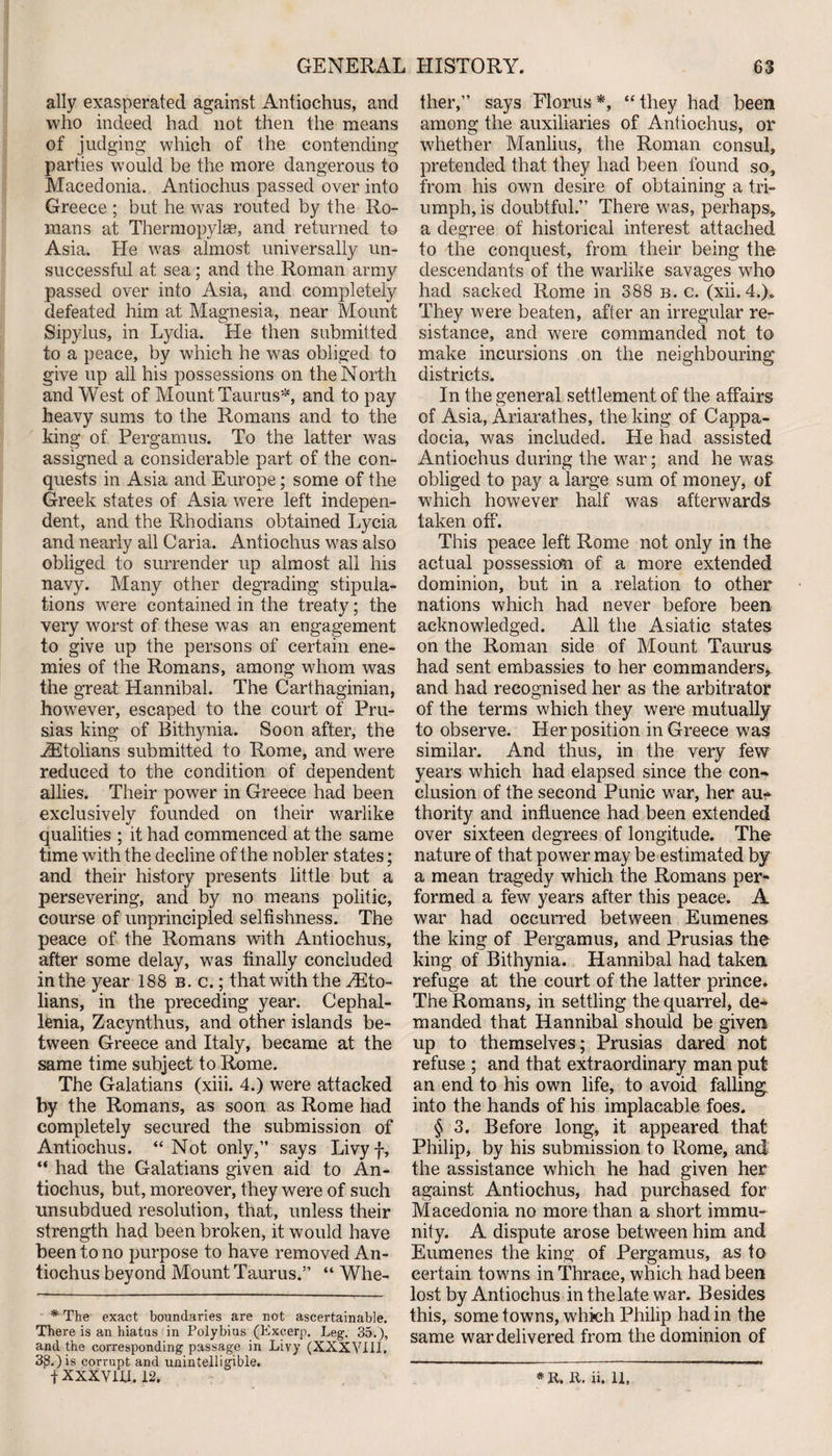 ally exasperated against Antioehus, and who indeed had not then the means of judging which of the contending parties would be the more dangerous to Macedonia. Antioehus passed over into Greece ; but he was routed by the Ro¬ mans at Thermopylae, and returned to Asia. He was almost universally un¬ successful at sea; and the Roman army passed over into Asia, and completely defeated him at Magnesia, near Mount Sipylus, in Lydia. He then submitted to a peace, by which he was obliged to give up all his possessions on the North and West of Mount Taurus5, and to pay heavy sums to the Romans and to the king of Pergamus. To the latter was assigned a considerable part of the con¬ quests in Asia and Europe; some of the Greek states of Asia were left indepen¬ dent, and the Rhodians obtained Lycia and nearly all Caria. Antioehus was also obliged to surrender up almost all his navy. Many other degrading stipula¬ tions wTere contained in the treaty; the very worst of these was an engagement to give up the persons of certain ene¬ mies of the Romans, among whom was the great Hannibal. The Carthaginian, however, escaped to the court of Pru- sias king of Bithynia. Soon after, the ZEtolians submitted to Rome, and were reduced to the condition of dependent allies. Their power in Greece had been exclusively founded on their warlike qualities ; it had commenced at the same time with the decline of the nobler states; and their history presents little but a persevering, and by no means politic, course of unprincipled selfishness. The peace of the Romans with Antioehus, after some delay, was finally concluded in the year 188 b. c. ; that with the JEto- lians, in the preceding year. Cephal- lenia, Zacynthus, and other islands be¬ tween Greece and Italy, became at the same time subject to Rome. The Galatians (xiii. 4.) were attacked Hy the Romans, as soon as Rome had completely secured the submission of Antioehus. “ Not only,” says Livyf, “ had the Galatians given aid to An- tiochus, but, moreover, they were of such unsubdued resolution, that, unless their strength had been broken, it would have been to no purpose to have removed An- tiochus beyond Mount Taurus.” “ Whe- * The exact boundaries are not ascertainable. There is an hiatus in Polybius (Excerp. Leg. 35.), and the corresponding passage in Livy (XXXVIII. 3£.) is corrupt and unintelligible. ther,” says Floras *, “ they had been among the auxiliaries of Antioehus, or whether Manlius, the Roman consul, pretended that they had been found so, from his own desire of obtaining a tri¬ umph, is doubtful.” There was, perhaps, a degree of historical interest attached to the conquest, from their being the descendants of the warlike savages who had sacked Rome in 388 b. c. (xii. 4.). They were beaten, after an irregular re¬ sistance, and were commanded not to make incursions on the neighbouring districts. In the general settlement of the affairs of Asia, Ariarathes, the king of Cappa¬ docia, was included. He had assisted Antioehus during the war; and he was obliged to pay a large sum of money, of which however half wras afterwards taken off. This peace left Rome not only in the actual possession of a more extended dominion, but in a relation to other nations which had never before been acknowledged. All the Asiatic states on the Roman side of Mount Taurus had sent embassies to her commanders, and had recognised her as the arbitrator of the terms which they were mutually to observe. Her position in Greece was similar. And thus, in the very few years which had elapsed since the con¬ clusion of the second Punic war, her au¬ thority and influence had been extended over sixteen degrees of longitude. The nature of that power may be estimated by a mean tragedy which the Romans per¬ formed a few years after this peace. A war had occurred between Eumenes the king of Pergamus, and Prusias the king of Bithynia. Hannibal had taken refuge at the court of the latter prince. The Romans, in settling the quarrel, de* manded that Hannibal should be given up to themselves; Prusias dared not refuse ; and that extraordinary man put an end to his own life, to avoid falling into the hands of his implacable foes. § 3. Before long, it appeared that Philip, by his submission to Rome, and the assistance which he had given her against Antioehus, had purchased for Macedonia no more than a short immu¬ nity. A dispute arose between him and Eumenes the king of Pergamus, as to certain towns in Thrace, which had been lost by Antioehus in the late war. Besides this, some towns, which Philip had in the same war delivered from the dominion of