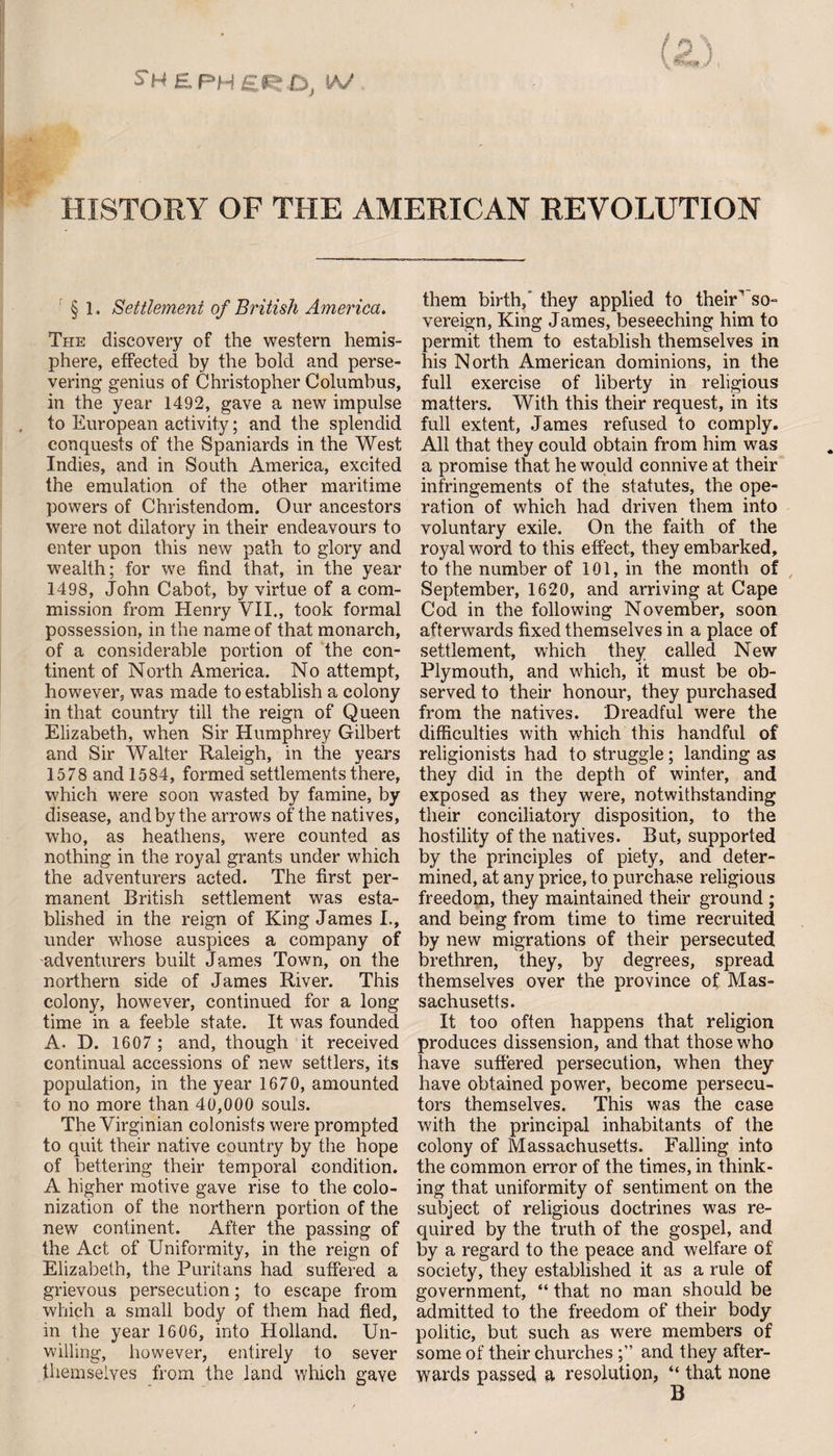 HISTORY OF THE AMERICAN REVOLUTION § 1. Settlement of British America. The discovery of the western hemis¬ phere, effected by the bold and perse¬ vering genius of Christopher Columbus, in the year 1492, gave a new impulse to European activity; and the splendid conquests of the Spaniards in the West Indies, and in South America, excited the emulation of the other maritime powers of Christendom. Our ancestors were not dilatory in their endeavours to enter upon this new path to glory and wealth; for we find that, in the year 1498, John Cabot, by virtue of a com¬ mission from Henry VII., took formal possession, in the name of that monarch, of a considerable portion of the con¬ tinent of North America. No attempt, however, was made to establish a colony in that country till the reign of Queen Elizabeth, when Sir Humphrey Gilbert and Sir Walter Raleigh, in the years 1578 and 1584, formed settlements there, which were soon wasted by famine, by disease, and by the arrows of the natives, who, as heathens, were counted as nothing in the royal grants under which the adventurers acted. The first per¬ manent British settlement was esta¬ blished in the reign of King James I., under whose auspices a company of adventurers built James Town, on the northern side of James River. This colony, however, continued for a long time in a feeble state. It was founded A. D. 1607 ; and, though it received continual accessions of new settlers, its population, in the year 1670, amounted to no more than 40,000 souls. The Virginian colonists were prompted to quit their native country by the hope of bettering their temporal condition. A higher motive gave rise to the colo¬ nization of the northern portion of the new continent. After the passing of the Act of Uniformity, in the reign of Elizabeth, the Puritans had suffered a grievous persecution; to escape from which a small body of them had fled, in the year 1606, into Holland. Un¬ willing, however, entirely to sever themselves from the land which gave them birth/ they applied to their” so- vereign, King James, beseeching him to permit them to establish themselves in his North American dominions, in the full exercise of liberty in religious matters. With this their request, in its full extent, James refused to comply. All that they could obtain from him was a promise that he would connive at their infringements of the statutes, the ope¬ ration of which had driven them into voluntary exile. On the faith of the royal word to this effect, they embarked, to the number of 101, in the month of September, 1620, and arriving at Cape Cod in the following November, soon afterwards fixed themselves in a place of settlement, which they called New Plymouth, and which, it must be ob¬ served to their honour, they purchased from the natives. Dreadful were the difficulties with which this handful of religionists had to struggle; landing as they did in the depth of winter, and exposed as they were, notwithstanding their conciliatory disposition, to the hostility of the natives. But, supported by the principles of piety, and deter¬ mined, at any price, to purchase religious freedom, they maintained their ground ; and being from time to time recruited by new migrations of their persecuted brethren, they, by degrees, spread themselves over the province of Mas¬ sachusetts. It too often happens that religion produces dissension, and that those who have suffered persecution, when they have obtained power, become persecu¬ tors themselves. This was the case with the principal inhabitants of the colony of Massachusetts. Falling into the common error of the times, in think¬ ing that uniformity of sentiment on the subject of religious doctrines was re¬ quired by the truth of the gospel, and by a regard to the peace and welfare of society, they established it as a rule of government, “ that no man should be admitted to the freedom of their body politic, but such as were members of some of their churches and they after¬ wards passed a resolution, “ that none B