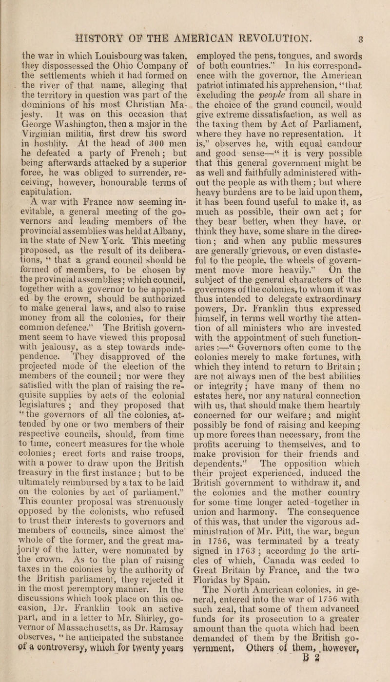 the war in which Louisbourg was taken, they dispossessed the Ohio Company of the settlements which it had formed on the river of that name, alleging that the territory in question was part of the dominions of his most Christian Ma¬ jesty. It was on this occasion that George Washington, then a major in the Virginian militia, first drew his sword in hostility. At the head of 300 men he defeated a party of French; but being afterwards attacked by a superior force, he was obliged to surrender, re¬ ceiving, however, honourable terms of capitulation. A war with France now seeming in¬ evitable, a general meeting of the go¬ vernors and leading members of the provincial assemblies was held at Albany, in the state of New York. This meeting proposed, as the result of its delibera¬ tions, “ that a grand council should be formed of members, to be chosen by the provincial assemblies; which council, together with a governor to be appoint¬ ed by the crown, should be authorized to make general laws, and also to raise money from all the colonies, for their common defence.” The British govern¬ ment seem to have viewed this proposal with jealousy, as a step towards inde¬ pendence. They disapproved of the projected mode of the election of the members of the council; nor were they satisfied with the plan of raising the re¬ quisite supplies by acts of the colonial legislatures ; and they proposed that “ the governors of all the colonies, at¬ tended by one or two members of their respective councils, should, from time to time, concert measures for the whole colonies; erect forts and raise troops, with a power to draw upon the British treasury in the first instance ; but to be ultimately reimbursed by a tax to be laid on the colonies by act of parliament.” This counter proposal was strenuously opposed by the colonists, who refused to trust their interests to governors and members of councils, since almost the' whole of the former, and the great ma¬ jority of the latter, were nominated by the crown. As to the plan of raising taxes in the colonies by the authority of the British parliament, they rejected it in the most peremptory manner. In the discussions which took place on this oc¬ casion, Dr. Franklin took an active part, and in a letter to Mr. Shirley, go¬ vernor of Massachusetts, as Dr. Ramsay observes, “ he anticipated the substance of a controversy, which for twenty years employed the pens, tongues, and swords of both countries.” In his correspond¬ ence with the governor, the American patriot intimated his apprehension, “that excluding the people from all share in the choice of the grand council, would give extreme dissatisfaction, as well as the taxing them by Act of Parliament, where they have no representation. It is,” observes he, with equal candour and good sense—“ it is very possible that this general government might be as well and faithfully administered with¬ out the people as with them; but where heavy burdens are to be laid upon them, it has been found useful to make it, as much as possible, their own act; for they bear better, when they have, or think they have, some share in the direc¬ tion ; and when any public measures are generally grievous, or even distaste¬ ful to the people, the wheels of govern¬ ment move more heavily.” On the subject of the general characters of the governors of the colonies, to whom it was thus intended to delegate extraordinary powers, Dr. Franklin thus expressed himself, in terms well worthy the atten¬ tion of all ministers who are invested with the appointment of such function¬ aries :—“ Governors often come to the colonies merely to make fortunes, with which they intend to return to Britain; are not always men of the best abilities or integrity; have many of them no estates here, nor any natural connection with us, that should make them heartily concerned for our welfare; and might possibly be fond of raising and keeping up more forces than necessary, from the profits accruing to themselves, and to make provision for their friends and dependents/' The opposition which their project experienced, induced the British government to withdraw it, and the colonies and the mother country for some time longer acted together m union and harmony. The consequence of this was, that under the vigorous ad¬ ministration of Mr. Pitt, the war, begun in 1756, was terminated by a treaty signed in 1763 ; according Jto the arti¬ cles of which, Canada was ceded to Great Britain by France, and the two Floridas by Spain. The North American colonies, in ge¬ neral, entered into the war of 1756 with such zeal, that some of them advanced funds for its prosecution to a greater amount than the quota which had been demanded of them by the British go¬ vernment, Others of them, however. B 2