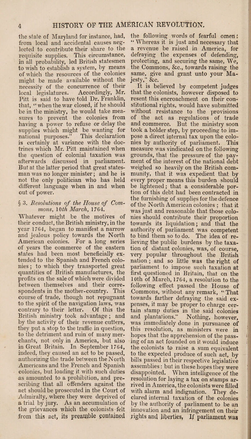 the state of Maryland for instance, had, from local and accidental causes neg¬ lected to contribute their share to the requisite supplies. This circumstance, in all probability, led British statesmen to wish to establish a system, by means of which the resources of the colonies might be made available without the necessity of the concurrence of their local legislatures. Accordingly, Mr. Pitt is said to have told Dr. Franklin, that, “ when the war closed, if he should be in the ministry, he would take mea¬ sures to prevent the colonies from having a power to refuse or delay the supplies which might be wanting for national purposes.” This declaration is certainly at variance with the doc¬ trines which Mr. Pitt maintained when the question of colonial taxation was afterwards discussed in parliament. But at the latter period that great states¬ man was no longer minister; and he is not the only politician who has held different language when in and when out of power. § 3. Resolutions of the House of Com¬ mons, 10th March, 1764. Whatever might be the motives of their conduct, the British ministry, in the year 1764, began to manifest a narrow and jealous policy towards the North American colonies. For a long series of years the commerce of the eastern states had been most beneficially ex¬ tended to the Spanish and French colo¬ nies ; to which they transported great quantities of British manufactures, the profits on the sale of which were divided between themselves and their corre¬ spondents in the mother-country. This course of trade, though not repugnant to the spirit of the navigation laws, was contrary to their letter. Of this the British ministry took advantage ; and by the activity of their revenue cutters, they put a stop to the traffic in question, to the detriment and ruin of many mer¬ chants, not only in America, but also in Great Britain. In September 1764, indeed, they caused an act to be passed, authorizing the trade between the North Americans and the French and Spanish colonies, but loading it with such duties as amounted to a prohibition, and pre¬ scribing that all offenders against the act should be prosecuted in the Court of Admiralty, where they were deprived of a trial by jury. As an accumulation of the grievances which the colonists felt from this act, its preamble contained the following words of fearful omen; “Whereas it is just and necessary that a revenue be raised in America, for defraying the expenses of defending, protecting, and securing the same, We, the Commons, &amp;c., towards raising the same, give and grant unto your Ma¬ jesty,” &amp;c. It is believed by competent judges that the colonists, however disposed to resent this encroachment on their con¬ stitutional rights, would have submitted without resistance to the provisions of the act as regulations of trade and commerce. But the ministry soon took a bolder step, by proceeding to im¬ pose a direct internal tax upon the colo¬ nies by authority of parliament. This measure was vindicated on the following grounds, that the pressure of the pay¬ ment of the interest of the national debt weighed so heavily on the British com¬ munity, that it was expedient that by every proper means this burden should be lightened; that a considerable por¬ tion of this debt had been contracted in the furnishing of supplies for the defence of the North American colonies ; that it was just and reasonable that those colo¬ nies should contribute their proportion towards its liquidation; and that the authority of parliament was competent to bind them so to do. The idea of re¬ lieving the public burdens by the taxa¬ tion of distant colonies, was, of course, very popular throughout the British nation ; and so little was the right of parliament to impose such taxation at first questioned in Britain, that on the 10th of March, 1764, a resolution to the following effect passed the House of Commons, without any remark, “ That towards farther defraying the said ex¬ penses, it may be proper to charge cer¬ tain stamp duties in the said colonies and plantations.” Nothing, however, was immediately done in pursuance of this resolution, as ministers were in hopes that the apprehension of the pass- I ing of an act founded on it would induce i the colonists to raise a sum equivalent to the expected produce of such act, by bills passed in their respective legislative assemblies: but in these hopes they were disappointed. When intelligence of the resolution for laying a tax on stamps ar¬ rived in America, the colonists were filled with alarm and indignation. They de¬ clared internal taxation of the colonies by the authority of parliament to be an innovation and an infringement on their rights and liberties, If parliament was