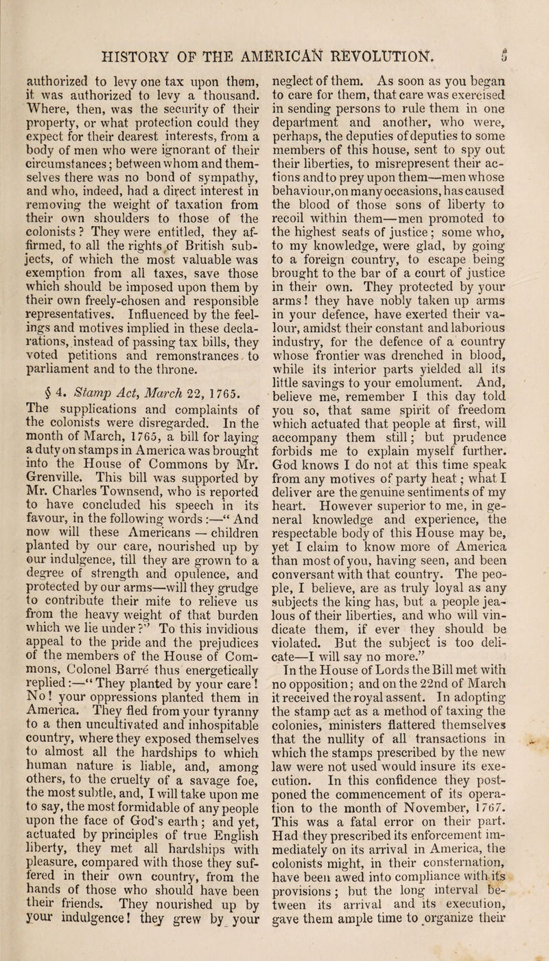 authorized to levy one tax upon them, it was authorized to levy a thousand. Where, then, was the security of their property, or what protection could they expect for their dearest interests, from a body of men who were ignorant of their circumstances; between whom and them¬ selves there was no bond of sympathy, and who, indeed, had a direct interest in removing the weight of taxation from their own shoulders to those of the colonists ? They were entitled, they af¬ firmed, to all the rights of British sub¬ jects, of which the most valuable was exemption from all taxes, save those which should be imposed upon them by their own freely-chosen and responsible representatives. Influenced by the feel¬ ings and motives implied in these decla¬ rations, instead of passing tax bills, they voted petitions and remonstrances, to parliament and to the throne. § 4. Stamp Act, March 22, 1 765. The supplications and complaints of the colonists ivere disregarded. In the month of March, 1765, a bill for laying a duty on stamps in America was brought into the House of Commons by Mr. Grenville. This bill was supported by Mr. Charles Townsend, who is reported to have concluded his speech in its favour, in the following words :—“ And now will these Americans — children planted by our care, nourished up by ©ur indulgence, till they are grown to a degree of strength and opulence, and protected by our arms—will they grudge to contribute their mite to relieve us from the heavy weight of that burden which we lie under ?,; To this invidious appeal to the pride and the prejudices of the members of the House of Com¬ mons, Colonel Barre thus energetically replied:—“ They planted by your care ! No! your oppressions planted them in America. They fled from your tyranny to a then uncultivated and inhospitable country, where they exposed themselves to almost all the hardships to which human nature is liable, and, among others, to the cruelty of a savage foe, the most subtle, and, I will take upon me to say, the most formidable of any people upon the face of God's earth; and yet, actuated by principles of true English liberty, they met all hardships with pleasure, compared with those they suf¬ fered in their own country, from the hands of those who should have been their friends. They nourished up by your indulgence! they grew by your neglect of them. As soon as you began to care for them, that care was exercised in sending persons to rule them in one department and another, who were, perhaps, the deputies of deputies to some members of this house, sent to spy out their liberties, to misrepresent their ac¬ tions and to prey upon them—men whose behaviour,on many occasions, has caused the blood of those sons of liberty to recoil within them—men promoted to the highest seats of justice ; some who, to my knowledge, were glad, by going to a foreign country, to escape being brought to the bar of a court of justice in their own. They protected by your arms! they have nobly taken up arms in your defence, have exerted their va¬ lour, amidst their constant and laborious industry, for the defence of a country whose frontier was drenched in blood, while its interior parts yielded all its little savings to your emolument. And, believe me, remember I this day told you so, that same spirit of freedom which actuated that people at first, will accompany them still; but prudence forbids me to explain myself further. God knows I do not at this time speak from any motives of party heat; what, I deliver are the genuine sentiments of my heart. However superior to me, in ge¬ neral knowledge and experience, the respectable body of this House may be, yet I claim to know more of America than most of you, having seen, and been conversant with that country. The peo¬ ple, I believe, are as truly loyal as any subjects the king has, but a people jea¬ lous of their liberties, and who will vin¬ dicate them, if ever they should be violated. But the subject is too deli¬ cate—I will say no more.,; In the House of Lords the Bill met with no opposition; and on the 22nd of March it received the royal assent. In adopting the stamp act as a method of taxing the colonies, ministers flattered themselves that the nullity of all transactions in which the stamps prescribed by the new law were not used would insure its exe¬ cution. In this confidence they post¬ poned the commencement of its opera¬ tion to the month of November, 1767. This was a fatal error on their part. Had they prescribed its enforcement im¬ mediately on its arrival in America, the colonists might, in their consternation, have been awed into compliance with its provisions ; but the long interval be¬ tween its arrival and its execution, gave them ample time to organize their