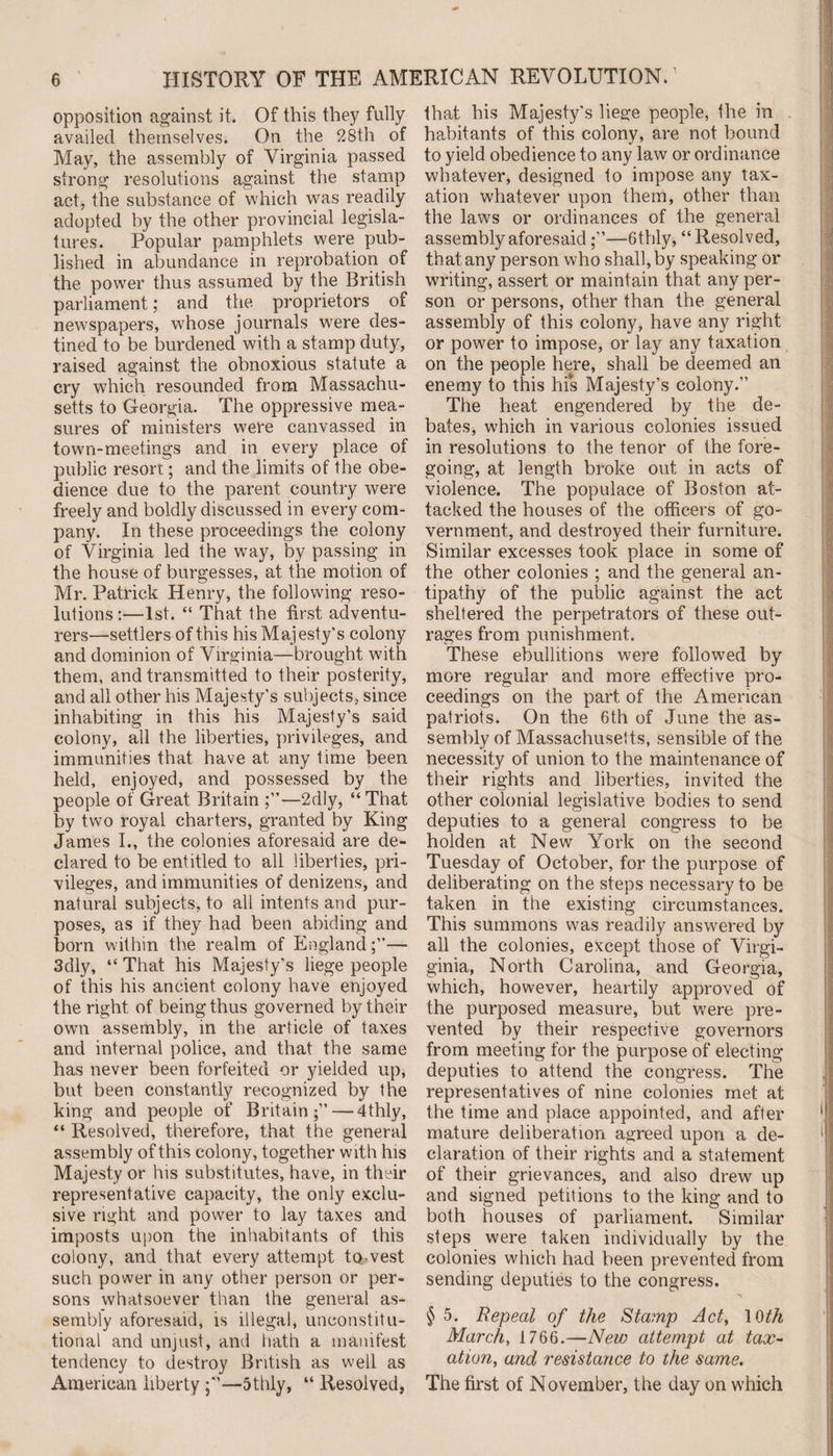 opposition against it. Of this they fully availed themselves. On the 28th of May, the assembly of Virginia passed strong resolutions against the stamp act, the substance of which was readily adopted by the other provincial legisla¬ tures. Popular pamphlets were pub¬ lished in abundance in reprobation of the power thus assumed by the British parliament; and the proprietors of newspapers, whose journals were des¬ tined to be burdened with a stamp duty, raised against the obnoxious statute a cry which resounded from Massachu¬ setts to Georgia. The oppressive mea¬ sures of ministers were canvassed in town-meetings and in every place of public resort; and the limits of the obe¬ dience due to the parent country were freely and boldly discussed in every com¬ pany. In these proceedings the colony of Virginia led the wray, by passing in the house of burgesses, at the motion of Mr. Patrick Henry, the following reso¬ lutions :—1st. “ That the first adventu¬ rers—settlers of this his Majesty’s colony and dominion of Virginia—brought with them, and transmitted to their posterity, and all other his Majesty’s subjects, since inhabiting in this his Majesty’s said colony, all the liberties, privileges, and immunities that have at any time been held, enjoyed, and possessed by the people of Great Britain —2dly, “ That by two royal charters, granted by King James I., the colonies aforesaid are de¬ clared to be entitled to all liberties, pri¬ vileges, and immunities of denizens, and natural subjects, to all intents and pur¬ poses, as if they had been abiding and born within the realm of England— 3dly, “ That his Majesty’s liege people of this his ancient colony have enjoyed the right of being thus governed by their own assembly, in the article of taxes and internal police, and that the same has never been forfeited or yielded up, but been constantly recognized by the king and people of Britain;” — 4thly, “ Resolved, therefore, that the general assembly of this colony, together with his Majesty or his substitutes, have, in their representative capacity, the only exclu¬ sive right and power to lay taxes and imposts upon the inhabitants of this colony, and that every attempt to vest such power in any other person or per¬ sons whatsoever than the general as¬ sembly aforesaid, is illegal, unconstitu¬ tional and unjust, anti hath a manifest tendency to destroy British as well as American liberty —5thly, “ Resolved, that his Majesty's liege people, the in habitants of this colony, are not bound to yield obedience to any law or ordinance whatever, designed to impose any tax¬ ation whatever upon them, other than the laws or ordinances of the general assembly aforesaid —6thly, “Resolved, that any person who shall, by speaking or writing, assert or maintain that any per¬ son or persons, other than the general assembly of this colony, have any right or power to impose, or lay any taxation on the people here, shall be deemed an enemy to this his Majesty’s colony.” The heat engendered by the de¬ bates, which in various colonies issued in resolutions to the tenor of the fore¬ going, at length broke out in acts of violence. The populace of Boston at¬ tacked the houses of the officers of go¬ vernment, and destroyed their furniture. Similar excesses took place in some of the other colonies ; and the general an¬ tipathy of the public against the act sheltered the perpetrators of these out¬ rages from punishment. These ebullitions were followed by more regular and more effective pro¬ ceedings on the part of the American patriots. On the 6th of June the as¬ sembly of Massachusetts, sensible of the necessity of union to the maintenance of their rights and liberties, invited the other colonial legislative bodies to send deputies to a general congress to be holden at New York on the second Tuesday of October, for the purpose of deliberating on the steps necessary to be taken in the existing circumstances. This summons was readily answered by all the colonies, except those of Virgi- ginia, North Carolina, and Georgia, which, however, heartily approved of the purposed measure, but were pre¬ vented by their respective governors from meeting for the purpose of electing deputies to attend the congress. The representatives of nine colonies met at the time and place appointed, and after mature deliberation agreed upon a de¬ claration of their rights and a statement of their grievances, and also drew up and signed petitions to the king and to both houses of parliament. Similar steps were taken individually by the colonies which had been prevented from sending deputies to the congress. § 5. Repeal of the Stamp Act, 10th March, 1766.—New attempt at tax¬ ation, and resistance to the same. The first of November, the day on which