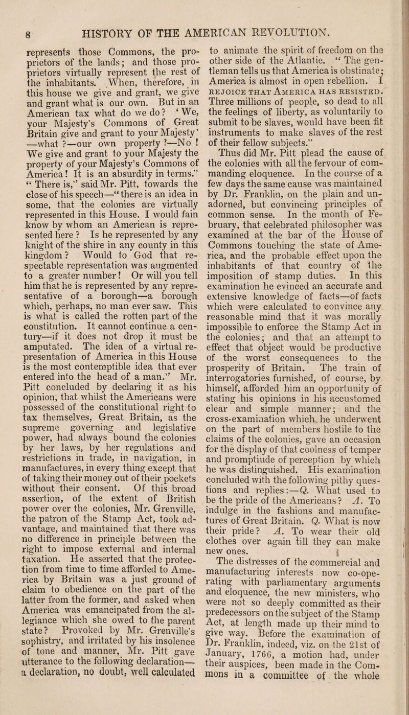 represents those Commons, the pro¬ prietors of the lands; and those pro¬ prietors virtually represent the rest of the inhabitants. .When, therefore, in this house we give and grant, we give and grant what is our own. But in an American tax what do we do? ‘We, your Majesty’s Commons of Great Britain give and grant to your Majesty’ —what ?—our own property?—No ! We give and grant to your Majesty the property of your Majesty’s Commons of America! It is an absurdity in terms.” “ There is,” said Mr. Pitt, towards the close of his speech—“ there is an idea in some, that the colonies are virtually represented in this House. I would fain know by whom an American is repre¬ sented here ? Is he represented by any knight of the shire in any county in this kingdom ? Would to God that re¬ spectable representation was augmented to a greater number! Or will you tell him that he is represented by any repre¬ sentative of a borough—a borough which, perhaps, no man ever saw. This is what is called the rotten part of the constitution. It cannot continue a cen¬ tury—if it does not drop it must be amputated. The idea of a virtual re¬ presentation of America in this House is the most contemptible idea that ever entered into the head of a man.” Mr. Pitt concluded by declaring it as his opinion, that whilst the Americans were possessed of the constitutional right to tax themselves, Great Britain, as the supreme governing and legislative power, had always bound the colonies by her laws, by her regulations and restrictions in trade, in navigation, in manufactures, in every thing except that of taking their money out of their pockets without their consent. Of this broad assertion, of the extent of British power over the colonies, Mr. Grenville, the patron of the Stamp Act, took ad¬ vantage, and maintained that there was no difference in principle between the right to impose external and internal taxation. He asserted that the protec¬ tion from time to time afforded to Ame¬ rica by Britain was a just ground of claim to obedience on the part of the latter from the former, and asked when America was emancipated from the al¬ legiance which she owed to the parent state? Provoked by Mr. Grenville’s sophistry, and irritated by his insolence of tone and manner, Mr. Pitt gave utterance to the following declaration— a declaration, no doubt, well calculated to animate the spirit of freedom on the other side of the Atlantic. “ The gen¬ tleman tells us that America is obstinate; America is almost in open rebellion. I REJOICE THAT AMERICA HAS RESISTED. Three millions of people, so dead to all the feelings of liberty, as voluntarily to submit to be slaves, would have been fit instruments to make slaves of the rest of their fellow subjects.” Thus did Mr. Pitt plead the cause of the colonies with all the fervour of com¬ manding eloquence. In the course of a few days the same cause was maintained by Dr. Franklin, on the plain and un¬ adorned, but convincing principles of common sense. In the month of Fe¬ bruary, that celebrated philosopher was examined at the bar of the House of Commons touching the state of Ame¬ rica, and the probable effect upon the inhabitants of that country of the imposition of stamp duties. In this examination he evinced an accurate and extensive knowledge of facts—of facts which were calculated to convince any reasonable mind that it was morally impossible to enforce the Stamp Act in the colonies; and that an attempt to effect that object would be productive of the worst consequences to the prosperity of Britain. The train of interrogatories furnished, of course, by himself, afforded him an opportunity of stating his opinions in his accustomed clear and simple manner; and the cross-examination which, he underwent on the part of members hostile to the claims of the colonies, gave an occasion for the display of that coolness of temper and promptiude of perception by which he was distinguished. His examination concluded with the following pithy ques¬ tions and replies:—Q. What used to be the pride of the Americans? A. To indulge in the fashions and manufac¬ tures of Great Britain. Q. What is now their pride? A. To wear their old clothes over again fill they can make new ones. g The distresses of the commercial and manufacturing interests now co-ope¬ rating with parliamentary arguments and eloquence, the new ministers, who were not so deeply committed as their predecessors on the subject of the Stamp Act, at length made up their mind to give way. Before the examination of Dr. Franklin, indeed, viz. on the 21st of January, 1766, a motion had, under their auspices, been made in the Com¬ mons in a committee of the whole