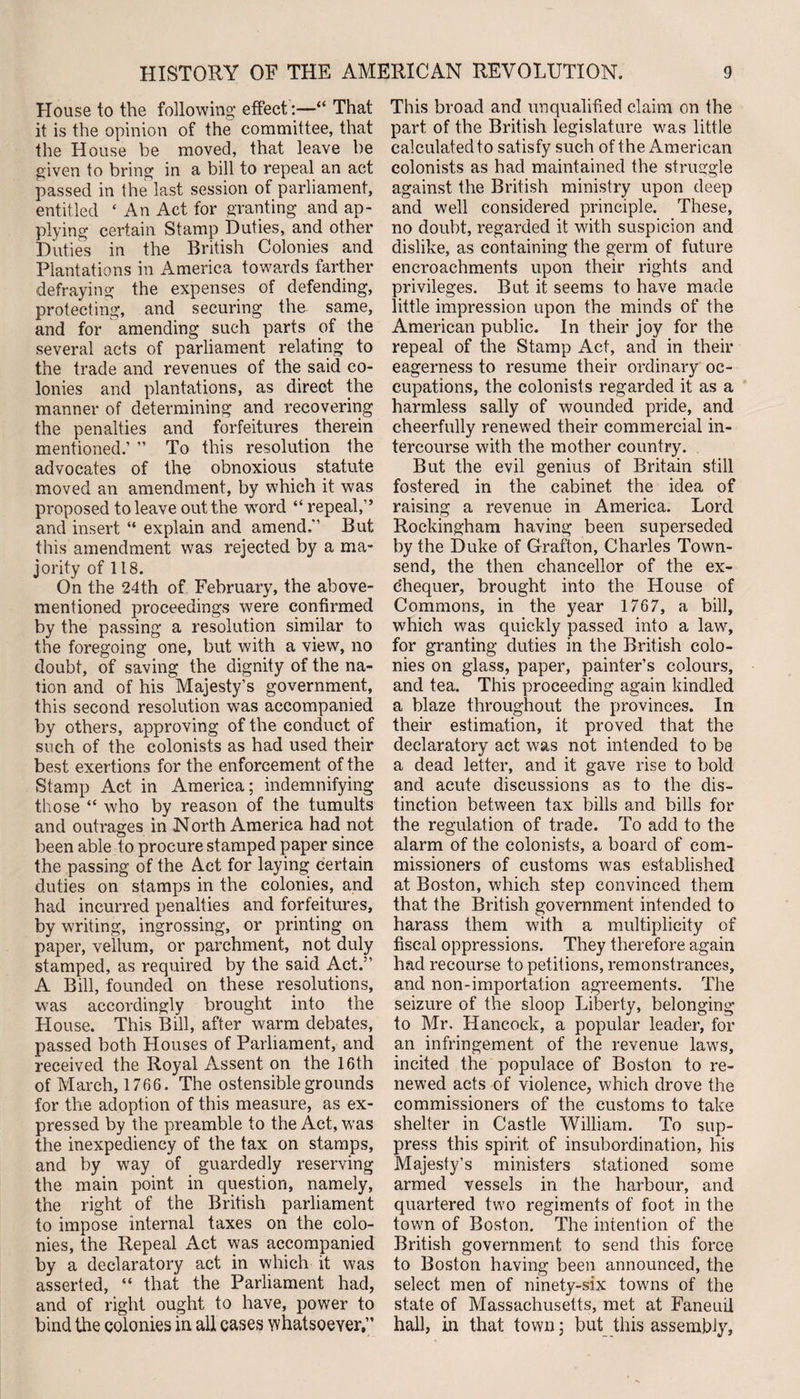 House to the following effect:—“ That it is the opinion of the committee, that the House be moved, that leave be given to bring in a bill to repeal an act passed in the last session of parliament, entitled ‘ An Act for granting and ap¬ plying certain Stamp Duties, and other Duties in the British Colonies and Plantations in America towards farther defraying the expenses of defending, protecting, and securing the same, and for amending such parts of the several acts of parliament relating to the trade and revenues of the said co¬ lonies and plantations, as direct the manner of determining and recovering the penalties and forfeitures therein mentioned.’ ” To this resolution the advocates of the obnoxious statute moved an amendment, by which it was proposed to leave out the wTord “ repeal,” and insert “ explain and amend. But this amendment was rejected by a ma¬ jority of 118. On the 24th of February, the above- mentioned proceedings were confirmed by the passing a resolution similar to the foregoing one, but with a view, no doubt, of saving the dignity of the na¬ tion and of his Majesty’s government, this second resolution was accompanied by others, approving of the conduct of such of the colonists as had used their best exertions for the enforcement of the Stamp Act in America; indemnifying those “ who by reason of the tumults and outrages in North America had not been able to procure stamped paper since the passing of the Act for laying certain duties on stamps in the colonies, and had incurred penalties and forfeitures, by writing, ingrossing, or printing on paper, vellum, or parchment, not duly stamped, as required by the said Act. A Bill, founded on these resolutions, was accordingly brought into the H ouse. This Bill, after warm debates, passed both Houses of Parliament, and received the Royal Assent on the 16th of March, 1766. The ostensible grounds for the adoption of this measure, as ex¬ pressed by the preamble to the Act, was the inexpediency of the tax on stamps, and by wray of guardedly reserving the main point in question, namely, the right of the British parliament to impose internal taxes on the colo¬ nies, the Repeal Act was accompanied by a declaratory act in which it was asserted, “ that the Parliament had, and of right ought to have, power to bind the colonies in all cases whatsoever, This broad and unqualified claim on the part of the British legislature was little calculated to satisfy such of the American colonists as had maintained the struggle against the British ministry upon deep and well considered principle. These, no doubt, regarded it with suspicion and dislike, as containing the germ of future encroachments upon their rights and privileges. But it seems to have made little impression upon the minds of the American public. In their joy for the repeal of the Stamp Act, and in their eagerness to resume their ordinary oc¬ cupations, the colonists regarded it as a harmless sally of wounded pride, and cheerfully renewed their commercial in¬ tercourse with the mother country. But the evil genius of Britain still fostered in the cabinet the idea of raising a revenue in America. Lord Rockingham having been superseded by the Duke of Grafton, Charles Town¬ send, the then chancellor of the ex¬ chequer, brought into the House of Commons, in the year 1767, a bill, which was quickly passed into a law, for granting duties in the British colo¬ nies on glass, paper, painter’s colours, and tea. This proceeding again kindled a blaze throughout the provinces. In their estimation, it proved that the declaratory act was not intended to be a dead letter, and it gave rise to bold and acute discussions as to the dis¬ tinction between tax bills and bills for the regulation of trade. To add to the alarm of the colonists, a board of com¬ missioners of customs was established at Boston, which step convinced them that the British government intended to harass them with a multiplicity of fiscal oppressions. They therefore again had recourse to petitions, remonstrances, and non-importation agreements. The seizure of the sloop Liberty, belonging to Mr. Hancock, a popular leader, for an infringement of the revenue laws, incited the populace of Boston to re¬ newed acts of violence, which drove the commissioners of the customs to take shelter in Castle William. To sup¬ press this spirit of insubordination, his Majesty’s ministers stationed some armed vessels in the harbour, and quartered two regiments of foot in the town of Boston. The intention of the British government to send this force to Boston having been announced, the select men of ninety-six towns of the state of Massachusetts, met at Faneuil hall, in that town; but this assembly,