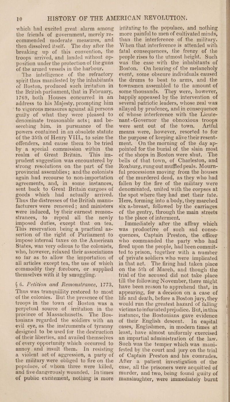 which had excited great alarm among the friends of government, merely re¬ commended moderate measures, and then dissolved itself. The day after the breaking up of this convention, the troops arrived, and landed without op¬ position under the protection of the guns of the armed vessels in the harbour. The intelligence of the refractory spirit thus manifested by the inhabitants of Boston, produced such irritation in the British parliament, that in February, 1 769, both Houses concurred in an address to his Majesty, prompting him to vigorous measures against all persons guilty of what they were pleased to denominate treasonable acts; and be¬ seeching him, in pursuance of the powers contained in an obsolete statute of the 35th of Henry VIII., to seize the offenders, and cause them to be tried by a special commission within the realm of Great Britain. This im¬ prudent suggestion was encountered by strong resolutions on the part of the provincial assemblies; and the colonists again had recourse to non-importation agreements, and, in some instances, sent back to Great Britain cargoes of goods which had actually arrived. Thus the distresses of the British manu¬ facturers were renewed; and ministers were induced, by their earnest remon¬ strances, to repeal all the newly imposed duties, except that on tea. This reservation being a practical as¬ sertion of the right of Parliament to impose internal taxes on the American States, was very odious to the colonists, who, however, relaxed their associations so far as to allow the importation of all articles except tea, the use of which commodity they forebore, or supplied themselves with it by smuggling. § 6. Petition and Remonstrance, 1773. Thus was tranquillity restored to most of the colonies. But the presence of the troops in the town of Boston was a perpetual source of irritation in the province of Massachusetts. The Bos¬ tonians regarded the soldiers with an evil eye, as the instruments of tyranny designed to be used for the destruction of their liberties, and availed themselves of every opportunity which occurred to annoy and insult them. In resisting a violent act of aggression, a party of the military were obliged to fire on the populace, of whom three were killed, and five dangerously wounded. In times of public excitement, nothing is more irritating to the populace, and nothing more painful to men of cultivated minds, than the interference of the military. When that interference is attended with fatal consequences, the frenzy of the people rises to the utmost height. Such was the case with the inhabitants of Boston. On hearing of the melancholy event, some obscure individuals caused the drums to beat to arms, and the townsmen assembled to the amount of some thousands. They were, however, happily appeased by the intervention of several patriotic leaders, whose zeal was allayed by prudence, and in consequence of whose interference with the Lieute¬ nant-Governor the obnoxious troops were sent out of the town. Artful means were, however, resorted to for the purpose of keeping alive their resent¬ ment. On the morning of the day ap¬ pointed for the burial of the slain most of the shops in Boston were shut. The bells of that town, of Charleston, and Roxburg, rung out muffled peals. Mourn¬ ful processions moving from the houses of the murdered dead, as they who had fallen by the fire of the military were denominated, united with the corpses at the spot where they had met their fate. Here, forming into a body, they marched six a-breast, followed by the carriages of the gentry, through the main streets to the place of interment. Immediately after the affray which was productive of such sad conse¬ quences, Captain Preston, the officer who commanded the party who had fired upon the people, had been commit¬ ted to prison, together with a number of private soldiers who were implicated in that act. The firing had taken place on the 5th of March, and though the trial of the accused did not take place till the following November, there might have been reason to apprehend that, in appearing, for a decision on a case of life and death, before a Boston jury, they would run the greatest hazard of falling victims to infuriated prej udice. But, in this instance, the Bostonians gave evidence of their English descent. In capital cases, Englishmen, in modern times at least, have almost uniformly exercised an impartial administration of the law. Such was the temper which was mani¬ fested by the court and jury on the trial of Captain Preston and his comrades. After a patient investigation of the case, all the prisoners were acquitted of murder, and two, being found guilty of manslaughter, were immediately burnt