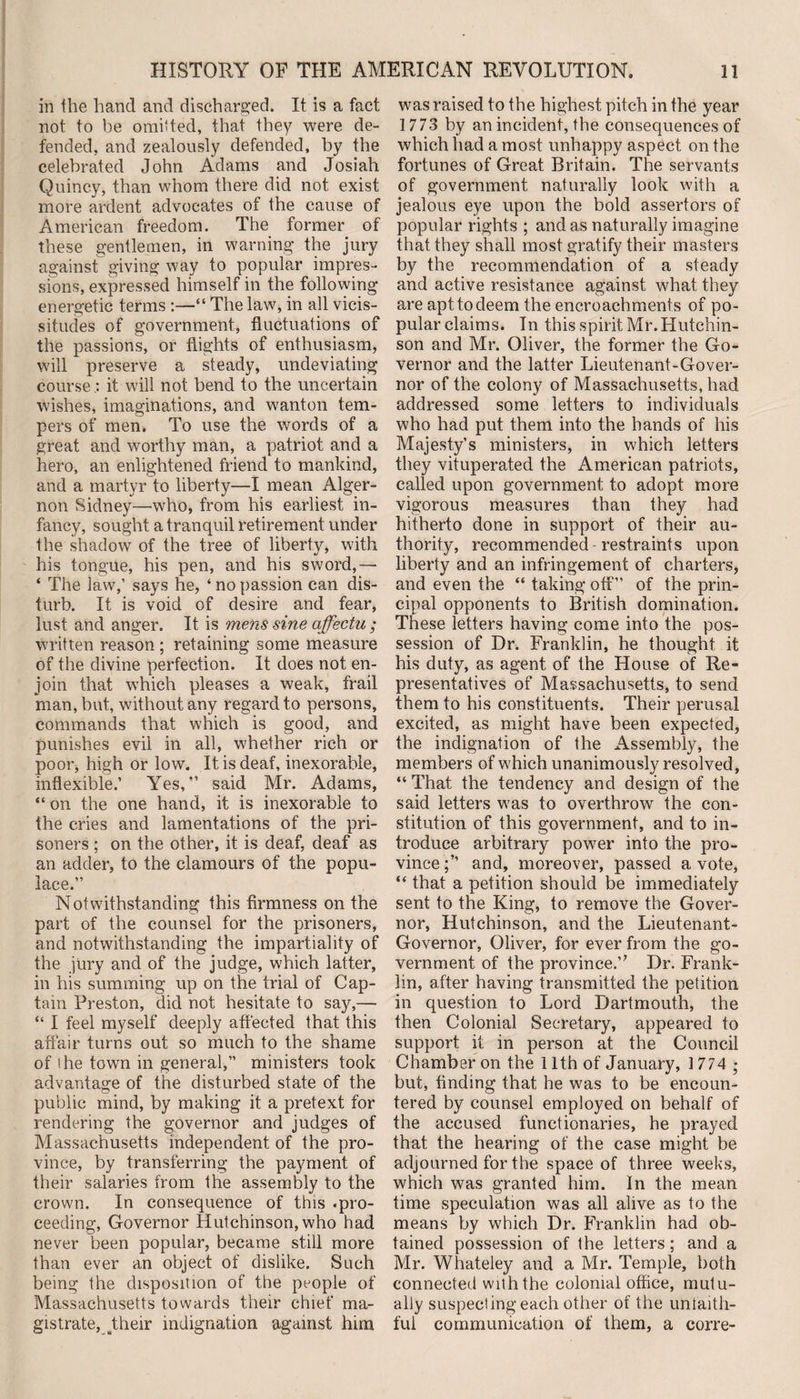 in the hand and discharged. It is a fact not to be omitted, that they were de¬ fended, and zealously defended, by the celebrated John Adams and Josiah Quincy, than whom there did not exist more ardent advocates of the cause of American freedom. The former of these gentlemen, in warning the jury against giving way to popular impres¬ sions, expressed himself in the following energetic terms :—“ The law, in all vicis¬ situdes of government, fluctuations of the passions, or flights of enthusiasm, will preserve a steady, undeviating courseit will not bend to the uncertain wishes, imaginations, and wanton tem¬ pers of men. To use the words of a great and worthy man, a patriot and a hero, an enlightened friend to mankind, and a martyr to liberty—I mean Alger¬ non Sidney—who, from his earliest in¬ fancy, sought a tranquil retirement under the shadow of the tree of liberty, with his tongue, his pen, and his sword,— ‘ The law,’ says he, ‘ no passion can dis¬ turb. It is void of desire and fear, lust and anger. It is mens sine affectu ; written reason ; retaining some measure of the divine perfection. It does not en¬ join that which pleases a weak, frail man, but, without any regard to persons, commands that which is good, and punishes evil in all, whether rich or poor, high or low. It is deaf, inexorable, inflexible.’ Yes,” said Mr. Adams, “ on the one hand, it is inexorable to the cries and lamentations of the pri¬ soners ; on the other, it is deaf, deaf as an adder, to the clamours of the popu¬ lace.” Notwithstanding this firmness on the part of the counsel for the prisoners, and notwithstanding the impartiality of the jury and of the judge, which latter, in his summing up on the trial of Cap¬ tain Preston, did not hesitate to say,— “ I feel myself deeply affected that this affair turns out so much to the shame of ihe town in general,” ministers took advantage of the disturbed state of the public mind, by making it a pretext for rendering the governor and judges of Massachusetts independent of the pro¬ vince, by transferring the payment of their salaries from the assembly to the crown. In consequence of this .pro¬ ceeding, Governor Hutchinson, who had never been popular, became still more than ever an object of dislike. Such being the disposition of the people of Massachusetts towards their chief ma¬ gistrate,^their indignation against him was raised to the highest pitch in the year 1773 by an incident, the consequences of which had a most unhappy aspect on the fortunes of Great Britain. The servants of government naturally look with a jealous eye upon the bold assertors of popular rights ; and as naturally imagine that they shall most gratify their masters by the recommendation of a steady and active resistance against what they are apt to deem the encroachments of po¬ pular claims. In this spirit Mr. Hutchin¬ son and Mr. Oliver, the former the Go¬ vernor and the latter Lieutenant-Gover¬ nor of the colony of Massachusetts, had addressed some letters to individuals who had put them into the hands of his Majesty’s ministers, in which letters they vituperated the American patriots, called upon government to adopt more vigorous measures than they had hitherto done in support of their au¬ thority, recommended - restraints upon liberty and an infringement of charters, and even the “ taking off” of the prin¬ cipal opponents to British domination. These letters having come into the pos¬ session of Dr. Franklin, he thought it his duty, as agent of the House of Re¬ presentatives of Massachusetts, to send them to his constituents. Their perusal excited, as might have been expected, the indignation of the Assembly, the members of w'hich unanimously resolved, “ That the tendency and design of the said letters was to overthrow the con¬ stitution of this government, and to in¬ troduce arbitrary power into the pro¬ vince and, moreover, passed a vote, “ that a petition should be immediately sent to the King, to remove the Gover¬ nor, Hutchinson, and the Lieutenant- Governor, Oliver, for ever from the go¬ vernment of the province.’' Dr. Frank¬ lin, after having transmitted the petition in question to Lord Dartmouth, the then Colonial Secretary, appeared to support it in person at the Council Chamber on the 11th of January, 1 774 ; but, finding that he was to be encoun¬ tered by counsel employed on behalf of the accused functionaries, he prayed that the hearing of the case might be adjourned for the space of three weeks, which was granted him. In the mean time speculation was all alive as to the means by which Dr. Franklin had ob¬ tained possession of the letters; and a Mr. Whateley and a Mr. Temple, both connected with the colonial office, mutu¬ ally suspecting each other of the unlaith- ful communication of them, a corre-