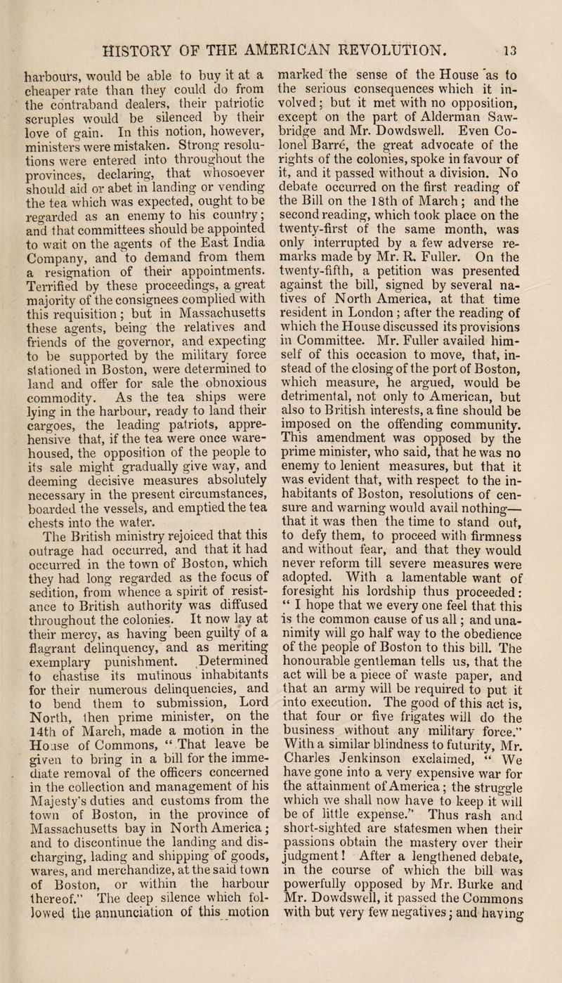 harbours, would be able to buy it at a cheaper rate than they could do from the contraband dealers, their patriotic scruples would be silenced by their love of gain. In this notion, however, ministers were mistaken. Strong resolu¬ tions were entered into throughout the provinces, declaring, that whosoever should aid or abet in landing or vending the tea which was expected, ought to be regarded as an enemy to his country; and that committees should be appointed to wait on the agents of the East India Company, and to demand from them a resignation of their appointments. Terrified by these proceedings, a great majority of the consignees complied with this requisition ; but in Massachusetts these agents, being the relatives and friends of the governor, and expecting to be supported by the military force stationed in Boston, were determined to land and offer for sale the obnoxious commodity. As the tea ships were lying in the harbour, ready to land their cargoes, the leading patriots, appre¬ hensive that, if the tea were once ware¬ housed, the opposition of the people to its sale might gradually give way, and deeming decisive measures absolutely necessary in the present circumstances, boarded the vessels, and emptied the tea chests into the water. The British ministry rejoiced that this outrage had occurred, and that it had occurred in the town of Boston, which they had long regarded as the focus of sedition, from whence a spirit of resist¬ ance to British authority was diffused throughout the colonies. It now lay at their mercy, as having been guilty of a flagrant delinquency, and as meriting exemplary punishment. Determined to chastise its mutinous inhabitants for their numerous delinquencies, and to bend them to submission, Lord North, then prime minister, on the 14th of March, made a motion in the Hoase of Commons, “ That leave be given to bring in a bill for the imme¬ diate removal of the officers concerned in the collection and management of his Majesty’s duties and customs from the town of Boston, in the province of Massachusetts bay in North America ; and to discontinue the landing and dis¬ charging, lading and shipping of goods, wares, and merchandize, at the said town of Boston, or within the harbour thereof.” The deep silence which fol¬ lowed the annunciation of this motion marked the sense of the House as to the serious consequences which it in¬ volved ; but it met with no opposition, except on the part of Alderman Saw- bridge and Mr. Dowdswell. Even Co¬ lonel Barre, the great advocate of the rights of the colonies, spoke in favour of it, and it passed without a division. No debate occurred on the first reading of the Bill on the 18th of March ; and the second reading, which took place on the twenty-first of the same month, was only interrupted by a few adverse re¬ marks made by Mr. R. Fuller. On the twenty-fifth, a petition was presented against the bill, signed by several na¬ tives of North America, at that time resident in London; after the reading of which the House discussed its provisions in Committee. Mr. Fuller availed him¬ self of this occasion to move, that, in¬ stead of the closing of the port of Boston, which measure, he argued, would be detrimental, not only to American, but also to British interests, a fine should be imposed on the offending community. This amendment was opposed by the prime minister, who said, that he was no enemy to lenient measures, but that it was evident that, with respect to the in¬ habitants of Boston, resolutions of cen¬ sure and warning would avail nothing—- that it was then the time to stand out, to defy them, to proceed with firmness and without fear, and that they would never reform till severe measures were adopted. With a lamentable want of foresight his lordship thus proceeded: “ I hope that we every one feel that this is the common cause of us all; and una¬ nimity will go half way to the obedience of the people of Boston to this bill. The honourable gentleman tells us, that the act will be a piece of waste paper, and that an army will be required to put it into execution. The good of this act is, that four or five frigates will do the business without any military force.” With a similar blindness to futurity, Mr. Charles Jenkinson exclaimed, “ We have gone into a very expensive war for the attainment of America; the struggle which we shall now have to keep it will be of little expense/’ Thus rash and short-sighted are statesmen when their passions obtain the mastery over their judgment! After a lengthened debate, in the course of which the bill was powerfully opposed by Mr. Burke and Mr. Dowdswell, it passed the Commons with but very few negatives j and haying