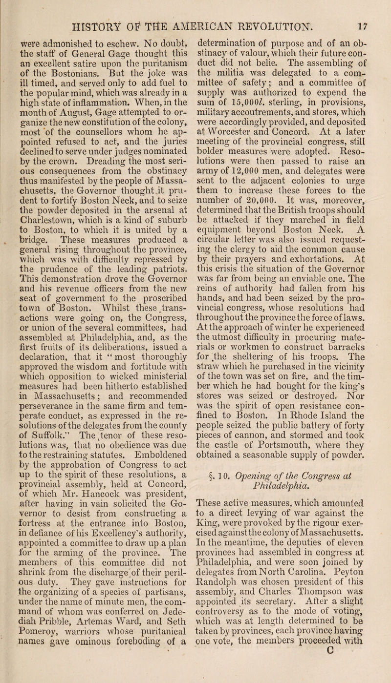 were admonished to eschew. N o doubt, the staff of General Gage thought this an excellent satire upon the puritanism of the Bostonians. Bat the joke was ill timed, and served only to add fuel to the popular mind, which was already in a high state of inflammation. When, in the month of August, Gage attempted to or¬ ganize the new constitution of the colony, most of the counsellors whom he ap¬ pointed refused to act, and the juries declined to serve under judges nominated by the crown. Dreading the most seri¬ ous consequences from the obstinacy thus manifested by the people of Massa¬ chusetts, the Governor thought it pru¬ dent to fortify Boston Neck, and to seize the powder deposited in the arsenal at Charlestown, which is a kind of suburb to Boston, to which it is united by a bridge. These measures produced a general rising throughout the province, which was with difficulty repressed by the prudence of the leading patriots. This demonstration drove the Governor and his revenue officers from the new seat of government to the proscribed town of Boston. Whilst these trans¬ actions were going on, the Congress, or union of the several committees, had assembled at Philadelphia, and, as the first fruits of its deliberations, issued a declaration, that it “ most thoroughly approved the wisdom and fortitude with which opposition to wicked ministerial measures had been hitherto established in Massachusetts; and recommended perseverance in the same firm and tem¬ perate conduct, as expressed in the re¬ solutions of the delegates from the county of Suffolk.” The Tenor of these reso¬ lutions was, that no obedience was due to the restraining statutes. Emboldened by the approbation of Congress to act up to the spirit of these resolutions, a provincial assembly, held at Concord, of which Mr. Hancock was president, after having in vain solicited the Go¬ vernor to desist from constructing a fortress at the entrance into Boston, in defiance of his Excellency’s authority, appointed a committee to draw up a plan for the arming of the province. The members of this committee did not shrink from the discharge of their peril¬ ous duty. They gave instructions for the organizing of a species of partisans, under the name of minute men, the com¬ mand of whom was conferred on Jede- diah Pribble, xArtemas Ward, and Seth Pomeroy, warriors whose puritanical names gave ominous foreboding of a determination of purpose and of an ob¬ stinacy of valour, which their future con¬ duct did not belie. The assembling of the militia was delegated to a com¬ mittee of safety; and a committee of supply was authorized to expend the sum of 15,000L sterling, in provisions, military accoutrements, and stores, which were accordingly provided, and deposited at Worcester and Concord. At a later meeting of the provincial congress, still bolder measures were adopted. Reso¬ lutions were then passed to raise an army of 12,000 men, and delegates were sent to the adjacent colonies to urge them to increase these forces to the number of 20,000. It was, moreover, determined that the British troops should be attacked if they marched in field equipment beyond Boston Neck. A circular letter wras also issued request¬ ing the clergy to aid the common cause by their prayers and exhortations. At this crisis the situation of the Governor was far from being an enviable one. The reins of authority had fallen from his hands, and had been seized by the pro¬ vincial congress, whose, resolutions had throughout the province the force of laws. At the approach of winter he experienced the utmost difficulty in procuring mate¬ rials or workmen to construct barracks for dhe sheltering of his troops. The straw which he purchased in the vicinity of the town was set on fire, and the tim¬ ber which he had bought for the king’s stores was seized or destroyed. Nor was the spirit of open resistance con¬ fined to Boston. In Rhode Island the people seized the public battery of forty pieces of cannon, and stormed and took the castle of Portsmouth, where they obtained a seasonable supply of powder. §. 10. Opening of the Congress at Philadelphia. These active measures, which amounted to a direct levying of war against the King, were provoked by the rigour exer¬ cised against the colony of Massachusetts. In the meantime, the deputies of eleven provinces had assembled in congress at Philadelphia, and were soon joined by delegates from North Carolina. Peyton Randolph was chosen president of this assembly, and Charles Thompson was appointed its secretary. After a slight controversy as to the mode of voting, which vras at length determined to be taken by provinces, each province having one vote, the members proceeded with C