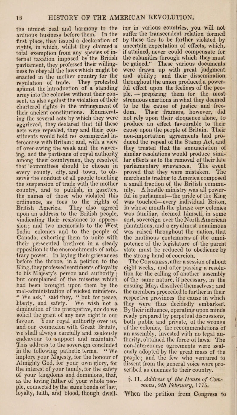 the utmost zeal and harmony to the arduous business before them. In the first place, they issued a declaration of rights, in which, whilst they claimed a total exemption from any species of in¬ ternal taxation imposed by the British parliament, they professed their willing¬ ness to obey all the laws which might be enacted in the mother country for the regulation of trade. They protested against the introduction of a standing army into the colonies without their con¬ sent, as also against the violation of their chartered rights in the infringement of their ancient constitutions. Enumerat¬ ing the several acts by which they were aggrieved, they declared that till these acts were repealed, they and their con¬ stituents would hold no commercial in¬ tercourse with Britain; and, with a viewr of over-awing the weak and the waver¬ ing, and the partisans of royal authority among their countrymen, they resolved that committees should be chosen in every county, city, and town, to ob¬ serve the conduct of all people touching the suspension of trade with the mother country, and to publish, in gazettes, the names of those who violated this ordinance, as foes to the rights of British America. They also agreed upon an address to the British people, vindicating their resistance to oppres¬ sion; and two memorials to the West India colonies and to the people of Canada, exhorting them to unite with their persecuted brethren in a steady opposition to the encroachments of arbi¬ trary power.. In laying their grievances before the throne, in a petition to the King, they professed sentiments of loyalty to his Majesty’s person and authority ; but complained of the miseries which had been brought upon them by the maladministration of wicked ministers. “ We ask,” said they, “ but for peace, liberty, and safety. We wish not a diminution of the prerogative, nor do we solicit the grant of any new right in our favour. Your royal authority over us, and our connexion with Great Britain, we shall always carefully and zealously endeavour to support and maintain.” This address to the sovereign concluded in the following pathetic terms. “ We implore your Majesty, for the honour of Almighty God, for your own glory, for the interest of your family, for the safety of your kingdoms and dominions, that, as the loving father of your whole peo¬ ple, connected by the same bonds of law, loyalty, faith, and blood, though dwell¬ ing in various countries, you will not suffer the transcendent relation formed by these ties to be farther violated by uncertain expectation of effects, which, if attained, never could compensate for the calamities through which they must be gained.” These various documents were drawn up with great judgment and ability; and their dissemination throughout the union produced a power¬ ful effect upon the feelings of the peo¬ ple, — preparing them for the most strenuous exertions in what they deemed to be the cause of justice and free¬ dom. Their framers, however, did not rely upon their eloquence alone, to produce an effect favourable to their cause upon the people of Britain. Their non-importation agreements had pro¬ duced the repeal of the Stamp Act, and they trusted that the annunciation of similar resolutions would produce simi¬ lar effects as to the removal of their late parliamentary grievances. The event proved that they were mistaken. The merchants trading to America composed a small fraction of the British commu¬ nity. A hostile ministry was all power¬ ful in parliament—the pride of the King was touched—every individual Briton, in whose mouth the phrase our colonies was familiar, deemed himself, in some sort, sovereign over the North American plantations, and a cry almost unanimous was raised throughout the nation, that the mutinous contemners of the omni¬ potence of the legislature of the parent state must be reduced to obedience by the strong hand of coercion. The Congress, after a session of about eight weeks, and after passing a resolu¬ tion for the calling of another assembly of the same nature, if necessary, in the ensuing May, dissolved themselves; and the members proceeded to further in their respective provinces the cause in which they were thus decidedly embarked. By their influence, operating upon minds ready prepared by perpetual discussions, both public and private, of the wrongs of the colonies, the recommendations of an assembly, invested with no legal au¬ thority, obtained the force of laws. The non-intercourse agreements were zeal¬ ously adopted by the great mass of the people; and the few who ventured to dissent from the general voice were pro¬ scribed as enemies to their country. §.11. Address of the House of Com¬ mons, 9th February, 1775. When the petition from Congress to