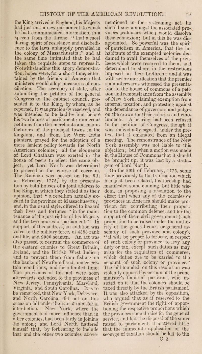 the King arrived in England, his Majesty had just met a new parliament, to which he had communicated information, in a speech from the throne, “ that a most daring spirit of resistance and disobedi¬ ence to the laws unhappily prevailed in the colony of Massachusetts and at the same time intimated that he had taken the requisite steps to repress it. Notwithstanding this angry demonstra¬ tion, hopes were, for a short time, enter¬ tained by the friends of America that ministers would adopt measures of con¬ ciliation. The secretary of state, after submitting the petition of the general Congress to the cabinet council, pre¬ sented it to the King, by whom, as he reported, it was graciously received, and was intended to be laid by him before his two houses of parliament; numerous petitions from the merchants and manu¬ facturers of the principal towns in the kingdom, and from the West India planters, prayed for the adoption of a more lenient policy towards the North American colonies; all the eloquence of Lord Chatham was exerted in the house of peers to effect the same ob¬ ject; yet Lord North was determined to proceed in the course of coercion. The Rubicon was passed on the 9th of February, 1775, by the presenta¬ tion by both houses of a joint address to the King, in which they stated it as their opinion, that “ a rebellion actually ex¬ isted in the province of Massachusetts and, in the usual style, offered to hazard their lives and fortunes “ in the main¬ tenance of the just rights of his Majesty and the two houses of parliament.” In support of this address, an addition was voted to the military force, of 4383 rank and file, and 2000 seamen. An act was also passed to restrain the commerce of the eastern colonies to Great Britain, Ireland, and the British West Indies ; and to prevent them from fishing on the banks of Newfoundland, under cer¬ tain conditions, and for a limited time. The provisions of this act were soon afterwards extended to the provinces of New Jersey, Pennsylvania, Maryland, Virginia, and South Carolina. It is to be remarked, that New York, Delaware, and North Carolina, did not on this occasion fall under the ban of ministerial interdiction. New York, where the government had more influence than in other colonies, had been tardy in joining the union; and Lord N orth flattered himself that, by forbearing to include that and the other two colonies above- mentioned in the restraining act, he should sow amongst the associated pro-s vinces jealousies which would dissolve their connexion; but in this he was dis¬ appointed. So powerful was the spirit of patriotism in America, that the in¬ habitants of the exempted colonies dis¬ dained to avail themselves of the privi¬ leges which were reserved to them, and determined to share in the restrictions imposed on their brethren; and it was with severe mortification that the premier soon afterwards witnessed the presenta¬ tion to the house of commons of a peti¬ tion and remonstrance from the assembly of New York, claiming exemption from internal taxation, and protesting against the dependance of governors and judges on the crown for their salaries and emo¬ luments. A hearing had been refused to the petition of Congress, though it was individually signed, under the pre¬ text that it emanated from an illegal meeting. The remonstrance of the New York assembly was not liable to this objection ; but when a motion was made in the House of Commons that it should be brought up, it was lost by a strata¬ gem of Lord North. On the 20th of February, 1775, some time previously to the transaction which has just been related, his lordship had manifested some cunning, but little wis¬ dom, in proposing a resolution to the effect that when any of the colonies or provinces in America should make pro¬ vision for contributing their propor¬ tion to the common defence, and for the support of their civil government (such proportion to be raised under the autho¬ rity of the general court or general as¬ sembly of such province and colony), “ it will be proper to forbear, in respect of such colony or province, to levy any duty or tax, except such duties as may arise for the regulation of commerce, which duties are to be carried to the account of such colony or province.” The bill founded on this resolution was violently opposed by certain of the prime minister’s habitual partisans, who in¬ sisted on it that the colonies should be taxed directly by the British parliament. It was also attacked by the opposition, who argued that as it reserved to the British government the right of appor¬ tioning the respective proportions which the provinces should raise for the general service, and left the disposal of the sums raised to parliament, it mattered little that the immediate application of the scourge of taxation should be left to the C 2