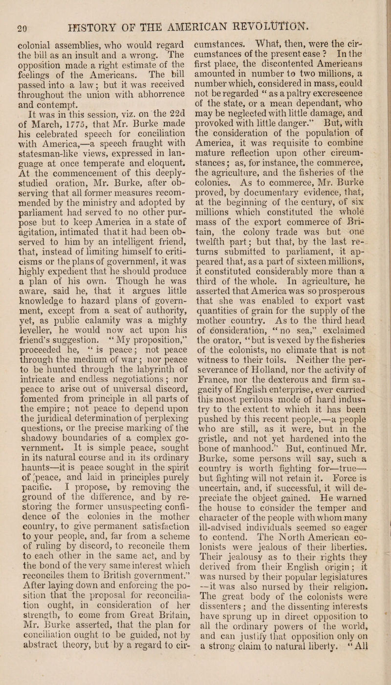 colonial assemblies, who would regard the bill as an insult and a wrong. The opposition made a right estimate of the feelings of the Americans. The bill passed into a law; but it was received throughout the union with abhorrence and contempt. It was in this session, viz. on the 22d of March, 1775, that Mr. Burke made his celebrated speech for conciliation with America,—a speech fraught with statesman-like views, expressed in lan¬ guage at once temperate and eloquent. At the commencement of this deeply- studied oration, Mr. Burke, after ob¬ serving that all former measures recom¬ mended by the ministry and adopted by parliament had served to no other pur¬ pose but to keep America in a state of agitation, intimated that it had been ob¬ served to him by an intelligent friend, that, instead of limiting himself to criti¬ cisms or the plans of government, it was highly expedient that he should produce a plan of his own. Though he was aware, said he, that it argues little knowledge to hazard plans of govern¬ ment, except from a seat of authority, yet, as public calamity was a mighty leveller, he would now act upon his friend’s suggestion. “ My proposition,” proceeded he, “ is peace; not peace through the medium of war ; nor peace to be hunted through the labyrinth of intricate and endless negotiations ; nor peace to arise out of universal discord, fomented from principle in all parts of the empire; not peace to depend upon the juridical determination of perplexing questions, or the precise marking of the shadowy boundaries of a complex go¬ vernment. It is simple peace, sought in its natural course and in its ordinary haunts—it is peace sought in the spirit of t'peace, and laid in principles purely pacific. I propose, by removing the ground of the difference, and by re¬ storing the former unsuspecting confi¬ dence of the colonies in the mother country, to give permanent satisfaction to your people, and, far from a scheme of ruling by discord, to reconcile them to each other in the same act, and by the bond of the very same interest which reconciles them to British government.” After laying down and enforcing the po¬ sition that the proposal for reconcilia¬ tion ought, in consideration of her strength, to come from Great Britain, Mr. Burke asserted, that the plan for conciliation ought to be guided, not by abstract theory, but by a regard to cir¬ cumstances. What, then, were the cir¬ cumstances of the present case ? In the first place, the discontented Americans amounted in number to two millions, a number which, considered in mass, could not be regarded “ as a paltry excrescence of the state, or a mean dependant, who may be neglected with little damage, and provoked with little danger.” But, with the consideration of the population of America, it was requisite to combine mature reflection upon other circum¬ stances ; as, for instance, the commerce, the agriculture, and the fisheries of the colonies. As to commerce, Mr. Burke proved, by documentary evidence, that, at the beginning of the century, of six millions which constituted the whole mass of the export commerce of Bri¬ tain, the colony trade was but one twelfth part; but that, by the last re¬ turns submitted to parliament, it ap¬ peared that, as a part of sixteen millions, it constituted considerably more than a third of the whole. In agriculture, he asserted that America was so prosperous that she was enabled to export vast quantities of grain for the supply of the mother country. As to the third head of consideration, “ no sea,” exclaimed the orator, “but is vexed by the fisheries of the colonists, no climate that is not witness to their toils. Neither the per¬ severance of Holland, nor the activity of France, nor the dexterous and firm sa¬ gacity of English enterprise, ever carried this most perilous mode of hard indus¬ try to the extent to which it has been pushed by this recent people,—a people who are still, as it were, but in the gristle, and not yet hardened into the bone of manhood.” But, continued Mr. Burke, some persons will say, such a country is worth fighting for—true—- but fighting will not retain it. Force is uncertain, and, if successful, it will de¬ preciate the object gained. He warned the house to consider the temper and character of the people with whom many ill-advised individuals seemed so eager to contend. The North American co¬ lonists were jealous of their liberties. Their jealousy as to their rights they derived from their English origin; it was nursed by their popular legislatures — it was also nursed by their religion. The great body of the colonists were dissenters ; and the dissenting interests have sprung up in direct opposition to all the ordinary powers of the world, and can justify that opposition only on a strong claim to natural liberty. “All