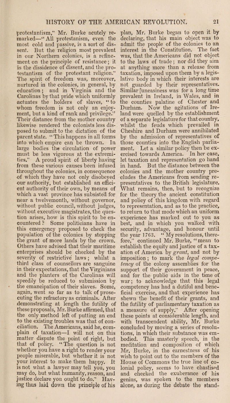 protestantism,” Mr. Burke acutely re¬ marked—“ All protestanism, even the most cold and passive, is a sort of dis¬ sent. But the religion most prevalent in our Northern colonies, is a refine¬ ment on the principle of resistance; it is the dissidence of dissent, and the pro¬ testantism of the protestant religion.” The spirit of freedom was, moreover, nurtured in the colonies, in general, by education; and in Virginia and the Carol in as by that pride which uniformly actuates the holders of slaves, “ to whom freedom is not only an enjoy¬ ment, but a kind of rank and privilege.’5 Their distance from the mother country likewise rendered the colonists less dis¬ posed to submit to the dictation of the parent state. “ This happens in all forms into which empire can be thrown. In large bodies the circulation of power must be less vigorous at the extremi¬ ties.” A proud spirit of liberty having from these various causes been infused throughout the colonies, in consequence of which they have not only disobeyed our authority, but established an effici¬ ent authority of their own, by means of which a vast province has subsisted for near a twelvemonth, without governor, without public council, without judges, without executive magistrates, the ques¬ tion arises, how is this spirit to be en¬ countered ? Some politicians have in this emergency proposed to check the population of the colonies by stopping the grant of more lands by the crown. Others have advised that their maritime enterprises should be checked by the severity of restrictive laws; whilst a third class of counsellors are sanguine in their expectations, that the Virginians and the planters of the Carolinas will speedily be reduced to submission by the emancipation of their slaves. Some, again, went so far as to talk of prose¬ cuting the refractory as criminals. After demonstrating at length the futility of these proposals, Mr. Burke affirmed, that the only method left of putting an end to the existing troubles was that of con¬ ciliation. The Americans, said he, com¬ plain of taxation—I will not on this matter dispute the point of right, but that of policy. “ The question is not whether you have a right to render your people miserable, but whether it is not your interest to make them happy. It is not what a lawyer may tell you, you may do, but what humanity, reason, and justice declare you ought to do.” Hav¬ ing thus laid down the principle of his plan, Mr. Burke began to open it by declaring, that his main object was to admit the people of the colonies to an interest in the Constitution. The fact was, that the Americans did not object to the laws of trade ; nor did they aim at anything more than a release from taxation, imposed upon them by a legis¬ lative body in which their interests are not guarded by their representatives. Similar [uneasiness was for a long time prevalent in Ireland, in Wales, and in the counties palatine of Chester and Durham. Now the agitations of Ire¬ land were quelled by the establishment of a separate legislature for that country, whilst the feuds which prevailed in Cheshire and Durham were annihilated by the admission of representatives of those counties into the English parlia¬ ment. Let a similar policy then be ex¬ ercised towards America. In her case, let taxation and representation go hand in hand. But the distance between the colonies and the mother country pre¬ cludes the Americans from sending re¬ presentatives to the British legislature. What remains, then, but to recognize for the theory the ancient constitution and policy of this kingdom with regard to representation, and as to the practice, to return to that mode which an uniform experience has marked out to you as best, and in which you walked with security, advantage, and honour until the year 1763. “ My resolutions, there¬ fore,” continued Mr. Burke, “mean to establish the equity and justice of a tax¬ ation of America by grants and not by imposition; to mark the legal compe¬ tency of the colony assemblies for the support of their government in peace, and for the public aids in the time of war; to acknowledge that this legal competency has had a dutiful and bene¬ ficial exercise, and that experience has shewn the benefit of their grants, and the futility of parliamentary taxation as a measure of supply.” After opening these points at considerable length, and with transcendent ability, Mr. Burke concluded by moving a series of resolu¬ tions, in which their substance was em¬ bodied. This masterly speech, in the meditation and composition of which Mr. Burke, in the earnestness of his wish to point out to the members of the House of Commons the true line of co¬ lonial policy, seems to have chastised and checked the exuberance of his genius, was spoken to the members alone, as during the debate the stand-