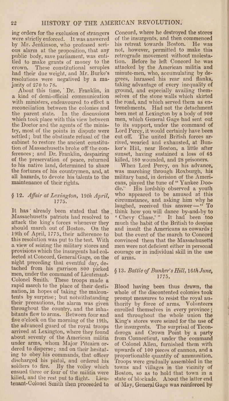 ing orders for the exclusion of strangers were strictly enforced. It was answered by Mr. Jenkinson, who professed seri¬ ous alarm at the proposition, that any public body, save parliament, was enti¬ tled to make grants of money to the crown. These constitutional scruples had their due weight, and Mr. Burke’s resolutions were negatived by a ma¬ jority of 270 to 78. About this time, Dr. Franklin, in a kind of demi-official communication with ministers, endeavoured to effect a reconciliation between the colonies and the parent state. In the discussions which took place with this view between the Doctor and the agents of the minis¬ try, most of the points in dispute were settled; but the obstinate refusal of the cabinet to restore the ancient constitu¬ tion of Massachusetts broke off the con¬ ferences ; and Dr. Franklin, despairing of the preservation of peace, returned to his native land, determined to share the fortunes of his countrymen, and, at all hazards, to devote his talents to the maintenance of their rights. §12. Affair at Lexington, 19/4 April, 1775. It has ' already been stated that the Massachusetts patriots had resolved to attack the king’s forces whenever they should march out of Boston. On the 19th of April, 1775, their adherence to this resolution was put to the test. With a view of seizing the military stores and provisions which the insurgents had col¬ lected at Concord, General Gage, on the night preceding that eventful day, de¬ tached from his garrison 800 picked men, under the command of Lieutenant- Colonel Smith. These troops made a rapid march to the place of their desti¬ nation, in hopes of taking the malcon¬ tents by surprise; but notwithstanding their precautions, the alarm was given throughout the country, and the inha¬ bitants flew to arms. Between four and five o’clock on the morning of the 19th, the advanced guard of the royal troops arrived at Lexington, where they found about seventy of the American militia under arms, whom Major Pitcairn or¬ dered to disperse ; and on their hesitat¬ ing to obey his commands, that officer discharged his pistol, and ordered his soldiers to fire. By the volley which ensued three or four of the militia were killed, and the rest put to flight. Lieu¬ tenant-Colonel Smith then proceeded to Concord, where he destroyed the stores of the insurgents, and then commenced his retreat towards Boston. He was not, however, permitted to make this retrograde movement without molesta¬ tion. Before he left Concord he was attacked by the American militia and minute-men, who, accumulating by de¬ grees, harassed his rear and flanks, taking advantage of every inequality of ground, and especially availing them¬ selves of the stone walls which skirted the road, and which served them as en¬ trenchments. Had not the detachment been met at Lexington by a body of 900 men, which General Gage had sent out to its support, under the command of Lord Percy, it would certainly have been cut off. The united British forces ar¬ rived, wearied and exhausted, at Bun¬ ker’s Hiil, near Boston, a little after sunset, having sustained a loss of 65 killed, 180 wounded, and 28 prisoners. When Lord Percy, on his advance, was marching through Roxburgh, his military band, in derision of the Ameri¬ cans, played the tune of “ Yankee Doo¬ dle.” His lordship observed a youth who appeared to be amused at this circumstance, and asking him why he laughed, received this answer — “ To think how you will dance by-and-by to ‘ Chevy Chase.’ ” It had been too much the habit of the British to despise and insult the Americans as cowards ; but the event of the march to Concord convinced them that the Massachusetts men were not deficient either in personal courage or in individual skill in the use of arms. §13. Battle of Bunker's Hill, 16/4 June, 1775. Blood having been thus drawn, the whole of the discontented colonies took prompt measures to resist the royal au¬ thority by force of arms. Volunteers enrolled themselves in every province ; and throughout the whole union the King’s stores were seized for the use of the insurgents. The surprisal of Ticon- deroga and Crown Point by a party from Connecticut, under the command of Colonel Allen, furnished them with upwards of 100 pieces of cannon, and a proportionable quantity of ammunition. Troops were gradually assembled in the towns and villages in the vicinity of Boston, so as to hold that town in a state of blockade. About the latter end of May, General Gage was reinforced by