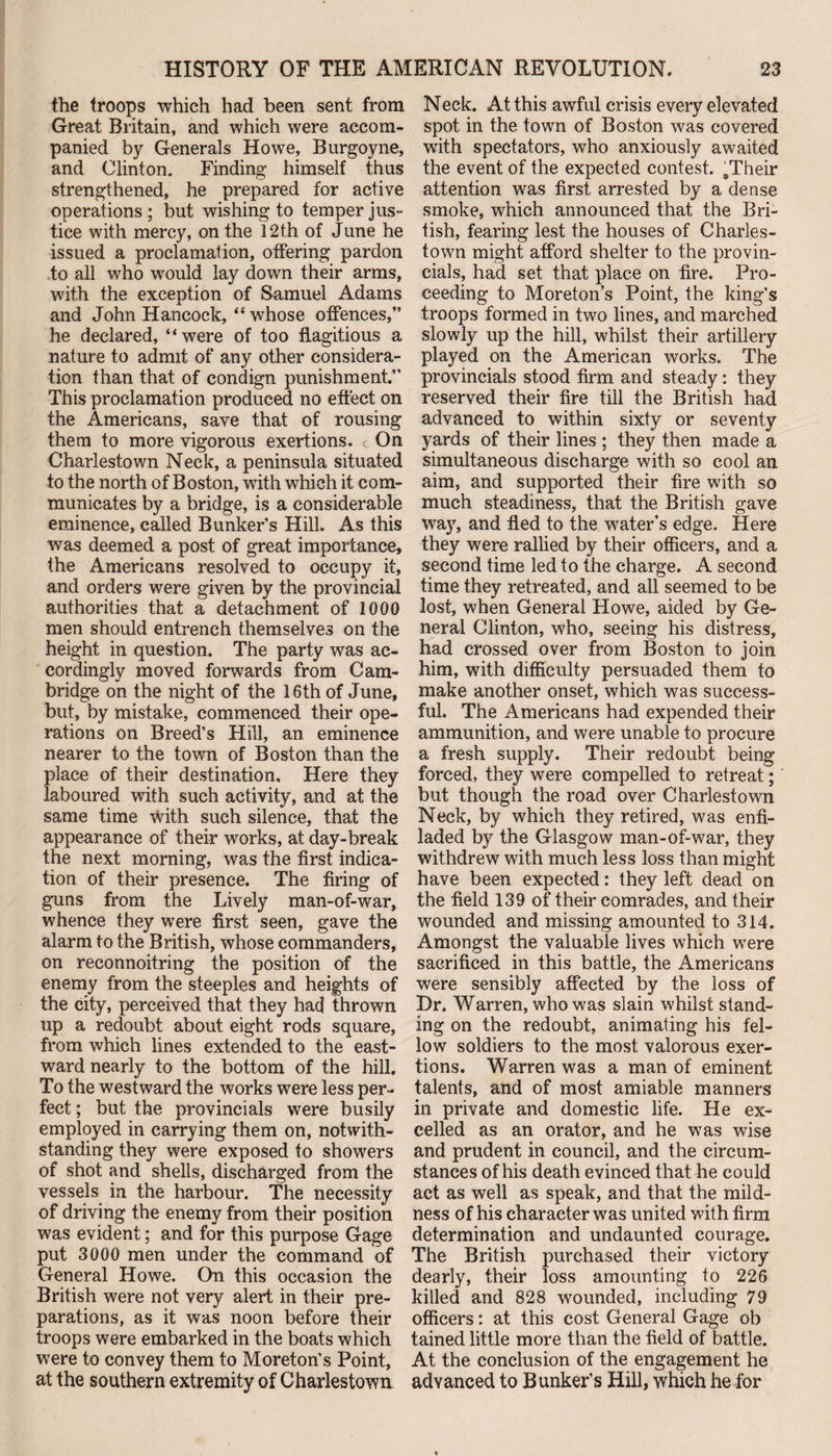 the troops which had been sent from Great Britain, and which were accom¬ panied by Generals Howe, Burgoyne, and Clinton. Finding himself thus strengthened, he prepared for active operations; but wishing to temper jus¬ tice with mercy, on the 12th of June he issued a proclamation, offering pardon to all who would lay down their arms, with the exception of Samuel Adams and John Hancock, “ whose offences,” he declared, “were of too flagitious a nature to admit of any other considera¬ tion than that of condign punishment.” This proclamation produced no effect on the Americans, save that of rousing them to more vigorous exertions. < On Charlestown Neck, a peninsula situated to the north of Boston, with which it com¬ municates by a bridge, is a considerable eminence, called Bunker’s Hill. As this was deemed a post of great importance, the Americans resolved to occupy it, and orders were given by the provincial authorities that a detachment of 1000 men should entrench themselves on the height in question. The party was ac¬ cordingly moved forwards from Cam¬ bridge on the night of the 16th of June, but, by mistake, commenced their ope¬ rations on Breed’s Hill, an eminence nearer to the town of Boston than the place of their destination. Here they laboured with such activity, and at the same time with such silence, that the appearance of their works, at day-break the next morning, was the first indica¬ tion of their presence. The firing of guns from the Lively man-of-war, whence they were first seen, gave the alarm to the British, whose commanders, on reconnoitring the position of the enemy from the steeples and heights of the city, perceived that they had thrown up a redoubt about eight rods square, from which lines extended to the east¬ ward nearly to the bottom of the hill. To the westward the works were less per¬ fect ; but the provincials were busily employed in carrying them on, notwith¬ standing they were exposed to showers of shot and shells, discharged from the vessels in the harbour. The necessity of driving the enemy from their position was evident; and for this purpose Gage put 3000 men under the command of General Howe. On this occasion the British were not very alert in their pre¬ parations, as it was noon before their troops were embarked in the boats which were to convey them to Moreton’s Point, at the southern extremity of Charlestown Neck. At this awful crisis every elevated spot in the town of Boston was covered with spectators, who anxiously awaited the event of the expected contest. sTheir attention was first arrested by a dense smoke, which announced that the Bri¬ tish, fearing lest the houses of Charles¬ town might afford shelter to the provin¬ cials, had set that place on fire. Pro¬ ceeding to Moreton’s Point, the king’s troops formed in two lines, and marched slowly up the hill, whilst their artillery played on the American works. The provincials stood firm and steady: they reserved their fire till the British had advanced to within sixty or seventy yards of their lines ; they then made a simultaneous discharge with so cool an aim, and supported their fire with so much steadiness, that the British gave way, and fled to the water’s edge. Here they were rallied by their officers, and a second time led to the charge. A second time they retreated, and all seemed to be lost, when General Howe, aided by Ge¬ neral Clinton, who, seeing his distress, had crossed over from Boston to join him, with difficulty persuaded them to make another onset, which was success¬ ful. The Americans had expended their ammunition, and were unable to procure a fresh supply. Their redoubt being forced, they were compelled to retreat; but though the road over Charlestown Neck, by which they retired, was enfi¬ laded by the Glasgow man-of-war, they withdrew with much less loss than might have been expected: they left dead on the field 139 of their comrades, and their wounded and missing amounted to 314. Amongst the valuable lives which were sacrificed in this battle, the Americans were sensibly affected by the loss of Dr. Warren, who was slain whilst stand¬ ing on the redoubt, animating his fel¬ low soldiers to the most valorous exer¬ tions. Warren was a man of eminent talents, and of most amiable manners in private and domestic life. He ex¬ celled as an orator, and he was wise and prudent in council, and the circum¬ stances of his death evinced that he could act as well as speak, and that the mild¬ ness of his character was united with firm determination and undaunted courage. The British purchased their victory dearly, their loss amounting to 226 killed and 828 wounded, including 79 officers: at this cost General Gage ob tained little more than the field of battle. At the conclusion of the engagement he advanced to Bunker’s Hill, which he for