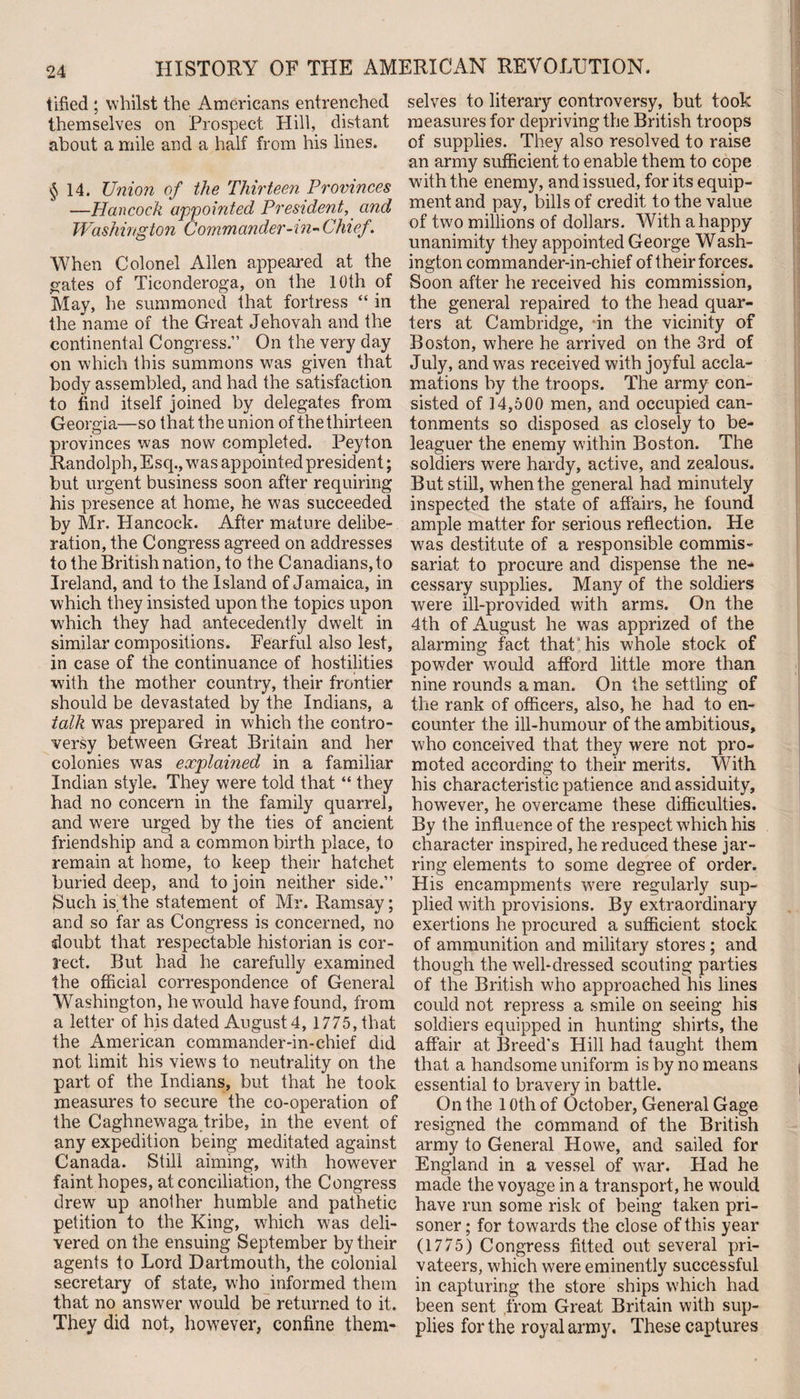 tified ; whilst the Americans entrenched themselves on Prospect Hill, distant about a mile and a half from his lines. §14. Union of the Thirteen Provinces —Hancock appointed President, and Washington Commander-in- Chief. When Colonel Allen appeared at the gates of Ticonderoga, on the 10th of May, he summoned that fortress “ in the name of the Great Jehovah and the continental Congress.” On the very day on which this summons was given that body assembled, and had the satisfaction to find itself joined by delegates from Georgia—so that the union of the thirteen provinces was now completed. Peyton Randolph, Escp, wTas appointed president; but urgent business soon after requiring his presence at home, he was succeeded by Mr. Hancock. After mature delibe¬ ration, the Congress agreed on addresses to the British nation, to the Canadians, to Ireland, and to the Island of Jamaica, in which they insisted upon the topics upon which they had antecedently dwelt in similar compositions. Fearful also lest, in case of the continuance of hostilities with the mother country, their frontier should be devastated by the Indians, a talk was prepared in which the contro¬ versy between Great Britain and her colonies was explained in a familiar Indian style. They were told that “ they had no concern in the family quarrel, and were urged by the ties of ancient friendship and a common birth place, to remain at home, to keep their hatchet buried deep, and to join neither side.” Such is,the statement of Mr. Ramsay; and so far as Congress is concerned, no doubt that respectable historian is cor¬ rect. But had he carefully examined the official correspondence of General Washington, he would have found, from a letter of his dated August 4, 1775, that the American commander-in-chief did not limit his views to neutrality on the part of the Indians, but that he took measures to secure the co-operation of the Caghnewaga tribe, in the event of any expedition being meditated against Canada. Still aiming, with however faint hopes, at conciliation, the Congress drew up another humble and pathetic petition to the King, which was deli¬ vered on the ensuing September by their agents to Lord Dartmouth, the colonial secretary of state, who informed them that no answer would be returned to it. They did not, however, confine them¬ selves to literary controversy, but took measures for depriving the British troops of supplies. They also resolved to raise an army sufficient to enable them to cope with the enemy, and issued, for its equip¬ ment and pay, bills of credit to the value of two millions of dollars. With a happy unanimity they appointed George Wash¬ ington commander-in-chief of their forces. Soon after he received his commission, the general repaired to the head quar¬ ters at Cambridge, in the vicinity of Boston, where he arrived on the 3rd of July, and was received with joyful accla¬ mations by the troops. The army con¬ sisted of 14,500 men, and occupied can¬ tonments so disposed as closely to be¬ leaguer the enemy within Boston. The soldiers were hardy, active, and zealous. But still, when the general had minutely inspected the state of affairs, he found ample matter for serious reflection. He was destitute of a responsible commis¬ sariat to procure and dispense the ne¬ cessary supplies. Many of the soldiers were ill-provided with arms. On the 4th of August he was apprized of the alarming fact that his whole stock of powder would afford little more than nine rounds a man. On the settling of the rank of officers, also, he had to en¬ counter the ill-humour of the ambitious, who conceived that they were not pro¬ moted according to their merits. With his characteristic patience and assiduity, however, he overcame these difficulties. By the influence of the respect which his character inspired, he reduced these jar¬ ring elements to some degree of order. His encampments were regularly sup¬ plied with provisions. By extraordinary exertions he procured a sufficient stock of ammunition and military stores; and though the well-dressed scouting parties of the British who approached his lines could not repress a smile on seeing his soldiers equipped in hunting shirts, the affair at Breed's Hill had taught them that a handsome uniform is by no means essential to bravery in battle. On the 10th of October, General Gage resigned the command of the British army to General Howe, and sailed for England in a vessel of wrar. Had he made the voyage in a transport, he would have run some risk of being taken pri¬ soner ; for towards the close of this year (1775) Congress fitted out several pri¬ vateers, which were eminently successful in capturing the store ships which had been sent from Great Britain with sup¬ plies for the royal army. These captures