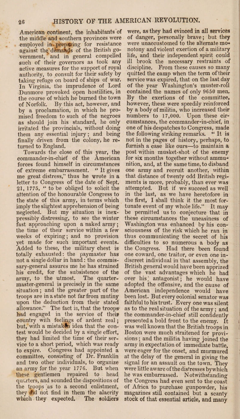 American continent, the inhabitants of the middle and southern provinces were . employed in*prep string for resistance against thq dlmahcls of the British go¬ vernment, ' and in general compelled such of their governors as took any active measures for the support of royal authority, to consult for their safety by taking refuge on board of ships of war. In Virginia, the imprudence of Lord Dunmore provoked open hostilities, in the course of which he burned the town of Norfolk. By this act, however, and by a proclamation, in which he pro¬ mised freedom to such of the negroes as should join his standard, he only irritated the provincials, without doing them any essential injury; and being finally driven from the colony, he re¬ turned to England. Towards the close of this year, the commander-in-chief of the American forces found himself in circumstances of extreme embarrassment. “ It gives me great distress,” thus he wrote in a letter to Congress of the date of Sept. 21, 1775, “ to be obliged to solicit the attention of the honourable Congress to the state of this army, in terms which imply the slightest apprehension of being neglected. But my situation is inex¬ pressibly distressing, to see the winter fast approaching upon a naked army; the time of their service within a few weeks of expiring; and no provision yet made for such important events. Added to these, the military chest is totally exhausted: the paymaster has not a single dollar in hand: the commis¬ sary-general assures me he has strained his credit, for the subsistence of the army, to the utmost. The quarter¬ master-general is precisely in the same situation; and the greater part of the troops are in a state not far from mutiny upon the deduction from their stated allowance.” The fact is, that the troops' had engaged in the service of their country with feelings of ardent zeal; but, with a mist akin idea that the con¬ test would be decided by a single effort, they had limited the time of their ser¬ vice to a short period, which was ready to expire. Congress had appointed a committee, consisting of Dr. Franklin and two other individuals, to organize an army for the year 1776. But when these gentlemen repaired to head quarters, and sounded the dispositions of the troops jas to a second enlistment, they did not find in them the alacrity which they expected. The soldiers were, as they had evinced in all services of danger, personally brave; but they were unaccustomed to the alternate mo¬ notony and violent exertion of a military life, and their independent spirit could ill brook the necessary restraints of discipline. From these causes so many quitted the camp when the term of their service was expired, that on the last day of the year Washington’s muster-roll contained the names of only 9650 men. By the exertions of the committee, however, these were speedily reinforced by a body of militia, who increased their numbers to 17,000. Upon these cir¬ cumstances, the commander-in-chief, in one of his despatches to Congress, made the following striking remarks. “ It is not in the pages of history, perhaps, to furnish a case like ours-—to maintain a post within musket-shot of the enemy for six months together without ammu¬ nition, and, at the same time, to disband one army and recruit another, within that distance of twenty odd British regi¬ ments is more, probably, than ever was attempted. But if we succeed as well in the last, as we have heretofore in the first, I shall think it the most for¬ tunate event of my whole life.” It may be permitted us to conjecture that in these circumstances the uneasiness of Washington was enhanced by his con¬ sciousness of the risk which he ran in thus communicating the secret of his difficulties to so numerous a body as the Congress. Had there been found one coward, one traitor, or even one in¬ discreet individual in that assembly, the British general would have been apprized of the vast advantages which he had over his,‘ antagonist; he would have adopted the offensive, and the cause of American independence would have been lost. But every colonial senator was faithful to his trust. Every one was silent as to the real situation of the army; and the commander-in-chief still confidently presented a bold front to the enemy. It was well known that the British troops in Boston were much straitened for provi¬ sions ; and the militia having joined the army in expectation of immediate battle, were eager for the onset, and murmured at the delay of the general in giving the signal for an assault on the town. They were little aware of the distresses by which he was embarrassed. Notwithstanding the Congress had even sent to the coast of Africa to purchase gunpowder, his magazines still contained but a scanty stock of that essential article, and many